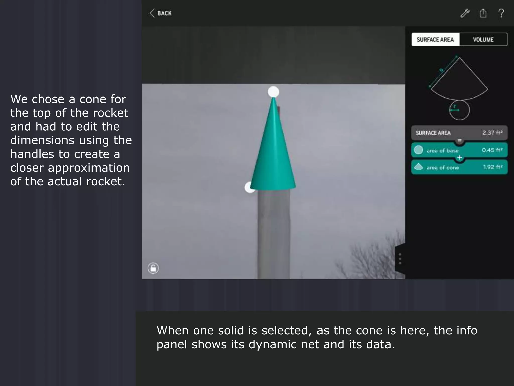 We chose a cone for
the top of the rocket
and had to edit the
dimensions using the
handles to create a
closer approximation
of the actual rocket.
When one solid is selected, as the cone is here, the info
panel shows its dynamic net and its data.
 