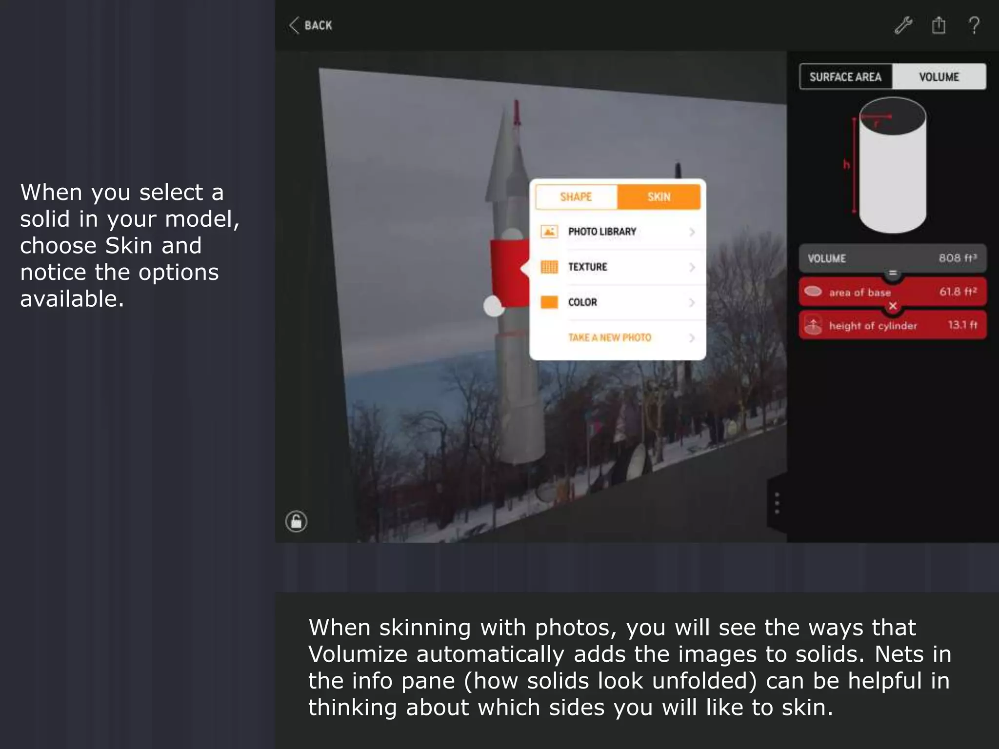 When you select a
solid in your model,
choose Skin and
notice the options
available.
When skinning with photos, you will see the ways that
Volumize automatically adds the images to solids. Nets in
the info pane (how solids look unfolded) can be helpful in
thinking about which sides you will like to skin.
 