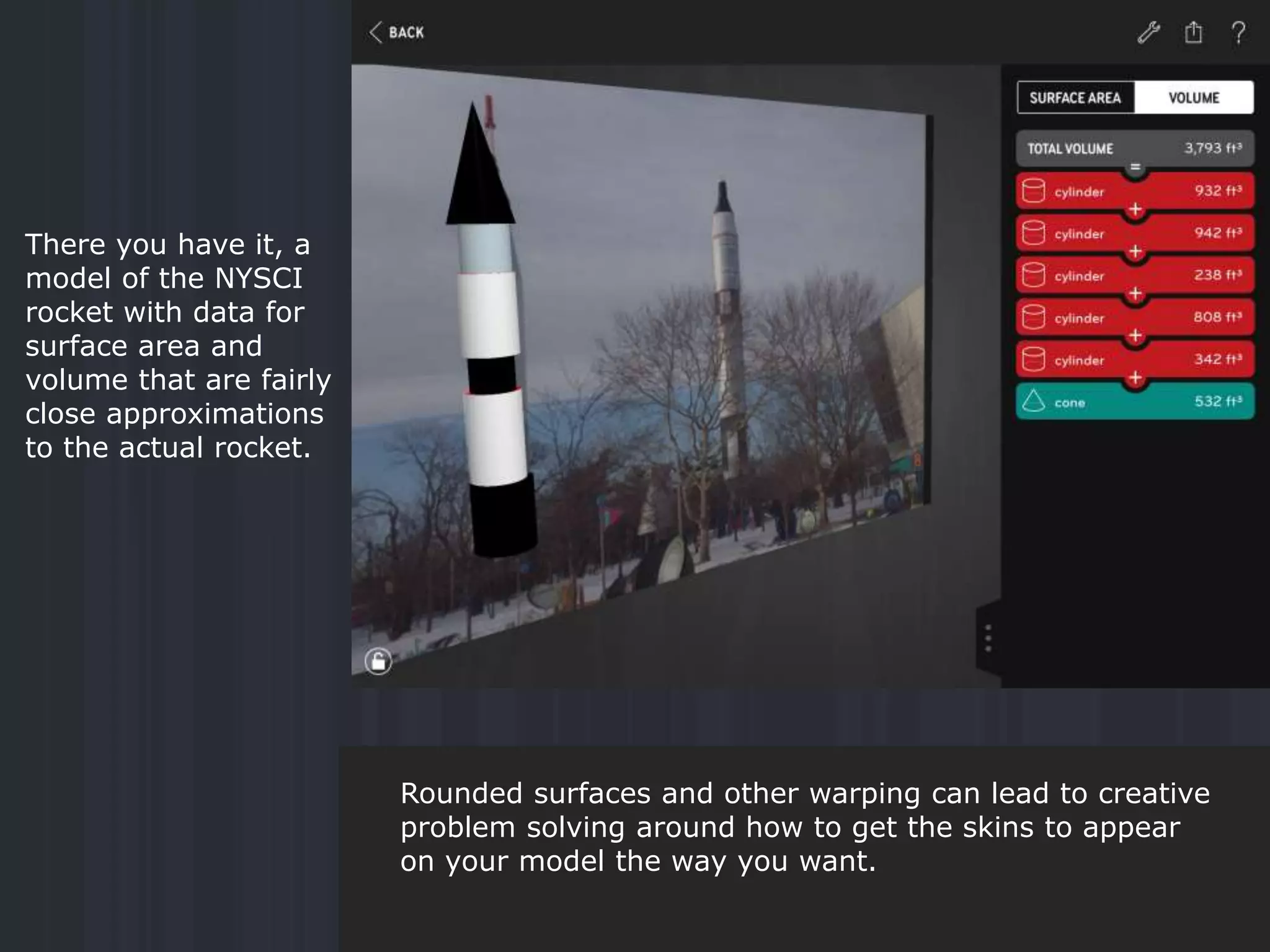 There you have it, a
model of the NYSCI
rocket with data for
surface area and
volume that are fairly
close approximations
to the actual rocket.
Rounded surfaces and other warping can lead to creative
problem solving around how to get the skins to appear
on your model the way you want.
 