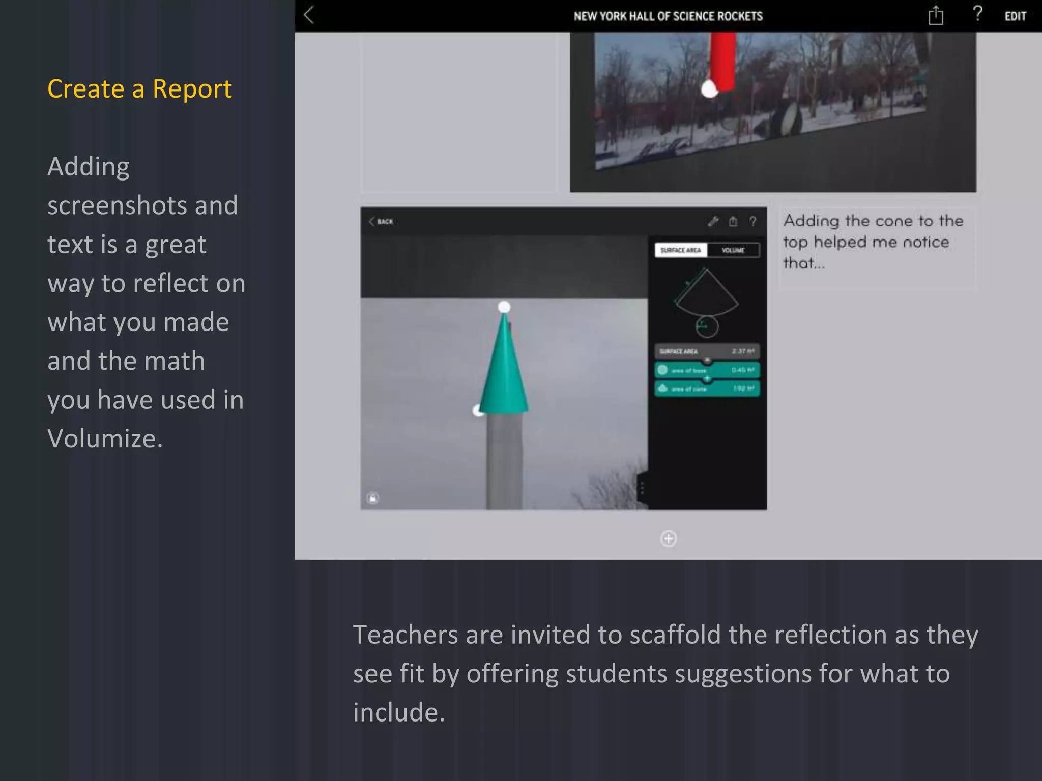 Create a Report
Adding
screenshots and
text is a great
way to reflect on
what you made
and the math
you have used in
Volumize.
Teachers are invited to scaffold the reflection as they
see fit by offering students suggestions for what to
include.
 