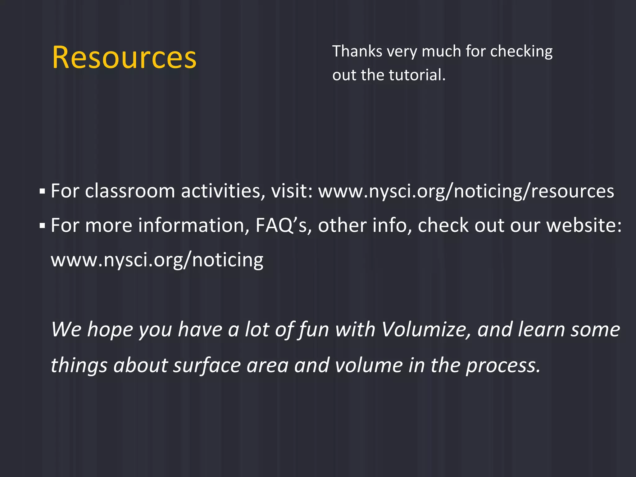  For classroom activities, visit: www.nysci.org/noticing/resources
 For more information, FAQ’s, other info, check out our website:
www.nysci.org/noticing
We hope you have a lot of fun with Volumize, and learn some
things about surface area and volume in the process.
Resources Thanks very much for checking
out the tutorial.
 