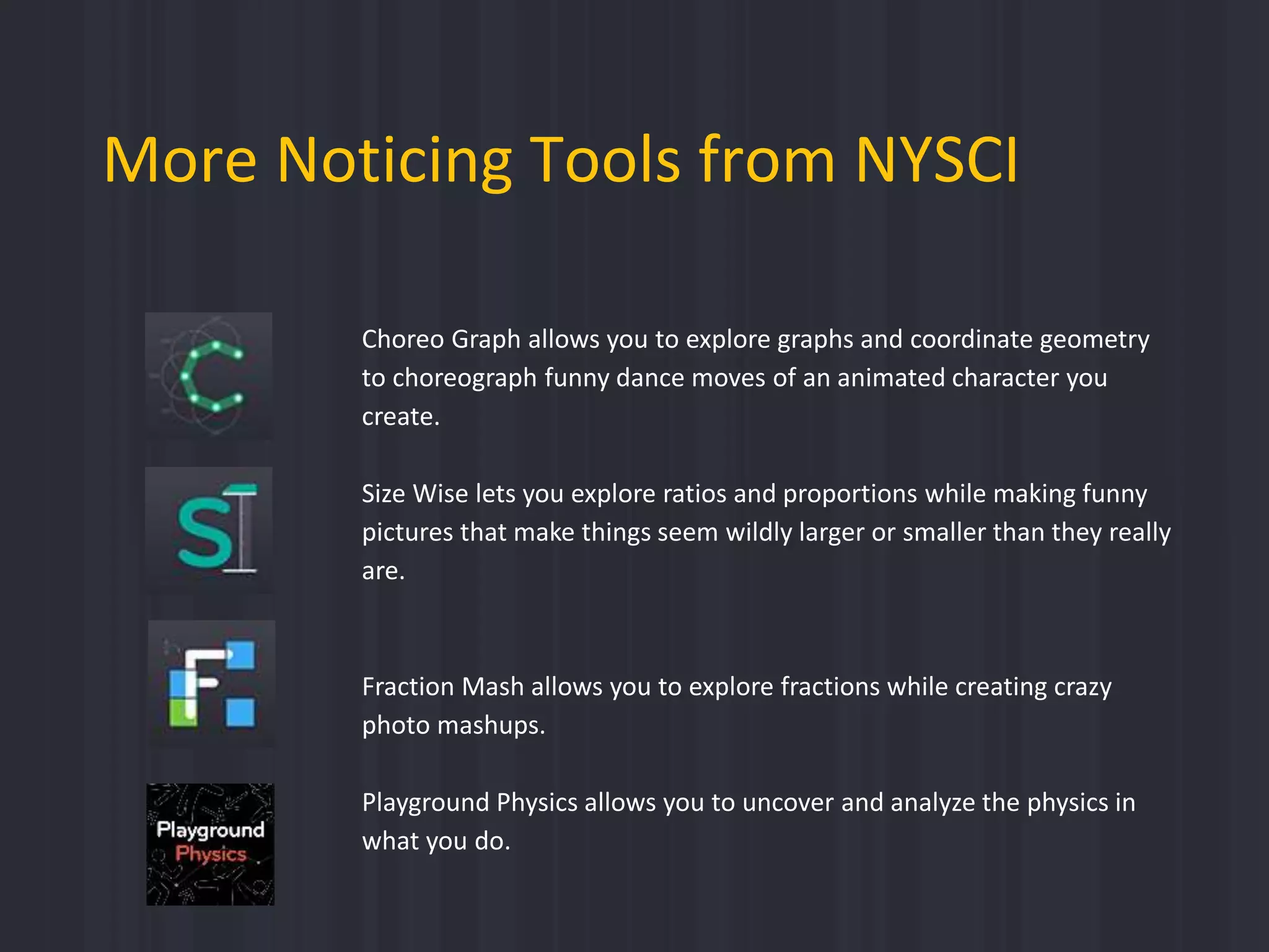 More Noticing Tools from NYSCI
Choreo Graph allows you to explore graphs and coordinate geometry
to choreograph funny dance moves of an animated character you
create.
Size Wise lets you explore ratios and proportions while making funny
pictures that make things seem wildly larger or smaller than they really
are.
Fraction Mash allows you to explore fractions while creating crazy
photo mashups.
Playground Physics allows you to uncover and analyze the physics in
what you do.
 
