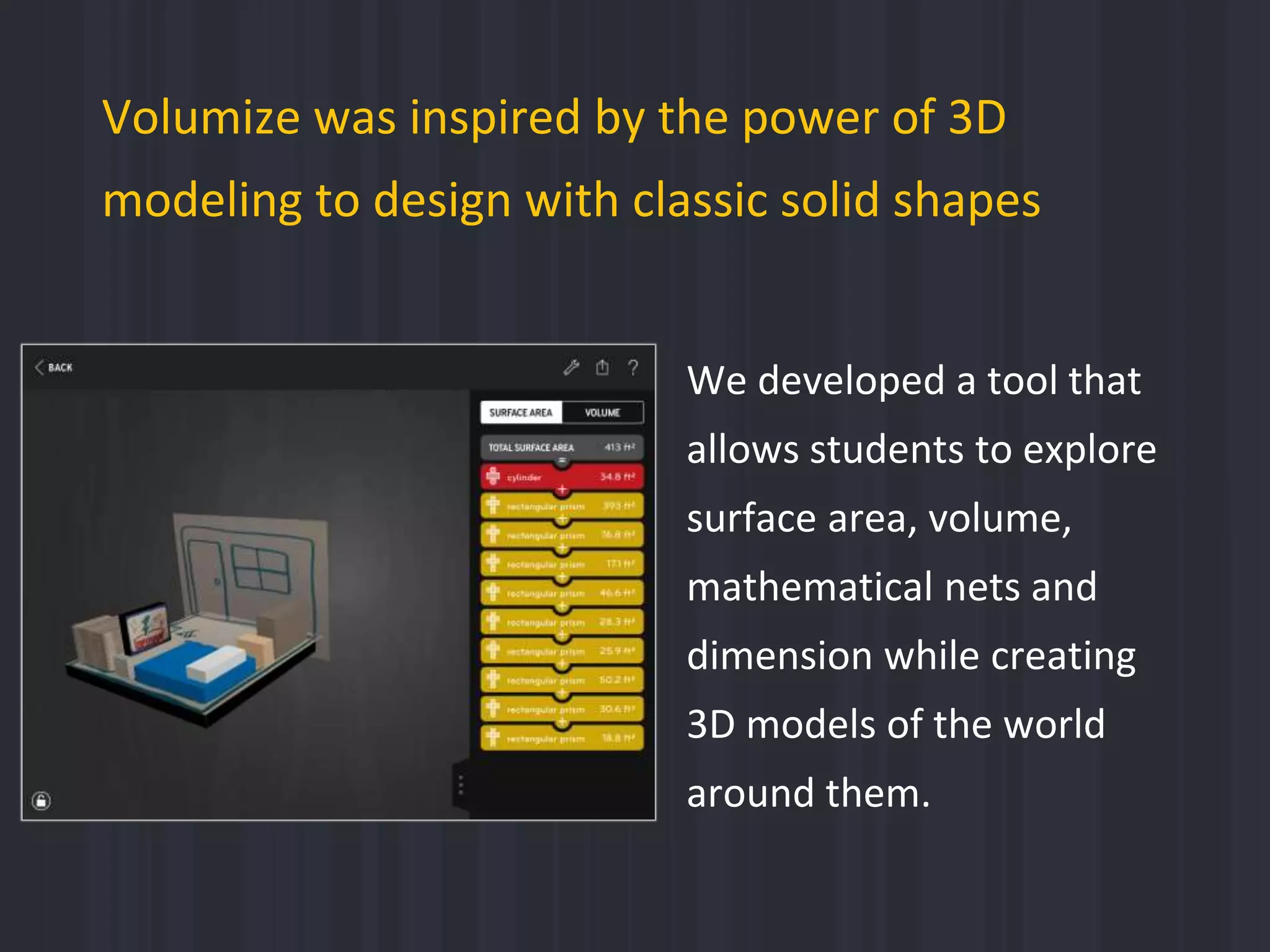 Volumize was inspired by the power of 3D
modeling to design with classic solid shapes
We developed a tool that
allows students to explore
surface area, volume,
mathematical nets and
dimension while creating
3D models of the world
around them.
 