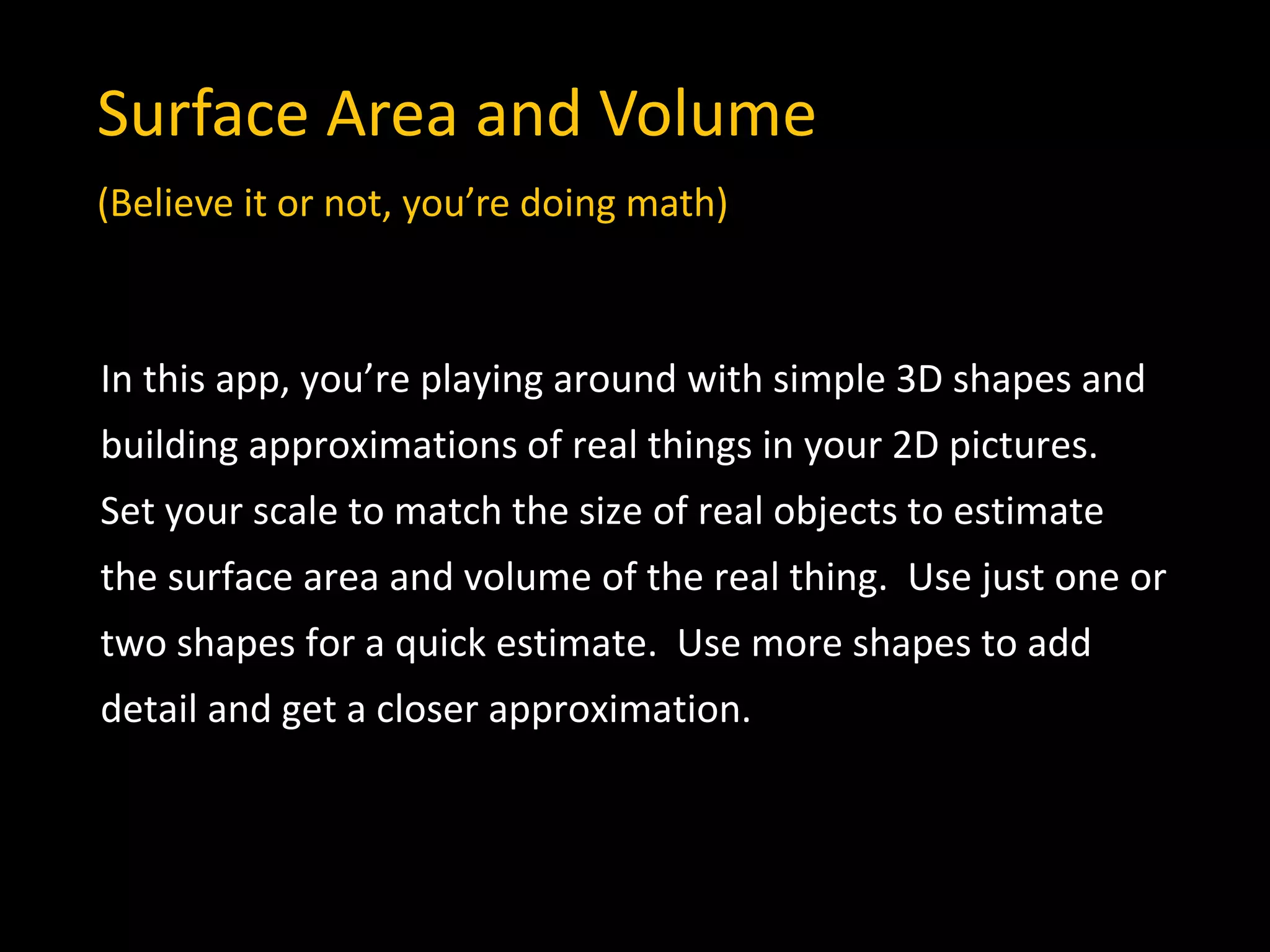 In this app, you’re playing around with simple 3D shapes and
building approximations of real things in your 2D pictures.
Set your scale to match the size of real objects to estimate
the surface area and volume of the real thing. Use just one or
two shapes for a quick estimate. Use more shapes to add
detail and get a closer approximation.
Surface Area and Volume
(Believe it or not, you’re doing math)
 
