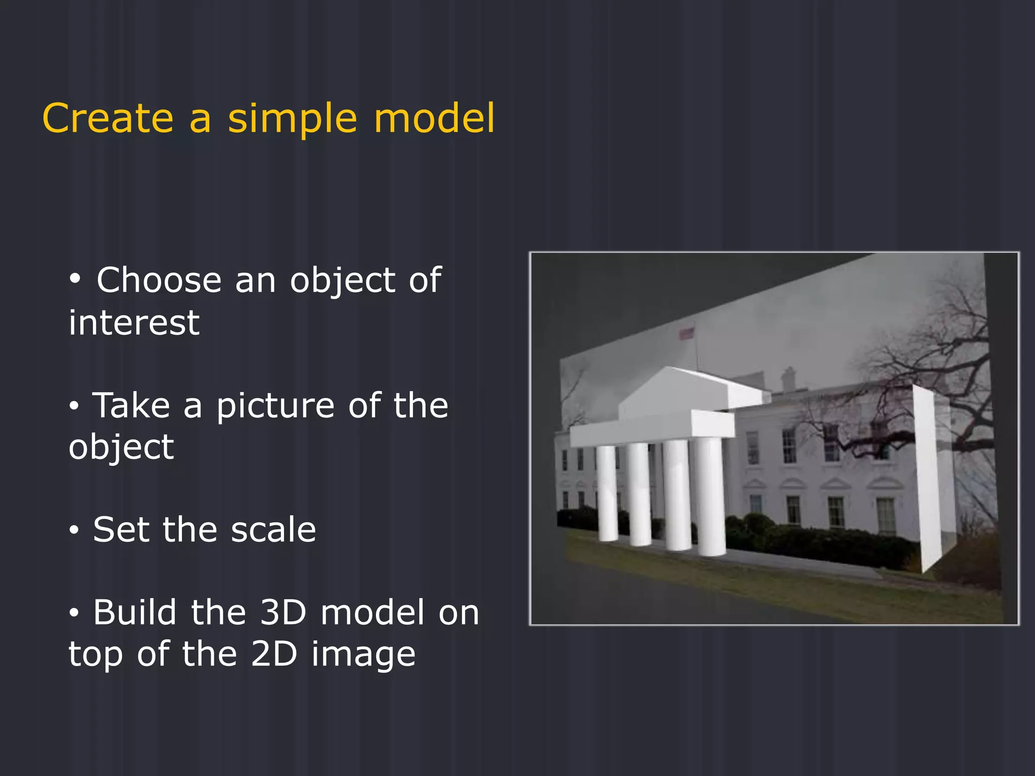 Create a simple model
• Choose an object of
interest
• Take a picture of the
object
• Set the scale
• Build the 3D model on
top of the 2D image
 