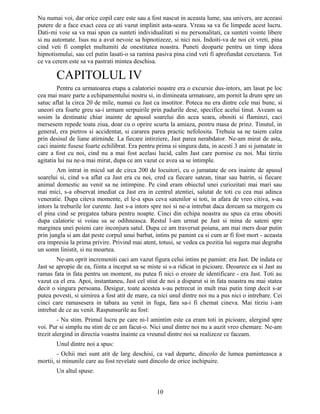 Nu numai voi, dar orice copil care este sau a fost nascut in aceasta lume, sau univers, are aceeasi
putere de a face exact ceea ce ati vazut implinit asta-seara. Vreau sa va fie limpede acest lucru.
Dati-mi voie sa va mai spun ca sunteti individualitati si nu personalitati, ca sunteti vointe libere
si nu automate. Isus nu a avut nevoie sa hipnotizeze, si nici noi. Indoiti-va de noi cit vreti, pina
cind veti fi complet multumiti de onestitatea noastra. Puneti deoparte pentru un timp ideea
hipnotismului, sau cel putin lasati-o sa ramina pasiva pina cind veti fi aprofundat cercetarea. Tot
ce va cerem este sa va pastrati mintea deschisa.
CAPITOLUL IV
Pentru ca urmatoarea etapa a calatoriei noastre era o excursie dus-intors, am lasat pe loc
cea mai mare parte a echipamentului nostru si, in dimineata urmatoare, am pornit la drum spre un
satuc aflat la circa 20 de mile, numai cu Jast ca insotitor. Poteca nu era dintre cele mai bune, si
uneori era foarte greu sa-i urmam serpuirile prin padurile dese, specifice acelui tinut. Aveam sa
sosim la destinatie chiar inainte de apusul soarelui din acea seara, obositi si flaminzi, caci
mersesem repede toata ziua, doar cu o oprire scurta la amiaza, pentru masa de prinz. Tinutul, in
general, era pietros si accidentat, si cararea parea practic nefolosita. Trebuia sa ne taiem calea
prin desisul de liane atirninde. La fiecare intirziere, Jast parea nerabdator. Ne-am mirat de asta,
caci inainte fusese foarte echilibrat. Era pentru prima si singura data, in acesti 3 ani si jumatate in
care a fost cu noi, cind nu a mai fost acelasi lucid, calm Jast care pornise cu noi. Mai tirziu
agitatia lui nu ne-a mai mirat, dupa ce am vazut ce avea sa se intimple.
Am intrat in micul sat de circa 200 de locuitori, cu o jumatate de ora inainte de apusul
soarelui si, cind s-a aflat ca Jast era cu noi, cred ca fiecare satean, tinar sau batrin, si fiecare
animal domestic au venit sa ne intimpine. Pe cind eram obiectul unei curiozitati mai mari sau
mai mici, s-a observat imediat ca Jast era in centrul atentiei, salutat de toti cu cea mai adinca
veneratie. Dupa citeva momente, el le-a spus ceva satenilor si toti, in afara de vreo citiva, s-au
intors la treburile lor curente. Jast s-a intors spre noi si ne-a intrebat daca doream sa mergem cu
el pina cind se pregatea tabara pentru noapte. Cinci din echipa noastra au spus ca erau obositi
dupa calatorie si voiau sa se odihneasca. Restul l-am urmat pe Jast si mina de sateni spre
marginea unei poieni care inconjura satul. Dupa ce am traversat poiana, am mai mers doar putin
prin jungla si am dat peste corpul unui barbat, intins pe pamint ca si cum ar fi fost mort - aceasta
era impresia la prima privire. Privind mai atent, totusi, se vedea ca pozitia lui sugera mai degraba
un somn linistit, si nu moartea.
Ne-am oprit incremeniti caci am vazut figura celui intins pe pamint: era Jast. De indata ce
Jast se apropie de ea, fiinta a inceput sa se miste si s-a ridicat in picioare. Deoarece ea si Jast au
ramas fata in fata pentru un moment, nu putea fi nici o eroare de identificare - era Jast. Toti au
vazut ca el era. Apoi, instantaneu, Jast cel stiut de noi a disparut si in fata noastra nu mai statea
decit o singura persoana. Desigur, toate acestea s-au petrecut in mult mai putin timp decit s-ar
putea povesti, si uimirea a fost atit de mare, ca nici unul dintre noi nu a pus nici o intrebare. Cei
cinci care ramasesera in tabara au venit in fuga, fara sa-i fi chemat cineva. Mai tirziu i-am
intrebat de ce au venit. Raspunsurile au fost:
- Nu stim. Primul lucru pe care ni-l amintim este ca eram toti in picioare, alergind spre
voi. Pur si simplu nu stim de ce am facut-o. Nici unul dintre noi nu a auzit vreo chemare. Ne-am
trezit alergind in directia voastra inainte ca vreunul dintre noi sa realizeze ce faceam.
Unul dintre noi a spus:
- Ochii mei sunt atit de larg deschisi, ca vad departe, dincolo de lumea paminteasca a
mortii, si minunile care au fost revelate sunt dincolo de orice inchipuire.
Un altul spuse:
10
 
