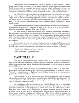 - Vad intreaga lume depasind moartea. Cit de vii imi revin in minte cuvintele : Ultimul
inamic, moartea, va fi invins. Oare nu este aceasta implinirea acestor cuvinte? Ce marunte sunt
bietele noastre minti in comparatie cu aceasta uriasa dar simpla intelepciune, si totusi am
indraznit sa ne consideram giganti ai intelectului. Cind, de fapt, suntem simpli diletanti. Abia
acum incep sa vad sensul cuvintelor: Trebuie sa va nasteti din nou". Cit de adevarate cuvinte!
Las cititorul sa-si imagineze surpriza si tulburarea noastra. Era vorba de un om cu care
fusesem zilnic impreuna, si de care fusesem slujiti in fiecare zi, si care fusese capabil sa-si lase
corpul intins pe pamint ca sa-i protejeze pe altii, continuind sa ne serveasca extrem de eficient.
Nu puteam decit sa ne amintim: Cel care este cel mai mare printre voi, va fi slujitor sau va servi!
Cred ca nu mai era printre noi nici unul care, din acel moment, sa nu-si fi pierdut orice teama
fata de moarte.
Acesti oameni sunt obisnuiti sa-si intinda corpul pe pamint in fata cite unui sat din jungla,
in vreun tinut bintuit de tilhari si animale de prada, si acel sat este la fel de ferit de ravagiile
oamenilor si animalelor, asa cum ar fi intr-o tara civilizata.
Era foarte evident ca trupul lui Jast statuse acolo unde l-am gasit un timp considerabil.
Parul ii crescuse lung si incilcit, si in el erau cuiburile unor pasarele specifice acelui tinut. Aceste
pasarele isi construisera cuiburile, isi crescusera puii, si puii zburasera, dindu-ne astfel o dovada
certa a timpului cit trupul statuse nemiscat in acea pozitie. Aceste pasarele sunt foarte fricoase, si
si-ar parasi cuiburile la cea mai usoara sperietura. Asta arata marea dragoste si incredere a
micilor pasari.
Emotia era atit de mare, incit nimeni din tabara noastra, cu exceptia lui Jast, nu a dormit
in noaptea aceea. El dormea ca un prunc. Din cind in cind, unul sau altul din echipa noastra se
ridica in capul oaselor si privea spre locul unde dormea Jast, apoi se intindea la loc spunind:
- Ciupiti-ma sa vad daca sunt treaz cu adevarat.
Uneori se folosea si o expresie mai dura.
CAPITOLUL V
Eram treji in dimineata urmatoare la rasaritul soarelui, si in ziua aceea ne-am intors in
satul unde ne lasasem echipamentul. Am sosit in sat chiar inainte sa se intunece si ne-am instalat
tabara sub un banyan mare. A doua zi dimineata, Emil ne saluta si cu totii am inceput sa-i punem
intrebari. El a spus:
- Nu ma mira intrebarile voastre si voi raspunde bucuros la toate, cit se poate acum,
lasind restul intrebarilor sa astepte pina cind veti fi avansat mai mult in cercetarea voastra.
Vorbindu-va astfel, intelegeti pe deplin ca folosesc limbajul vostru ca sa va transmit marele
principiu fundamental al credintei noastre.
Cind toti cunosc Adevarul, si acesta este corect interpretat, oare unul si toti nu sunt cu
adevarat din aceeasi sursa? Nu suntem toti una cu Substanta Mintii Universale, Dumnezeu? Nu
suntem cu totii o mare familie? Nu este oare orice copil, oricare nascut, indiferent de casta sau
crez, un membru al acestei mari familii?
Ma intrebati daca noi credem ca moartea este evitabila. Dati-mi voie sa va raspund cu
cuvintele unui Siddha: Corpul uman este constituit din celule individuale, ca si corpurile
plantelor si animalelor, pe care ne place sa le numim fratii nostri mai putin evoluati. Celula
individuala este o infima unitate microscopica a corpului. Printr-un proces de crestere si
diviziune, repetat de multe ori, acest minuscul nucleu al celulei-unitate ajunge in final sa dea o
forma umana completa, constituita din milioane de celule. Aceste celule ale corpului se
specializeaza pentru diferite functii, dar ele pastreaza, in general, caracteristicile celulei
11
 