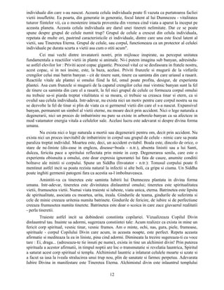 individuale din care s-au nascut. Aceasta celula individuala poate fi vazuta ca purtatoarea facliei
vietii insufletite. Ea poarta, din generatie in generatie, focul latent al lui Dumnezeu - vitalitatea
tuturor fiintelor vii, ca o mostenire intacta provenita din vremea cind viata a aparut la inceput pe
aceasta planeta. Aceasta celula individuala are darul unei tinereti nelimitate. Dar ce se poate
spune despre grupul de celule numit trup? Grupul de celule a crescut din celula individuala,
repetata de multe ori, pastrind caracteristicile ei individuale, dintre care una este focul latent al
vietii, sau Tineretea Eterna. Grupul de celule, sau corpul, functioneaza ca un protector al celulei
individuale pe durata scurta a vietii asa cum o stiti acum".
Cei mai vechi dintre invatatorii nostri, prin mijloace inspirate, au perceput unitatea
fundamentala a reactiilor vietii in plante si animale. Ni-i putem imagina sub banyan, adresindu-
se astfel elevilor lor : Priviti acest copac gigantic. Procesul vital ce se desfasoara in fratele nostru,
acest copac, si in noi insine, este, la baza, acelasi. Priviti frunzele si mugurii de la virfurile
crengilor celui mai batrin banyan - cit de tinere sunt, tinere ca saminta din care uriasul a rasarit.
Reactiile vitale ale plantei si omului fiind la fel, omul poate profita, desigur, de experienta
plantei. Asa cum frunzele si mugurii de la capatul crengilor celui mai virstnic banyan sunt la fel
de tinere ca saminta din care el a rasarit, la fel nici grupul de celule ce formeaza corpul omului
nu trebuie sa-si piarda treptat vitalitatea si sa moara, ci trebuie sa creasca tinar si etern, ca si
ovulul sau celula individuala. Intr-adevar, nu exista nici un motiv pentru care corpul nostru sa nu
se dezvolte la fel de tinar si plin de viata ca si germenul vietii din care el s-a nascut. Expansivul
banyan, permanent un simbol al vietii eterne, nu moare decit prin accident. Nici o lege naturala a
degenerarii, nici un proces de imbatrinire nu pare sa existe in arborele-banyan ca sa afecteze in
mod vatamator energia vitala a celulelor sale. Acelasi lucru este adevarat si despre divina forma
umana.
Nu exista nici o lege naturala a mortii sau degenerarii pentru om, decit prin accident. Nu
exista nici un proces inevitabil de imbatrinire in corpul sau grupul de celule - nimic care sa poata
paraliza treptat individul. Moartea este, deci, un accident evitabil. Boala este, dincolo de orice, o
stare de ne-liniste (dis-ease in engleza, disease=boala - n.tr.), absenta linistii sau a lui Santi,
dulcea, fericita pace a spiritului reflectata prin minte in corp. Degenerarea senila, care este o
experienta obisnuita a omului, este doar expresia ignorantei lui fata de cauze, anumite conditii
bolnave ale mintii si corpului. Spune un Siddha (Invatator - n.tr.): Tonusul corpului poate fi
mentinut astfel incit sa poata rezista natural la infectii si alte boli, ca gripa si ciuma. Un Siddha
poate inghiti germenii patogeni fara ca acestia sa-l imbolnaveasca.
Amintiti-va ca tineretea este saminta Iubirii lui Dumnezeu plantata in divina forma
umana. Intr-adevar, tineretea este divinitatea dinlauntrul omului; tineretea este spiritualitatea
vietii, frumusetea vietii. Numai viata traieste si iubeste, viata unica, eterna. Batrinetea este lipsita
de spiritualitate, asociata cu moartea, urita, ireala. Gindurile de teama, gindurile de suferinta si
cele de minie creeaza uritenia numita batrinete. Gindurile de fericire, de iubire si de perfectiune
creeaza frumusetea numita tinerete. Batrinetea este doar o scoica in care zace giuvaerul realitatii
- perla tineretii.
Traieste astfel incit sa dobindesti constiinta copilariei. Vizualizeaza Copilul Divin
dinlauntrul tau. Inainte sa adormi, sugereaza constiintei tale: Acum realizez ca exista in mine un
fericit corp spiritual, vesnic tinar, vesnic frumos. Am o minte, ochi, nas, gura, piele, frumoase,
spirituale - corpul Copilului Divin care acum, in aceasta noapte, este perfect. Repeta aceasta
afirmatie si mediteaza la ea in liniste, pina cind adormi. Dimineata la trezire sugereaza-ti cu voce
tare : Ei, draga... (adreseaza-te tie insuti pe nume), exista in tine un alchimist divin! Prin puterea
spirituala a acestor afirmatii, in timpul noptii are loc o transmutatie si revelatia launtrica, Spiritul
a saturat acest corp spiritual si templu. Alchimistul launtric a inlaturat celulele moarte si uzate si
a facut sa iasa la iveala stralucirea unui trup nou, plin de sanatate si farmec perpetuu. Adevarata
Iubire Divina in manifestare este Tineretea Eterna. Alchimistul divin este inlauntrul templului
12
 