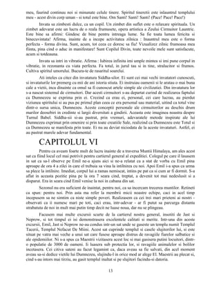 meu, faurind continuu noi si minunate celule tinere. Spiritul tineretii este inlauntrul templului
meu - acest divin corp uman - si totul este bine. Om Santi! Santi! Santi! (Pace! Pace! Pace!)
Invata sa zimbesti dulce, ca un copil. Un zimbet din suflet este o relaxare spirituala. Un
zimbet adevarat este un lucru de o reala frumusete, opera artistica a Zeului Cirmuitor Launtric.
Este bine sa afirmi: Gindesc de bine pentru intreaga lume. Sa fie toata lumea fericita si
binecuvintata! Afirma, inainte de a incepe activitatea zilnica : Inauntrul meu este o forma
perfecta - forma divina. Sunt, acum, tot ceea ce doresc sa fiu! Vizualizez zilnic frumoasa mea
fiinta, pina cind o aduc in manifestare! Sunt Copilul Divin, toate nevoile mele sunt satisfacute,
acum si totdeauna.
Invata sa intri in vibratie. Afirma : Iubirea infinita imi umple mintea si imi pune corpul in
vibratie, in rezonanta cu viata perfecta. Fa totul, in jurul tau si in tine, stralucitor si frumos.
Cultiva spiritul umorului. Bucura-te de rasaritul soarelui.
Ati inteles ca citez din invatatura Siddha-silor. Ei sunt cei mai vechi invatatori cunoscuti,
si invataturile lor premerg cu mii de ani istoria stiuta. Ei instruiau oamenii si le aratau o mai buna
cale a vietii, inca dinainte ca omul sa fi cunoscut artele simple ale civilizatiei. Din invatatura lor
s-a nascut sistemul de cirmuitori. Dar acesti cirmuitori s-au departat curind de realizarea faptului
ca Dumnezeu se exprima prin ei. Crezind ca erau ei, personal, cei care lucrau, au pierdut
viziunea spiritului si au pus pe primul plan ceea ce era personal sau material, uitind ca totul vine
dintr-o sursa unica, Dumnezeu. Aceste conceptii personale ale cirmuitorilor au deschis drum
marilor deosebiri in credinte si largii diversitati a gindirii. Aceasta este imaginea noastra despre
Turnul Babel. Siddha-sii si-au pastrat, prin vremuri, adevaratele metode inspirate ale lui
Dumnezeu exprimat prin omenire si prin toate creatiile Sale, realizind ca Dumnezeu este Totul si
ca Dumnezeu se manifesta prin toate. Ei nu au deviat niciodata de la aceste invataturi. Astfel, ei
au pastrat marele adevar fundamental.
CAPITOLUL VI
Pentru ca aveam foarte mult de lucru inainte de a traversa Muntii Himalaya, am ales acest
sat ca fiind locul cel mai potrivit pentru cartierul general al expeditiei. Colegul pe care il lasasem
in sat ca sa-l observe pe Emil ne-a ajuns aici si ne-a relatat ca a stat de vorba cu Emil pina
aproape de ora 4 a zilei in care el trebuia sa vina la intilnirea cu noi. Apoi Emil i-a spus ca urma
sa plece la intilnire. Imediat, corpul lui a ramas nemiscat, intins pe pat ca si cum ar fi dormit. S-a
aflat in aceasta pozitie pina pe la ora 7 seara cind, treptat, a devenit tot mai nedeslusit si a
disparut. Era in seara cind Emil venise la noi in cabana din sat.
Sezonul nu era suficient de inaintat, pentru noi, ca sa incercam trecerea muntilor. Retineti
ca spun: pentru noi. Prin asta ma refer la membrii micii noastre echipe, caci in acel timp
incepusem sa ne simtim ca niste simple poveri. Realizasem ca cei trei mari prieteni ai nostri -
observati ca ii numesc mari pe toti, caci erau, intr-adevar - ar fi putut sa parcurga distanta
strabatuta de noi in mult mai putin timp decit ne luase noua, dar nu se plingeau.
Facusem mai multe excursii scurte de la cartierul nostru general, insotiti de Jast si
Neprow, si tot timpul ei isi demonstrasera excelentele calitati si merite. Intr-una din aceste
excursii, Emil, Jast si Neprow ne-au condus intr-un sat unde se gaseste un templu numit Templul
Tacerii, Templul Nefacut De Miini. Acest sat cuprinde templul si casele slujitorilor lui, si este
situat pe vatra mai veche a unui sat care fusese aproape distrus de ravagiile fiarelor salbatice si
ale epidemiilor. Ni s-a spus ca Maestrii vizitasera acest loc si mai gasisera putini locuitori, dintr-
o populatie de 3000 de oameni. Ii luasera sub protectia lor, si ravagiile animalelor si bolilor
incetasera. Cei citiva sateni au facut legamint ca, daca aveau sa fie salvati, din acel moment
aveau sa-si dedice vietile lui Dumnezeu, slujindu-l in orice mod ar alege El. Maestrii au plecat si,
cind s-au intors mai tirziu, au gasit templul inaltat si pe slujitori facindu-si datoria.
13
 