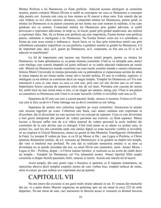 Mintea Perfecta a lui Dumnezeu ca fiinte perfecte. Aducind aceasta intelegere in constiinta
noastra, putem contacta Mintea Divina si astfel sa concepem iar ceea ce Dumnezeu a conceput
deja pentru noi. Aceasta este ceea ce Isus numea sa fii nascut a doua oara. Este marele dar pe
care trebuie sa ni-l ofere tacerea; deoarece, contactind mintea lui Dumnezeu, putem gindi cu
mintea lui Dumnezeu si ne putem cunoaste pe noi insine asa cum suntem in realitate, si nu cum
gindeam noi ca suntem. Contactam mintea lui Dumnezeu prin gindul adevarat, si astfel
provocam o exprimare adevarata; in timp ce, in trecut, poate prin gindul neadevarat, am realizat
o exprimare falsa. Dar, fie ca forma este perfecta sau este imperfecta, Esenta formei este perfecta
putere, substanta si inteligenta a lui Dumnezeu. Nu Esenta formei vrem noi s-o schimbam, ci
forma pe care acea esenta a imbracat-o. Acest lucru se va face prin reinnoirea mintii sau prin
schimbarea conceptiei imperfecte cu cea perfecta, a gindului omului in gindul lui Dumnezeu. Cit
de important este, deci, sa-L gasim pe Dumnezeu, sa-L contactam, sa fim una cu El si sa Il
aducem in manifestare!
La fel de importanta este tacerea sau linistirea mintii proprii, pentru ca mintea lui
Dumnezeu, in toata splendoarea ei, sa poata ilumina constiinta. Cind se va intimpla asta, atunci
vom intelege cum soarele dreptatii (al justei utilizari) se va inalta aducind vindecarea pe razele
sale. Mintea lui Dumnezeu inunda constiinta asa cum razele soarelui inunda o camera intunecata.
Infuzia Mintii Universale in mintea personala este ca patrunderea si expansiunea aerului de afara
in masa impura de aer tinuta multa vreme intr-o incinta inchisa. El iese in evidenta, superior, si
intelegem ca nu trebuie sa construim decit un singur templu. Templul lui Dumnezeu cel Viu este
amestecul a ceea ce este mare cu ceea ce este mic, prin care cel mic devine una cu cel mare.
Impuritatea fusese cauzata de separarea celui mic de cel mare. Puritatea este cauzata de unirea
lor, astfel incit nu mai exista mare si mic, ci un singur aer sanatos, intreg, pur. Chiar si asa putem
sa cunoastem ca Dumnezeu este Unul si ca toate lucrurile vizibile si invizibile sunt una cu El.
Separarea de El este cea care a cauzat pacatul, boala, saracia si moartea. Unirea cu El este
cea care te face sa devii o Fiinta intreaga sau sa devii constient ca esti intreg.
Separarea de unitate este coborirea ingerilor pe scara constiintei. Intoarcerea la unitate
este urcarea ingerilor pe scara. Coborirea este buna, caci atunci unitatea este exprimata in
diversitate, dar in diversitate nu este necesar nici un concept de separare. Ceea ce este diversitate
a fost gresit interpretat din punctul de vedere personal sau exterior, ca fiind separare. Marea
lucrare a fiecarui suflet este de a-si ridica punctul de vedere personal la acele inaltimi ale
constiintei de la care devine una cu intregul. Cind totul poate sa se adune cu acelasi sens, in
acelasi loc, acel loc din constiinta unde este inteles faptul ca toate lucrurile vizibile si invizibile
isi au originea in Unicul Dumnezeu, atunci ne gasim in fata Muntelui Transfigurarii (Schimbarii
la Fata). La inceput Il vedem pe Isus, si cu El pe Moise si Ilie ; sau Legea si Profetia, si Christ
(puterea dinlauntrul omului, de a-L cunoaste pe Dumnezeu); si ne gindim sa cladim trei temple,
dar vine si intelesul mai profund. Ne este dat sa realizam nemurirea omului si sa stim ca
divinitatea nu se pierde niciodata din noi, ca omul Divin este nemuritor, etern. Atunci Moise -
Legea si Ilie - Profetia, dispar ; si Christ ramine biruitor, si realizam ca nu avem de cladit decit
un templu - Templul lui Dumnezeu cel Viu inlauntrul nostru. Atunci Spiritul Sfint umple
constiinta si dispar iluziile pacatului, bolii, saraciei si mortii. Acesta este marele tel al tacerii.
Acest templu, din care puteti rupe o bucatica si spartura va fi reparata instantaneu, nu
reprezinta altceva decit templul corpului nostru de care vorbea Isus, templul nefacut de miini,
etern in ceruri, pe care trebuie sa-l exprimam aici pe pamint.
CAPITOLUL VII
Ne-am intors din excursie si am gasit multi straini adunati in sat. Ei veneau din tinuturile
din jur, si o parte dintre Maestri organizau un pelerinaj spre un sat situat la circa 225 de mile
departare. Ne-am mirat de asta, caci mersesem in directia aceea si vazusem ca drumul traversa
16
 