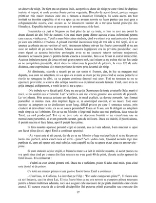 un desert de nisip. De fapt era un platou inalt, acoperit cu dune de nisip pe care vintul le deplasa
inainte si inapoi, si unde crestea foarte putina vegetatie. Dincolo de acest desert, poteca mergea
printr-un mic masiv muntos care era o ramura a muntilor Himalaya. In seara aceea am fost
invitati sa insotim expeditia si ni s-a spus ca nu aveam nevoie sa luam partea cea mai grea a
echipamentului nostru, caci aveam sa ne intoarcem inainte de a traversa lantul principal din
Himalaya. Expeditia trebuia sa porneasca in urmatoarea zi de luni.
Bineinteles ca Jast si Neprow au fost plini de zel cu toate, si luni in zori am pornit la
drum alaturi de alti 300 de oameni. Cea mai mare parte dintre acestia aveau infirmitati pentru
care cautau vindecarea. Totul a mers bine pina simbata, cind s-a stirnit cea mai puternica furtuna
pe care am intilnit-o vreodata. A plouat torential incontinuu timp de trei zile si trei nopti, si ni se
spunea ca ploaia era un vestitor al verii. Asezasem tabara intr-un loc foarte convenabil si nu am
avut de suferit de pe urma furtunii. Marea noastra ingrijorare era in privinta proviziilor, caci
eram siguri ca aceasta intirziere prelungita avea sa ne cauzeze tuturor serioase neajunsuri,
deoarece se luasera provizii pentru durata exacta a calatoriei, fara a se fi luat in calcul intirzierile.
Aceasta intirziere parea de doua ori mai grava pentru noi, caci stiam ca nu exista nici un loc unde
sa ne completam proviziile, decit daca ne intorceam la punctul de plecare, la vreo 120 de mile
distanta, care cuprindeau si o mare portiune de mers prin desertul de nisip.
Joi dimineata, soarele a rasarit pe un cer senin si frumos, dar, in loc sa mergem mai
departe, asa cum ne asteptam, ni s-a spus ca aveam sa stam pe loc pina cind se uscau potecile si
riurile se retrageau in albii, ca sa putem continua drumul mai usor. Toti ne temeam sa nu se
epuizeze proviziile, si cineva din echipa noastra si-a exprimat aceasta temere. Emil, care avea in
grija intregul echipament, a venit la noi si ne-a spus :
- Nu trebuie sa va faceti griji. Oare nu are grija Dumnezeu de toate creaturile Sale, mari si
mici, si nu suntem noi creaturile Lui? Vedeti ca am aici citeva graunte sau seminte de porumb.
Le voi planta. Prin aceasta actiune am declarat, in mod explicit, ca doresc porumb. Am format
porumbul in mintea mea. Am implinit legea si, in anotimpul cuvenit, el va rasari. Este oare
necesar sa asteptam sa se desfasoare acest lung, dificil proces pe care il urmeaza natura, prin
crestere si dezvoltare lenta, ca sa se coaca porumbul? Daca ar fi asa, am fi obligati sa asteptam
mult timp ca sa-l obtinem. De ce sa nu folosim o lege mai inalta sau mai perfecta, data noua de
Tatal, ca sa-l producem? Tot ce se cere este sa devenim linistiti si sa vizualizam sau sa
mentalizam porumbul, si avem porumb curatat, gata de utilizare. Daca va indoiti, il puteti aduna,
il puteti macina si face faina, apoi il puteti face piine.
In fata noastra aparuse porumb copt si curatat, asa ca l-am adunat, l-am macinat si apoi
am facut piine din el. Apoi Emil a continuat spunind:
- Ati vazut asta si ati crezut, dar de ce sa nu folosim o lege mai perfecta si sa nu facem un
lucru mai perfect, adica exact ceea ce vreti - piine? Veti vedea cum, folosind aceasta lege mai
perfecta si, cum ati spune voi, mai subtila, sunt capabil sa fac sa apara exact ceea ce am nevoie -
piine.
Si cum stateam acolo vrajiti, o franzela mare s-a ivit in miinile noastre, si acest proces nu
s-a oprit pina cind pe o masa din fata noastra nu s-au gasit 40 de piini, plasate acolo aparent de
Emil insusi. El a remarcat :
- Vedeti ca este destul pentru toti. Daca nu e suficient, poate fi adus mai mult, pina cind
este destul si de prisos.
Cu totii am mincat piinea si am gasit-o foarte buna. Emil a continuat :
- Cind Isus, in Galileea, l-a intrebat pe Filip : "De unde cumparam piine?", El facea asta
ca sa-l incerce, caci in sinea Lui, El stia foarte bine ca nu era nevoie sa cumpere piinea necesara
pentru a hrani multimea adunata, nici sa-i asigure cele necesare de pe piata materiala care exista
atunci. El vazuse ocazia de a dovedi discipolilor Sai puterea piinii plamadite sau crescute din
17
 