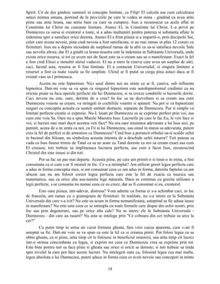 Spirit. Cit de des gindesc oamenii in concepte limitate, ca Filip! El calcula asa cum calculeaza
astazi mintea umana, pornind de la proviziile pe care le vedea in mina - gindind ca avea atita
piine sau atita hrana, sau atitia bani cu care sa cumpere. Isus a recunoscut ca acela aflat in
Constiinta lui Christ nu cunoaste limitare. Atunci El, in Constiinta lui Christ, L-a privit pe
Dumnezeu ca sursa si creatorul a toate, si a adus multumiri pentru puterea si substanta aflate la
indemina spre a satisface orice dorinta. Atunci El a frint piinea si a impartit-o, prin discipolii Sai,
celor care aveau nevoie, pina cind nevoia a fost satisfacuta, si au mai ramas in plus 12 cosuri cu
firimituri. Isus nu a depins niciodata de surplusul ramas de la altii ca sa-si satisfaca nevoile Sale
sau nevoile altora; dar El a gindit ca hrana noastra este la indemina in Substanta Universala, unde
exista orice resursa, si tot ce avem noi de facut este sa o cream sau sa o manifestam. Exact la fel
a fost cind Elisei a inmultit uleiul vaduvei. El nu a mers la cineva care avea un surplus de ulei,
caci, facind asta, resursa ar fi fost limitata. El a contactat Universalul, si singura limitare a
resursei a fost ca toate vasele sa fie umplute. Uleiul ar fi putut sa curga pina astazi daca ar fi
existat vase sa-l primeasca.
Acesta nu este hipnotism. Nici unul dintre noi nu simte ca ar fi, cumva, sub influenta
hipnotica. Dati-mi voie sa va spun ca singurul hipnotism este autohipnotismul credintei ca nu
oricine poate sa faca operele perfecte ale lui Dumnezeu, si sa creeze conditiile si lucrurile dorite.
Caci nevoia nu este, oare, dorinta de a crea? In loc sa ne dezvoltam si sa cream asa cum
Dumnezeu voieste sa cream, va stringeti in cochiliile voastre si spuneti: Nu pot si va hipnotizati
singuri cu conceptia actuala ca sunteti entitati distincte, separate de Dumnezeu. Pur si simplu va
limitati perfecta creatie si expresie. Nu-L lasati pe Dumnezeu sa se exprime perfect prin voi, asa
cum este voia Sa. Oare nu a spus Marele Maestru Isus: Lucrurile pe care le fac Eu, le veti face si
voi, si lucruri mai mari decit acestea veti face? Nu era oare misiunea adevarata a lui Isus aici, pe
pamint, aceea de a ne arata ca noi, ca Fii ai lui Dumnezeu, sau omul in starea sa adevarata, putem
crea la fel de perfect si de armonios ca Dumnezeu? Cind Isus a poruncit orbului sa-si scalde ochii
in bazinul din Siloam, nu simboliza aceasta intentia de a deschide ochii tuturor? Toti puteau sa
vada ca Isus fusese trimis de Tatal ca sa ne arate ca Tatal doreste ca noi sa cream exact asa cum
El creeaza; toti trebuie sa implineasca lucrarea perfecta, asa cum a facut Isus, recunoscind
Christul din sine insusi si din toti.
Pot sa fac un pas mai departe. Aceasta piine, pe care am primit-o si tinut-o in mina, a fost
consumata ca si cum s-ar fi mistuit in foc. Ce s-a intimplat? Am utilizat gresit legea perfecta care
a adus in forma conceptia mea, si am consumat ceea ce am adus in forma, datorita faptului ca am
abuzat sau nu am folosit corect legea perfecta care este la fel de exacta ca muzica sau
matematica, sau ca orice alta asa-numita lege naturala. Daca as continua cu gresita utilizare a
legii perfecte, s-ar consuma nu numai ceea ce eu creez, dar as fi consumat si eu, creatorul.
Este oare piinea, intr-adevar, distrusa? Vom admite ca forma ei s-a schimbat caci, in loc
de franzela, am ramas cu o gramajoara de firimituri. In realitate, nu s-a intors ea la Substanta
Universala din care s-a ivit? Nu este ea acum in forma nemanifestata, asteptind sa fie adusa iarasi
in manifestare? Nu este asta ceea ce se intimpla cu toate formele care dispar din ochii nostri, prin
foc sau prin degenerare, sau pe orice alta cale? Nu se intorc ele la Substanta Universala -
Dumnezeu - din care au rasarit? Nu asta se intelege prin "Ce coboara din cer trebuie sa urce la
cer?"
Cu putin timp in urma ati vazut formata gheata, fara vreo cauza aparenta, cum v-ati fi
asteptat sa fie. Dati-mi voie sa va spun ca este la fel ca si crearea piinii. Pot folosi legea ca sa
obtin gheata, ca si piine, atita timp cit le folosesc in beneficiul omenirii, sau atita timp cit lucrez
intr-o strinsa concordanta cu legea, si exprim tot ceea ce Dumnezeu vrea sa exprime prin tot.
Este bine pentru toti sa faca piine si gheata sau orice si oricit se doreste; si toti trebuie sa tinda
spre nivelul la care pot face aceste lucruri. Nu intelegeti oare ca, folosind legea cea mai inalta,
legea absoluta a lui Dumnezeu, puteti aduce in forma ceea ce aveti nevoie sau concepeti in minte
18
 