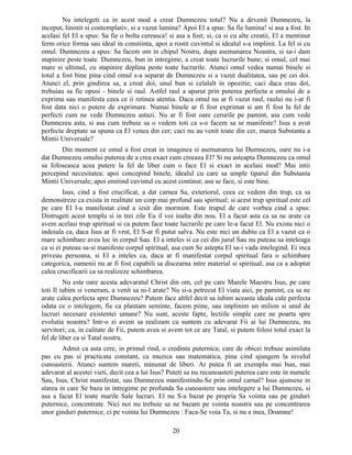 Nu intelegeti ca in acest mod a creat Dumnezeu totul? Nu a devenit Dumnezeu, la
inceput, linistit si contemplativ, si a vazut lumina? Apoi El a spus: Sa fie lumina! si asa a fost. In
acelasi fel El a spus: Sa fie o bolta cereasca! si asa a fost; si, ca si cu alte creatii, El a mentinut
ferm orice forma sau ideal in constiinta, apoi a rostit cuvintul si idealul s-a implinit. La fel si cu
omul. Dumnezeu a spus: Sa facem om in chipul Nostru, dupa asemanarea Noastra, si sa-i dam
stapinire peste toate. Dumnezeu, bun in intregime, a creat toate lucrurile bune; si omul, cel mai
mare si ultimul, cu stapinire deplina peste toate lucrurile. Atunci omul vedea numai binele si
totul a fost bine pina cind omul s-a separat de Dumnezeu si a vazut dualitatea, sau pe cei doi.
Atunci el, prin gindirea sa, a creat doi, unul bun si celalalt in opozitie; caci daca erau doi,
trebuiau sa fie opusi - binele si raul. Astfel raul a aparut prin puterea perfecta a omului de a
exprima sau manifesta ceea ce ii retinea atentia. Daca omul nu ar fi vazut raul, raului nu i-ar fi
fost data nici o putere de exprimare. Numai binele ar fi fost exprimat si am fi fost la fel de
perfecti cum ne vede Dumnezeu astazi. Nu ar fi fost oare cerurile pe pamint, asa cum vede
Dumnezeu asta, si asa cum trebuie sa o vedem toti ca s-o facem sa se manifeste? Isus a avut
perfecta dreptate sa spuna ca El venea din cer; caci nu au venit toate din cer, marea Substanta a
Mintii Universale?
Din moment ce omul a fost creat in imaginea si asemanarea lui Dumnezeu, oare nu i-a
dat Dumnezeu omului puterea de a crea exact cum creeaza El? Si nu asteapta Dumnezeu ca omul
sa foloseasca acea putere la fel de liber cum o face El si exact in acelasi mod? Mai intii
percepind necesitatea; apoi concepind binele, idealul cu care sa umple tiparul din Substanta
Mintii Universale; apoi emitind cuvintul cu acest continut; asa se face, si este bine.
Isus, cind a fost crucificat, a dat carnea Sa, exteriorul, ceea ce vedem din trup, ca sa
demonstreze ca exista in realitate un corp mai profund sau spiritual; si acest trup spiritual este cel
pe care El l-a manifestat cind a iesit din mormint. Este trupul de care vorbea cind a spus:
Distrugeti acest templu si in trei zile Eu il voi inalta din nou. El a facut asta ca sa ne arate ca
avem acelasi trup spiritual si ca putem face toate lucrarile pe care le-a facut El. Nu exista nici o
indoiala ca, daca Isus ar fi vrut, El S-ar fi putut salva. Nu este nici un dubiu ca El a vazut ca o
mare schimbare avea loc in corpul Sau. El a inteles si ca cei din jurul Sau nu puteau sa inteleaga
ca si ei puteau sa-si manifeste corpul spiritual, asa cum Se astepta El sa-i vada intelegind. Ei inca
priveau persoana, si El a inteles ca, daca ar fi manifestat corpul spiritual fara o schimbare
categorica, oamenii nu ar fi fost capabili sa discearna intre material si spiritual; asa ca a adoptat
calea crucificarii ca sa realizeze schimbarea.
Nu este oare acesta adevaratul Christ din om, cel pe care Marele Maestru Isus, pe care
toti Il iubim si veneram, a venit sa ni-l arate? Nu si-a petrecut El viata aici, pe pamint, ca sa ne
arate calea perfecta spre Dumnezeu? Putem face altfel decit sa iubim aceasta ideala cale perfecta
odata ce o intelegem, fie ca plantam seminte, facem piine, sau implinim un milion si unul de
lucruri necesare existentei umane? Nu sunt, aceste fapte, lectiile simple care ne poarta spre
evolutia noastra? Intr-o zi avem sa realizam ca suntem cu adevarat Fii ai lui Dumnezeu, nu
servitori; ca, in calitate de Fii, putem avea si avem tot ce are Tatal, si putem folosi totul exact la
fel de liber ca si Tatal nostru.
Admit ca asta cere, in primul rind, o credinta puternica; care de obicei trebuie asimilata
pas cu pas si practicata constant, ca muzica sau matematica, pina cind ajungem la nivelul
cunoasterii. Atunci suntem mareti, minunat de liberi. Ar putea fi un exemplu mai bun, mai
adevarat al acestei vieti, decit cea a lui Isus? Puteti sa nu recunoasteti puterea care este in numele
Sau, Isus, Christ manifestat, sau Dumnezeu manifestindu-Se prin omul carnal? Isus ajunsese in
starea in care Se baza in intregime pe profunda Sa cunoastere sau intelegere a lui Dumnezeu, si
asa a facut El toate marile Sale lucrari. El nu S-a bazat pe propria Sa vointa sau pe ginduri
puternice, concentrate. Nici noi nu trebuie sa ne bazam pe vointa noastra sau pe concentrarea
unor ginduri puternice, ci pe vointa lui Dumnezeu : Faca-Se voia Ta, si nu a mea, Doamne!
20
 
