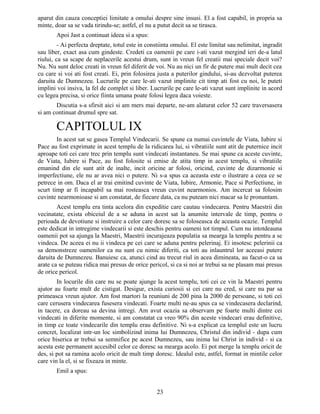 aparut din cauza conceptiei limitate a omului despre sine insusi. El a fost capabil, in propria sa
minte, doar sa se vada tirindu-se; astfel, el nu a putut decit sa se tirasca.
Apoi Jast a continuat ideea si a spus:
- Ai perfecta dreptate, totul este in constiinta omului. El este limitat sau nelimitat, ingradit
sau liber, exact asa cum gindeste. Credeti ca oamenii pe care i-ati vazut mergind ieri de-a latul
riului, ca sa scape de neplacerile acestui drum, sunt in vreun fel creatii mai speciale decit voi?
Nu. Nu sunt deloc creati in vreun fel diferit de voi. Nu au nici un fir de putere mai mult decit cea
cu care si voi ati fost creati. Ei, prin folosirea justa a puterilor gindului, si-au dezvoltat puterea
daruita de Dumnezeu. Lucrurile pe care le-ati vazut implinite cit timp ati fost cu noi, le puteti
implini voi insiva, la fel de complet si liber. Lucrurile pe care le-ati vazut sunt implinite in acord
cu legea precisa, si orice fiinta umana poate folosi legea daca voieste.
Discutia s-a sfirsit aici si am mers mai departe, ne-am alaturat celor 52 care traversasera
si am continuat drumul spre sat.
CAPITOLUL IX
In acest sat se gasea Templul Vindecarii. Se spune ca numai cuvintele de Viata, Iubire si
Pace au fost exprimate in acest templu de la ridicarea lui, si vibratiile sunt atit de puternice incit
aproape toti cei care trec prin templu sunt vindecati instantaneu. Se mai spune ca aceste cuvinte,
de Viata, Iubire si Pace, au fost folosite si emise de atita timp in acest templu, si vibratiile
emanind din ele sunt atit de inalte, incit oricine ar folosi, oricind, cuvinte de dizarmonie si
imperfectiune, ele nu ar avea nici o putere. Ni s-a spus ca aceasta este o ilustrare a ceea ce se
petrece in om. Daca el ar trai emitind cuvinte de Viata, Iubire, Armonie, Pace si Perfectiune, in
scurt timp ar fi incapabil sa mai rosteasca vreun cuvint nearmonios. Am incercat sa folosim
cuvinte nearmonioase si am constatat, de fiecare data, ca nu puteam nici macar sa le pronuntam.
Acest templu era tinta acelora din expeditie care cautau vindecarea. Pentru Maestrii din
vecinatate, exista obiceiul de a se aduna in acest sat la anumite intervale de timp, pentru o
perioada de devotiune si instruire a celor care doresc sa se foloseasca de aceasta ocazie. Templul
este dedicat in intregime vindecarii si este deschis pentru oameni tot timpul. Cum nu intotdeauna
oamenii pot sa ajunga la Maestri, Maestrii incurajeaza populatia sa mearga la templu pentru a se
vindeca. De aceea ei nu ii vindeca pe cei care se aduna pentru pelerinaj. Ei insotesc pelerinii ca
sa demonstreze oamenilor ca nu sunt cu nimic diferiti, ca toti au inlauntrul lor aceeasi putere
daruita de Dumnezeu. Banuiesc ca, atunci cind au trecut riul in acea dimineata, au facut-o ca sa
arate ca se puteau ridica mai presus de orice pericol, si ca si noi ar trebui sa ne plasam mai presus
de orice pericol.
In locurile din care nu se poate ajunge la acest templu, toti cei ce vin la Maestri pentru
ajutor au foarte mult de cistigat. Desigur, exista curiosii si cei care nu cred, si care nu par sa
primeasca vreun ajutor. Am fost martori la reuniuni de 200 pina la 2000 de persoane, si toti cei
care cerusera vindecarea fusesera vindecati. Foarte multi ne-au spus ca se vindecasera declarind,
in tacere, ca doreau sa devina intregi. Am avut ocazia sa observam pe foarte multi dintre cei
vindecati in diferite momente, si am constatat ca vreo 90% din aceste vindecari erau definitive,
in timp ce toate vindecarile din templu erau definitive. Ni s-a explicat ca templul este un lucru
concret, localizat intr-un loc simbolizind inima lui Dumnezeu, Christul din individ - dupa cum
orice biserica ar trebui sa semnifice pe acest Dumnezeu, sau inima lui Christ in individ - si ca
acesta este permanent accesibil celor ce doresc sa mearga acolo. Ei pot merge la templu oricit de
des, si pot sa ramina acolo oricit de mult timp doresc. Idealul este, astfel, format in mintile celor
care vin la el, si se fixeaza in minte.
Emil a spus:
23
 