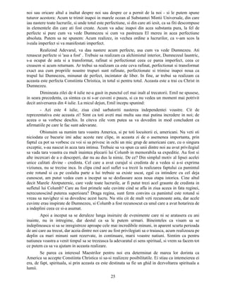 noi sau oricare altul a inaltat despre noi sau despre ce a pornit de la noi - si le putem spune
tuturor acestora: Acum te trimit inapoi in marele ocean al Substantei Mintii Universale, din care
iau nastere toate lucrurile, si unde totul este perfectiune, si din care ati iesit, ca sa fiti descompuse
in elementele din care ati fost create. Acum va aduc inapoi din acea substanta pura, la fel de
perfecte si pure cum va vede Dumnezeu si cum va pastreaza El mereu in acea perfectiune
absoluta. Putem sa ne spunem: Acum realizez, in vechea ordine a lucrurilor, ca v-am scos la
iveala imperfect si va manifestati imperfect.
Realizind Adevarul, va dau nastere acum perfecte, asa cum va vede Dumnezeu. Ati
renascut perfecte si 'asa a fost' . Trebuie sa realizam ca alchimistul interior, Dumnezeul launtric,
s-a ocupat de asta si a transformat, rafinat si perfectionat ceea ce parea imperfect, ceea ce
creasem si acum returnam. Ar trebui sa realizam ca este ceva rafinat, perfectionat si transformat
exact asa cum propriile noastre trupuri sunt rafinate, perfectionate si trimise inapoi noua ca
trupul lui Dumnezeu, minunat de perfect, incintator de liber. In fine, ar trebui sa realizam ca
aceasta este perfecta Constiinta Christica, in totul si pentru totul. Aceasta este a trai cu Christ in
Dumnezeu.
Dimineata zilei de 4 iulie ne-a gasit in punctul cel mai inalt al trecatorii. Emil ne spusese,
in seara precedenta, ca simtea ca ni s-ar cuveni o pauza, si ca nu vedea un moment mai potrivit
decit aniversarea din 4 iulie. La micul dejun, Emil incepu spunind:
- Azi este 4 iulie, ziua cind sarbatoriti nasterea independentei voastre. Cit de
reprezentativa este aceasta zi! Simt ca toti aveti mai multa sau mai putina incredere in noi; de
aceea o sa vorbesc deschis. In citeva zile vom putea sa va dovedim in mod concludent ca
afirmatiile pe care le fac sunt adevarate.
Obisnuim sa numim tara voastra America, si pe toti locuitorii ei, americani. Nu veti sti
niciodata ce bucurie imi aduc aceste rare clipe, in aceasta zi de o asemenea importanta, prin
faptul ca pot sa vorbesc cu voi si sa privesc in ochi un mic grup de americani care, cu o singura
exceptie, s-au nascut in acea tara intinsa. Trebuie sa va spun ca unii dintre noi au avut privilegiul
sa vada tara voastra cu mult inaintea plecarii lui Columb in memorabila sa expeditie. Au fost si
alte incercari de a o descoperi, dar nu au dus la nimic. De ce? Din simplul motiv al lipsei acelei
unice calitati divine - credinta. Cel care a avut curajul si credinta de a vedea si a-si exprima
viziunea, nu se trezise inca. In clipa cind acel suflet s-a trezit la realizarea faptului ca pamintul
este rotund si ca pe cealalta parte a lui trebuie sa existe uscat, egal ca intindere cu cel deja
cunoscut, am putut vedea cum a inceput sa se desfasoare acea noua etapa istorica. Cine altul
decit Marele Atotputernic, care vede toate lucrurile, ar fi putut trezi acel graunte de credinta in
sufletul lui Columb? Care au fost primele sale cuvinte cind se afla in ziua aceea in fata reginei,
nerecunoscind puterea superioara? Draga regina, sunt ferm convins ca pamintul este rotund si
vreau sa navighez si sa dovedesc acest lucru. Nu stiu cit de mult veti recunoaste asta, dar acele
cuvinte erau inspirate de Dumnezeu, si Columb a fost recunoscut ca unul care a avut hotarirea de
a indeplini ceea ce si-a asumat.
Apoi a inceput sa se deruleze lunga insiruire de evenimente care ni se aratasera cu ani
inainte, nu in intregime, dar destul ca sa le putem urmari. Bineinteles ca visam sa se
indeplineasca si sa se inregistreze aproape cele mai incredibile minuni, in aparent scurta perioada
de ani care au trecut, dar aceia dintre noi care au fost privilegiati sa o traiasca, acum realizeaza pe
deplin ca mari minuni sunt rezervate, in continuare, marii voastre natiuni. Simtim ca pentru
natiunea voastra a venit timpul sa se trezeasca la adevaratul ei sens spiritual, si vrem sa facem tot
ce putem ca sa va ajutam in aceasta realizare.
Se parea ca interesul Maestrilor pentru noi era determinat de marea lor dorinta ca
America sa accepte Constiinta Christica si sa-si realizeze posibilitatile. Ei stiau ca intemeierea ei
era, de fapt, spirituala, si prin aceasta ea este destinata sa fie un ghid in dezvoltarea spirituala a
lumii.
25
 
