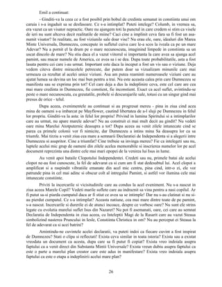 Emil a continuat:
- Ginditi-va la ceea ce a fost posibil prin bobul de credinta semanat in constiinta unui om
caruia i s-a ingaduit sa se desfasoare. Ce s-a intimplat? Puteti intelege? Columb, in vremea sa,
era vazut ca un visator nepractic. Oare nu ajungem toti la punctul in care credem si stim ca visele
de ieri nu sunt altceva decit realitatile de miine? Caci cine a implinit ceva fara sa fi fost un asa-
numit visator? In realitate, au fost viziunile sale doar vise? Nu erau ele, oare, idealuri din Marea
Minte Universala, Dumnezeu, concepute in sufletul cuiva care le-a scos la iveala ca pe un mare
Adevar? Nu a pornit el la drum pe o mare necunoscuta, imaginind limpede in constiinta sa un
uscat dincolo de mare? Nu stiu daca el a vazut viitorul si importanta la care avea sa ajunga acel
pamint, sau macar numele de America, ce avea sa i se dea. Dupa toate probabilitatile, asta a fost
lasata pentru cei care i-au urmat. Important este daca la inceput a fost un vis sau o viziune. Deja
vedem citeva dintre miracolele petrecute, dar putem doar sa vizualizam minunile care mai
urmeaza ca rezultat al acelei unice viziuni. Asa am putea reaminti numeroasele viziuni care au
ajutat lumea sa devina un loc mai bun pentru a trai. Nu este aceasta calea prin care Dumnezeu se
manifesta sau se exprima prin tot? Cel care deja a dus la indeplinire ceva, este cel care are cea
mai mare credinta in Dumnezeu, fie constient, fie inconstient. Exact ca acel suflet, avintindu-se
peste o mare necunoscuta, cu greutatile, probele si descurajarile sale, totusi cu un singur gind mai
presus de orice - telul.
Dupa aceea, evenimentele au continuat si au progresat mereu - pina in ziua cind acea
mina de oameni s-a imbarcat pe Mayflower, cautind libertatea de a-l sluji pe Dumnezeu in felul
lor propriu. Ginditi-va la asta: in felul lor propriu! Privind in lumina Spiritului si a intimplarilor
care au urmat, nu apare marele adevar? Nu au construit ei mai mult decit au gindit? Nu vedeti
oare mina Marelui Atotputernic deasupra a tot? Dupa aceea au venit zilele intunecate cind se
parea ca primele colonii vor fi nimicite, dar Dumnezeu a intins mina Sa deasupra lor ca sa
triumfe. Mai tirziu a venit ziua cea mare a semnarii Declaratiei de Independenta si a alegerii intre
Dumnezeu si asupritor. Cine a triumfat? Cine trebuie sa invinga mereu? Fie ca intelegeti sau nu,
luptele acelui mic grup de oameni din zilele acelea memorabile si inscrierea numelor lor pe acel
document reprezinta una dintre cele mai mari epopei de la venirea lui Isus in lume.
Au venit apoi bataile Clopotului Independentei. Credeti sau nu, primele batai ale acelui
clopot ne-au fost cunoscute, la fel de adevarat ca si cum am fi stat dedesubtul lui. Acel clopot a
amplificat si a raspindit vibratiile emanate din acel mic centru, pina cind, intr-o zi, ele vor
patrunde pina in cel mai adinc si obscur colt al intregului Pamint, si astfel vor ilumina cele mai
intunecate constiinte.
Priviti la incercarile si vicisitudinile care au condus la acel eveniment. Nu s-a nascut in
ziua aceea Marele Copil? Vedeti marile suflete care au indraznit sa vina pentru a nasi copilul. Ar
fi putut sa-si piarda cumpatul daca ar fi stiut ce avea sa se intimple! Dar nu s-au clatinat si nu si-
au pierdut cumpatul. Ce s-a intimplat? Aceasta natiune, cea mai mare dintre toate de pe pamint,
s-a nascut. Incercarile si durerile ei de atunci incoace, despre ce vorbesc oare? Nu sunt ele strins
legate cu evolutia marelui suflet Isus din Nazaret? Nu pot fi asemanati, oare, cei care au semnat
Declaratia de Independenta in ziua aceea, cu Inteleptii Magi de la Rasarit care au vazut Steaua
simbolizind nasterea Pruncului in Iesle, Constiinta Christica in om? Nu au perceput ei Steaua la
fel de adevarat ca si acei batrini?
Amintindu-ne cuvintele acelei declaratii, va puteti indoi ca fiecare cuvint a fost inspirat
de Dumnezeu? Stati o clipa si reflectati! Exista ceva similar in toata istoria? Exista sau a existat
vreodata un document ca acesta, dupa care sa fi putut fi copiat? Exista vreo indoiala asupra
faptului ca a venit direct din Substanta Mintii Universale? Exista vreun dubiu asupra faptului ca
este o parte a marelui plan creator care este adus in manifestare? Exista vreo indoiala asupra
faptului ca este o etapa a indeplinirii acelui mare plan?
26
 