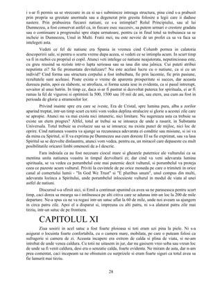 i s-ar fi permis sa se strecoare in ea si sa-i submineze intreaga structura, pina cind s-a prabusit
prin propria sa greutate anormala sau a degenerat prin gresita folosire a legii care ii daduse
nastere. Prin prabusirea fiecarei natiuni, ce s-a intimplat? Rolul Principiului, sau al lui
Dumnezeu, a fost conservat astfel ca, in fiecare esec succesiv, sa putem urmari o crestere gradata
sau o continuare a progresului spre etapa urmatoare, pentru ca in final totul sa trebuiasca sa se
incheie in Dumnezeu, Unul in Multi. Fratii mei, nu este nevoie de un profet ca sa va faca sa
intelegeti asta.
Vedeti ce fel de natiune era Spania in vremea cind Columb pornea in calatoria
descoperirii sale, si pentru o scurta vreme dupa aceea, si vedeti ce se intimpla acum. In scurt timp
va fi in razboi cu propriul ei copil. Atunci veti intelege ce natiune neajutorata, neputincioasa este,
cu greu reusind sa reziste intr-o lupta serioasa sau sa iasa din una jalnica. Cui puteti atribui
neputinta ei? Sa fie pronuntata devitalizare? Nu este acelasi lucru cu o natiune, ca si cu un
individ? Cind forma sau structura corpului a fost imbuibata, fie prin lacomie, fie prin pasiune,
rezultatele sunt aceleasi. Poate exista o vreme de aparenta prosperitate si succes, dar aceasta
dureaza putin, apoi ea slabeste, se atrofiaza, si forma uzata iese in evidenta, ca si pasul intrerupt,
sovaitor al unui batrin. In timp ce, daca si-ar fi pastrat si dezvoltat puterea lor spirituala, ei ar fi
ramas la fel de vigurosi si optimisti la 500, 1500 sau 10 mii de ani, sau etern, asa cum au fost in
perioada de glorie a stramosilor lor.
Privind inainte spre era care se iveste, Era de Cristal, spre lumina pura, alba a zorilor
aparind treptat, intr-un timp scurt cu totii vom vedea deplina stralucire si glorie a acestei zile care
se apropie. Atunci nu va mai exista nici intuneric, nici limitare. Nu sugereaza asta ca trebuie sa
existe un etern progres? Altfel, totul ar trebui sa se intoarca de unde a rasarit, in Substanta
Universala. Totul trebuie sa evolueze sau sa se intoarca; nu exista punct de mijloc, nici loc de
oprire. Cind natiunea voastra va ajunge sa recunoasca adevarata ei conditie sau misiune, si isi va
da mina cu Spiritul, si Il va exprima pe Dumnezeu asa cum doreste El sa fie exprimat, sau va lasa
Spiritul sa se dezvolte dinlauntru, atunci vom vedea, pentru ea, un miracol care depaseste cu mult
posibilitatile oricarei limbi omenesti de a-l descrie.
Fara indoiala ca au fost necesare ciocul mare si ghearele puternice ale vulturului ca sa
mentina unita natiunea voastra in timpul dezvoltarii ei; dar cind va veni adevarata lumina
spirituala, se va vedea ca porumbelul este mai puternic decit vulturul, si porumbelul va proteja
ceea ce pazeste acum vulturul. Priviti la cuvintele de pe orice moneda pe care o trimiteti in orice
canal al comertului lumii - "In God We Trust" si "E pluribus unum", unul compus din multi,
adevarata lozinca a Spiritului, unde porumbelul inlocuieste vulturul in modul de viata al unei
astfel de natiuni.
Discursul s-a sfirsit aici, si Emil a continuat spunind ca avea sa ne paraseasca pentru scurt
timp, caci dorea sa mearga sa-i intilneasca pe alti citiva care se adunau intr-un loc la 200 de mile
departare. Ne-a spus ca ne va regasi intr-un satuc aflat la 60 de mile, unde noi aveam sa ajungem
in circa patru zile. Apoi el a disparut si, impreuna cu alti patru, ni s-a alaturat patru zile mai
tirziu, intr-un satuc de pe frontiera.
CAPITOLUL XI
Ziua sosirii in acel satuc a fost foarte ploioasa si toti eram uzi pina la piele. Ni s-a
asigurat o locuinta foarte confortabila, cu o camera mare, mobilata, pe care o puteam folosi ca
sufragerie si camera de zi. Aceasta incapere era extrem de calda si plina de viata, si ne-am
intrebat de unde venea caldura. Cu totii ne uitasem in jur, dar nu gasisem vreo soba sau vreun loc
de unde sa fi venit caldura, desi era o senzatie calda, foarte evidenta. Ne miram de asta, dar n-am
prea comentat, caci incepeam sa ne obisnuim cu surprizele si eram foarte siguri ca totul avea sa
fie lamurit mai tirziu.
28
 