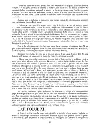 Tocmai ne asezasem la masa pentru cina, cind intrara Emil si cei patru. Nu stiam de unde
au venit. Toti au aparut deodata la un capat al camerei, acel capat unde nu era nici o intrare. Au
aparut acolo fara zgomot sau spectacol, si au mers in liniste spre masa, unde Emil i-a prezentat
pe ceilalti. Apoi s-au asezat ca la ei acasa. Inainte sa bagam de seama, masa s-a umplut cu feluri
de mincare, dar fara carne. Acesti oameni nu consuma carne sau altceva care a continut viata
constienta.
Dupa ce cina se incheiase si stateam in jurul mesei, cineva din echipa noastra a intrebat
cum era incalzita camera. Emil spuse:
- Caldura pe care o simtiti in aceasta camera vine de la o forta pe care toti suntem capabili
sa o contactam si s-o folosim. Aceasta forta sau energie este mai inalta decit oricare din fortele
sau energiile voastre mecanice, dar poate fi contactata de om si utilizata ca lumina, caldura si
putere, chiar pentru comanda tuturor aplicatiilor mecanice. Este ceea ce numim o forta
universala. Daca ati ajunge sa contactati si sa folositi aceasta forta, ati numi-o miscare perpetua.
Noi o numim Putere Universala, Putere Divina, revarsata de Tatal ca sa lucreze pentru toti copiii
Sai. Ea va roti si misca orice dispozitiv mecanic, va permite transportul fara a consuma vreun
combustibil si va furniza si lumina, si caldura. Este prezenta peste tot, fara bani sau pret, si poate
fi captata si folosita de toti.
Cineva din echipa noastra a intrebat daca hrana fusese preparata prin aceasta forta. Ni s-a
spus ca mincarea venise preparata exact asa cum o mincasem, direct din Substanta Universala,
exact ca si piinea si celelalte provizii care fusesera consumate pina aici.
Apoi am fost invitati de Emil ca sa insotim grupul la ei acasa, la circa 200 de mile
distanta, unde aveam s-o cunoastem pe mama lui Emil. El a continuat spunind:
- Mama mea si-a perfectionat corpul intr-atit, incit a fost capabila sa si-l ia cu ea si sa
plece spre a primi cele mai inalte invataturi. De aceea, ea traieste in invizibil tot timpul. Ea face
asta de bunavoie, caci doreste sa primeasca ceea ce e mai inalt; si primind cea mai inalta
invatatura, este capabila sa ne ajute enorm. Ca sa va lamuresc asta, pot spune ca ea a progresat
pina cind a atins Imparatia Cerurilor, cum ati numi-o voi, locul unde este Isus. Acest loc este
numit, uneori, Al Saptelea Cer. Pentru voi, presupun ca acesta e misterul misterelor. Trebuie sa
va spun ca nu este nici un mister in asta. Este un loc din constiinta, unde orice mister este revelat.
Cei care au atins acea stare a constiintei se afla in afara vederii obisnuite, dar pot reveni si
conversa, si sa-i invete pe cei receptivi. Ei pot veni in propriile lor corpuri, caci au corpuri atit de
perfecte incit pot merge cu ele oriunde doresc. Ei pot sa revina pe pamint fara reincarnare. Cei
care au trecut prin moarte sunt obligati sa se reincarneze ca sa se intoarca pe pamint cu un trup.
Acest trup ne-a fost dat ca un corp spiritual, perfect, si noi trebuie sa-l ingrijim si sa-l intretinem
pentru a-l pastra. Aceia care si-au parasit corpul si au plecat in spirit, acum realizeaza ca trebuie
sa-si ia iar un corp si sa continue sa-l perfectioneze.
S-a convenit, inainte de a pleca de la masa din acea seara, ca echipa sa se imparta in cinci
grupe, fiecare grupa fiind in grija unuia din cei cinci care aparusera in camera si luasera cina cu
noi. Asta ne permitea sa cuprindem un cimp mai larg de cercetari si ne facilita mult munca;
totodata, ne ingaduia sa verificam lucruri precum calatoria in invizibil si transmiterea gindurilor.
Acest plan plasa cel putin doi dintre oamenii nostri in fiecare grup, si pe unul din cei cinci ca
lider. Aveam sa fim foarte departe unii de altii, totusi aveam sa tinem legatura prin cei care ne
ajutau atit de mult si ne ofereau toate ocaziile sa le verificam opera.
CAPITOLUL XII
A doua zi au fost puse la punct toate detaliile, si trei din echipa noastra, inclusiv eu,
trebuia sa-i insotim pe Emil si Jast. Urmatoarea dimineata a gasit toate grupele, fiecare cu ghidul
si insotitorii ei, gata de plecare in directii diferite, cu intelegerea de a observa si inregistra cu
29
 