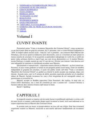 1. VIZIONAREA EVENIMENTELOR TRECUTE
2. CUNOASTE-TE PE TINE INSUTI
3. EXISTA DUMNEZEU?
4. VIATA ETERNA
5. MODELUL DIVIN
6. "CUNOASTE CA STII"
7. REALITATEA
8. INVINGEREA MORTII
9. LEGEA NECESITATII
10. "ADEVARUL VA VA ELIBERA"
11. OAMENI CARE AU MERS ALATURI DE MAESTRU
12. CREDO
13. Addenda
Volumul I
CUVINT INAINTE
Prezentind cartea "Viata si invatatura Maestrilor din Extremul Orient", vreau sa precizez
ca am facut parte dintr-un grup de cercetare, de 11 persoane, care a vizitat Orientul Indepartat in
1894. In timpul sederii noastre acolo - timp de 3 ani si jumatate - am contactat Marii Maestri din
Himalaya, care ne-au ajutat in traducerea unor documente, ceea ce a insemnat un mare sprijin in
munca noastra de cercetare. Ei ne-au permis sa patrundem indeaproape in vietile lor, si astfel am
putut vedea actiunea efectiva a marii Legi, asa cum ne-au demonstrat-o ei. Ii numim Maestri,
acesta fiind pur si simplu numele pe care li l-am dat noi. Oricine care traieste viata descrisa aici
este indreptatit la veneratia si consideratia acordate unui Maestru.
Documentele si manuscrisele - experienta noastra directa cu Maestrii - au fost conservate.
Personal, in acea vreme gindeam ca lumea nu era pregatita pentru acest mesaj. Eram un membru
independent al grupului de cercetare, si acum imi public notele sub titlul "Viata si invatatura
Maestrilor din Extremul Orient" cu gindul ca cititorul le poate accepta sau respinge, dupa cum
doreste. Aceasta carte, care va fi urmata de altele, prezinta experienta primului an al expeditiei
alaturi de Maestri. Include invatatura lor, care a fost inregistrata de noi stenografic atunci, cu
permisiunea si revizuirile lor.
Maestrii accepta ca Buddha reprezinta Calea Iluminarii, dar explica, in mod clar, ca
Christ ESTE Iluminarea, sau o stare de constiinta pe care o cautam toti - Lumina Christica a
fiecarui individ; deci, lumina oricarui copil nascut in lume.
Baird T. Spalding
CAPITOLUL I
In timpurile noastre se tiparesc atit de multe lucrari in problemele spirituale si exista o atit
de mare trezire si cautare a adevarului despre marii invatatori ai lumii, incit sunt indemnat sa va
expun experienta mea cu Maestrii din Extremul Orient.
In aceasta carte nu incerc sa propovaduiesc un nou cult sau religie; doar dau rezumatul
experientei noastre cu Maestrii, incercind sa arat marile adevaruri fundamentale ale invataturii
lor.
3
 