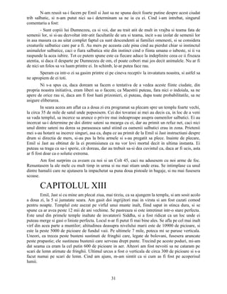 N-am reusit sa-i facem pe Emil si Jast sa ne spuna decit foarte putine despre acest ciudat
trib salbatic, si n-am putut nici sa-i determinam sa ne ia cu ei. Cind i-am intrebat, singurul
comentariu a fost:
- Sunt copiii lui Dumnezeu, ca si voi, dar au trait atit de mult in vrajba si teama fata de
semenii lor, si si-au dezvoltat intr-atit facultatile de ura si teama, incit s-au izolat de semenii lor
in asa masura ca au uitat complet faptul ca sunt descendenti ai familiei omenesti, si se considera
creaturile salbatice care par a fi. Au mers pe aceasta cale pina cind au pierdut chiar si instinctul
animalelor salbatice, caci o fiara salbatica stie din instinct cind o fiinta umana o iubeste, si ii va
raspunde la acea iubire. Tot ce putem spune este ca fiecare aduce la indeplinire ceea ce ii fixeaza
atentia, si daca il desparte pe Dumnezeu de om, el poate cobori mai jos decit animalele. Nu ar fi
de nici un folos sa va luam printre ei. In schimb, le-ar putea face rau.
Speram ca intr-o zi sa gasim printre ei pe cineva receptiv la invatatura noastra, si astfel sa
ne apropiem de ei toti.
Ni s-a spus ca, daca doream sa facem o tentativa de a vedea aceste fiinte ciudate, din
propria noastra initiativa, eram liberi sa o facem; ca Maestrii puteau, fara nici o indoiala, sa ne
apere de orice rau si, daca am fi fost luati prizonieri, ei puteau, dupa toate probabilitatile, sa ne
asigure eliberarea.
In seara aceea am aflat ca a doua zi era programat sa plecam spre un templu foarte vechi,
la circa 35 de mile de satul unde poposisem. Cei doi tovarasi ai mei au decis ca, in loc de a veni
sa vada templul, sa incerce sa arunce o privire mai indeaproape asupra oamenilor salbatici. Ei au
incercat sa-i determine pe doi dintre sateni sa mearga cu ei, dar au primit un refuz net, caci nici
unul dintre sateni nu dorea sa paraseasca satul stiind ca oamenii salbatici erau in zona. Prietenii
mei s-au hotarit sa incerce singuri, asa ca, dupa ce au primit de la Emil si Jast instructiuni despre
drum si directia de mers, si-au pus la briu armele si s-au pregatit sa plece. Inainte de plecare,
Emil si Jast au obtinut de la ei promisiunea ca nu vor lovi mortal decit in ultima instanta. Ei
puteau sa traga ca sa-i sperie, cit doreau, dar au trebuit sa-si dea cuvintul ca, daca ar fi ucis, asta
ar fi fost doar ca o solutie extrema.
Am fost surprins ca aveam cu noi si un Colt 45, caci nu adusesem cu noi arme de foc.
Renuntasem la ale mele cu mult timp in urma si nu mai stiam unde erau. Se intimplase ca unul
dintre hamalii care ne ajutasera la impachetat sa puna doua pistoale in bagaje, si nu mai fusesera
scoase.
CAPITOLUL XIII
Emil, Jast si cu mine am plecat ziua, mai tirziu, ca sa ajungem la templu, si am sosit acolo
a doua zi, la 5 si jumatate seara. Am gasit doi ingrijitori mai in virsta si am fost cazati comod
pentru noapte. Templul este asezat pe virful unui munte inalt, fiind sapat in stinca dura, si se
spune ca ar avea peste 12 mii de ani vechime. Se pastreaza si este intretinut intr-o stare perfecta.
Este unul din primele temple inaltate de invatatorii Siddha, si a fost ridicat ca un loc unde ei
puteau merge si gasi o liniste perfecta. Locul n-ar fi putut fi mai bine ales. Se afla pe cel mai inalt
virf din acea parte a muntilor; altitudinea deasupra nivelului marii este de 10900 de picioare, si
este la peste 5000 de picioare de fundul vaii. Pe ultimele 7 mile, poteca mi se paruse verticala.
Uneori, ea trecea peste busteni sustinuti de fringhii care, legate de bolovani, fusesera aruncate
peste prapastie; ele sustineau bustenii care serveau drept punte. Trecind pe aceste poduri, mi-am
dat seama ca eram la cel putin 600 de picioare in aer. Alteori am fost nevoiti sa ne cataram pe
scari de lemn atirnate de fringhii. Ultimul urcus a fost o verticala de circa 300 de picioare si s-a
facut numai pe scari de lemn. Cind am ajuns, m-am simtit ca si cum as fi fost pe acoperisul
lumii.
31
 