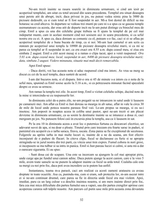 Ne-am trezit inainte sa rasara soarele in dimineata urmatoare, si cind am iesit pe
acoperisul templului, am uitat cu totul urcusul din seara precedenta. Templul era situat deasupra
unui perete atit de abrupt, incit, daca priveai in jos, nu puteai vedea nimic pina la 3000 de
picioare dedesubt, ca si cum totul ar fi fost suspendat in aer. Mi-a fost destul de dificil sa ma
hotarasc sa cred altceva. In departare se vedeau trei munti pe care ni s-a spus ca se gaseau temple
asemanatoare cu acesta, dar erau atit de departe incit nu le-am putut distinge cu binoclul meu de
cimp. Emil a spus ca una din celelalte grupe trebuia sa fi ajuns la templul de pe cel mai
indepartat munte, cam in acelasi moment cind noi sosisem aici in seara precedenta, si ca seful
nostru era cu ei. A spus ca, daca doream sa comunic cu el, puteam s-o fac, caci si ei se aflau pe
acoperisul templului de o buna bucata de timp, ca si noi. Mi-am luat carnetul si am scris ca
stateam pe acoperisul unui templu la 10900 de picioare deasupra nivelului marii, si ca mi se
parea ca templul ar fi suspendat in aer; ca era exact ora 4.55 a.m. dupa ceasul meu, si ziua era
simbata 2 august. Emil a citit acest mesaj si a ramas o clipa tacut, apoi a venit raspunsul: Ora
5.01 a.m. dupa ceasul meu; locul, suspendat in aer, 8400 de picioare deasupra nivelului marii;
data, simbata 2 august. Vedere minunata, situatie mai mult decit remarcabila.
Apoi Emil spuse:
- Daca doriti, voi lua aceasta nota si aduc raspunsul cind ma intorc. As vrea sa merg sa
discut cu cei de la acel templu, daca sunteti de acord.
I-am dat bucuros nota, si el disparu. Intr-o ora si 45 de minute s-a intors cu o nota de la
seful meu, spunind ca Emil sosise acolo la 5.16 a.m., si ca petrecusera minunat facind speculatii
despre ce avea sa urmeze.
Am ramas la templu trei zile. In acest timp, Emil a vizitat celelalte echipe, ducind note de
la mine si intorcindu-se cu raspunsurile lor.
In dimineata celei de-a patra zile, ne-am pregatit sa ne intoarcem in satul unde ii lasasem
pe camarazii mei. Am aflat ca Emil si Jast doreau sa mearga in alt satuc, aflat in vale la circa 30
de mile de locul unde poteca noastra parasea firul vaii. Le-am propus sa mearga, si eu sa-i
insotesc. Am poposit in noaptea aceea in coliba unui pastor, apoi ne-am trezit si am plecat
devreme in dimineata urmatoare, ca sa sosim la destinatie inainte sa se intunece a doua zi, caci
mergeam pe jos. Nu putusem folosi caii in excursia pina la templu, asa ca ii lasasem in sat.
Pe la ora 10 in dimineata aceea a avut loc o puternica furtuna cu descarcari electrice, un
adevarat suvoi de apa, si nu doar o ploaie. Tinutul prin care treceam era foarte sarac in paduri, si
pamintul era acoperit cu o iarba saraca, firava, uscata. Zona parea sa fie exceptional de secetoasa.
Fulgerele au aprins iarba in mai multe locuri si, inainte de a ne da seama, am fost efectiv
inconjurati de o padure de flacari. In citeva clipe, focul se declansase cu furie si se apropia
stringindu-se in jurul nostru din trei parti, cu viteza unui tren expres. Fumul cobora in nori grosi,
si incepusem sa ma tulbur si sa intru in panica. Emil si Jast pareau lucizi si calmi, si asta mi-a dat
o oarecare siguranta. Ei au spus:
- Sunt doua cai de scapare. Una este sa incercam sa ajungem la cel mai apropiat piriu,
unde curge apa pe fundul unui canion adinc. Daca putem ajunge la acest canion, care e la vreo 5
mile, avem toate sansele sa ne punem la adapost inainte ca focul sa arda totul. Cealalta cale este
sa mergi cu noi prin foc, daca poti avea incredere ca te putem lua astfel.
Instantaneu, teama m-a parasit, caci am realizat ca acesti oameni aratasera ca aveau
dreptate in toate ocaziile. Asa ca, punindu-ma, cum si eram, sub protectia lor, m-am asezat intre
ei si ne-am continuat drumul, care parea sa fie in directia unde focul era mai violent. Apoi,
imediat, paru ca un larg culoar s-a deschis inaintea noastra, si am mers inainte direct prin foc,
fara cea mai mica dificultate din partea fumului sau a vapaii, sau din partea crengilor aprinse care
acopereau cararea sub talpile noastre. Am parcurs cel putin sase mile prin aceasta zona devastata
32
 
