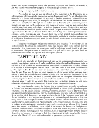 de foc. Mi s-a parut ca mergeam atit de calm pe carare, de parca n-ar fi fost nici un incendiu in
jur. Asta a durat pina cind am trecut peste un mic curs de apa si am iesit din foc.
In timp ce mergeam prin foc, Emil imi spusese:
- Nu intelegi cit este de usor sa folosesti o lege superioara a lui Dumnezeu, ca sa
inlocuiesti una inferioara, cind ai nevoie, intr-adevar, de cea superioara? Ne-am ridicat vibratiile
corpurilor la o vibratie mai inalta decit cea a focului, si focul nu ne raneste. Daca unii, judecind
obisnuit ne-ar putea vedea acum, ar putea gindi ca am disparut, cind de fapt identitatea noastra
este aceeasi dintotdeauna. De fapt, noi nu vedem nici o diferenta reala. Conceptia judecatii
limitate este cea care pierde contactul cu noi. Daca ne-ar putea vedea asa cum suntem, fara
indoiala ar crede ca ne-am inaltat la cer. In realitate, iata ce se intimpla. Ne-am ridicat la un plan
al constiintei la care muritorul pierde contactul cu noi. Toti pot face asa cum facem noi. Folosim
legea data noua de Tatal s-o folosim. Putem folosi aceasta lege ca sa ne transportam corpurile
prin orice spatiu. Este legea pe care o folosim atunci cind ne vezi aparind si disparind sau, cum
spuneti voi, anihilind spatiul. Depasim simplu dificultatile, inaltindu-ne constiinta deasupra lor,
si astfel putem depasi sau trece mai presus de orice limitari, pe care omul cu constiinta limitata
le-a plasat asupra sa.
Mi se paruse ca mergeam pe deasupra pamintului, abia atingindu-l cu picioarele. Cind am
fost in siguranta dincolo de riu, afara din foc, prima mea impresie a fost ca ma trezisem dintr-un
somn adinc, si ca visasem asta, dar treptat m-am trezit la intelegerea intregii situatii, si adevarata
ei semnificatie a inceput sa rasara in constiinta mea. Am gasit un loc umbrit pe malul riului, am
prinzit si ne-am odihnit o ora, apoi am mers mai departe spre sat.
CAPITOLUL XIV
Acest sat s-a dovedit a fi foarte interesant, caci aici se gaseau anumite documente, bine
pastrate, care, traduse, au aparut a fi probe concludente ale faptului ca Ioan Botezatorul traise in
sat timp de 5 ani. Ulterior am putut sa vedem si sa traducem documente care dovedeau limpede
ca el locuise in aceasta regiune timp de circa 12 ani. Mai tirziu ni s-au aratat documente ce
probau faptul ca Ioan Botezatorul calatorise cu acesti oameni prin Tibet, China, Persia si India,
timp de vreo 20 de ani. De fapt, am simtit ca eram pe cale sa urmam acelasi traseu pe care-l
urmase el, dupa documentele lasate si pastrate. Acestea erau de o asemenea insemnatate, ca ne-
am intors in diferite sate, am facut o cercetare extinsa si am descoperit, comparind datele
obtinute, ca puteam chiar sa intocmim o harta a calatoriilor sale cu acesti oameni. Uneori, aceste
intimplari erau evocate atit de viu in fata noastra, incit ne puteam imagina ca noi insine
calatoream prin acelasi tinut si luam acelasi drum ca si Ioan, cu mult timp in urma.
Am ramas in satul acesta trei zile. In acest timp, o larga viziune a trecutului s-a desfasurat
in fata mea. Am putut vedea aceste invataturi mergind inapoi in trecutul confuz, pina la inceputul
cind totul a iesit din unica Sursa sau Substanta, Dumnezeu. Am putut vedea ca diferitele deviatii
ale acestor invataturi erau impuse de indivizi, fiecare adaugind conceptia sa, fiecare crezind ca ea
ii era revelata lui de Dumnezeu, sau era o revelatie directa de la Dumnezeu, doar pentru el;
fiecare simtind ca el avea singurul mesaj adevarat si ca el era singurul desemnat sa dea acest
mesaj lumii. Astfel, conceptiile limitate s-au amestecat cu cea a adevaratei revelatii dorite si au
rezultat diferentierea si dizarmonia. Apoi i-am putut vedea pe acesti oameni, Maestrii, stind ferm
in picioare pe stinca adevaratei spiritualitati; percepind ca omul este cu adevarat divin, lipsit de
pacat, fara moarte, neschimbator, etern, chipul si asemanarea lui Dumnezeu. Intelegeam ca
cercetarea ulterioara trebuia sa dovedeasca faptul ca acesti mari oameni au pastrat si folosit acest
adevar de-a lungul multor epoci, in stare nealterata. Ei nu se declara proprietari peste tot ce au de
dat, nici nu cer nimanui sa accepte ceva, decit daca isi pot dovedi ei insisi spusele, si fac lucrarea
pe care o fac Maestrii. Ei nu cer nici unei autoritati sa apere munca pe care o fac.
33
 