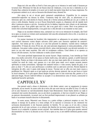 Dupa trei zile am aflat ca Emil si Jast erau gata sa se intoarca in satul unde ii lasasem pe
tovarasii mei. Misiunea lor fata de sat fusese doar de vindecare, si nu era nici o indoiala ca ei ar
fi putut face calatoria la templu si in acest sat in mult mai putin timp decit ne luase impreuna. Eu
nu putusem calatori ca ei; asa ca facusera din drumul meu, drumul lor.
Am ajuns in sat si mi-am gasit camarazii asteptindu-ne. Expeditia lor in cautarea
oamenilor-zapezilor nu dusese la nimic. Cautasera timp de cinci zile, se plictisisera si se
intorceau spre sat, cind atentia le fusese atrasa de o forma umana profilata pe cer, pe o culme la
circa o mila distanta. Inainte ca sa-si fixeze binoclurile asupra ei, disparuse atit de repede incit
abia ii putusera arunca o privire. Aceasta privire le daduse impresia unei siluete ca de maimuta,
acoperita cu par. S-au grabit spre acel loc, dar n-au gasit nici o urma. Desi si-au petrecut tot
restul zilei cercetind imprejurimile, n-au gasit nici o alta dovada si au renuntat sa mai caute.
Dupa ce au ascultat relatarea mea, camarazii au vrut sa ne intoarcem la templu, dar Emil
ne-a spus ca aveam sa vizitam unul asemanator intr-una din urmatoarele citeva zile, si au decis sa
accepte aceasta varianta.
Un numar insemnat de localnici din imprejurimi se adunasera in sat pentru vindecare,
caci curierii dusesera vestea despre salvarea celor patru care fusesera capturati de oamenii-
zapezilor. Am ramas pe loc a doua zi si am fost prezenti la adunare, vazind citeva vindecari
remarcabile. O tinara de circa 20 de ani, ale carei picioare degerasera in iarna precedenta, a fost
vindecata. Am putut vedea carnea crescind efectiv, pina cind picioarele i-au devenit normale si a
mers cu cea mai mare usurinta. Doi orbi isi recapatara vederea. Unul dintre ei se spunea ca
fusese orb din nastere. Au fost vindecate si multe cazuri minore.
Toti eram profund impresionati de aceste lucruri. Dupa reuniune, l-am intrebat pe Emil
daca erau multe convertiri. El ne spuse ca foarte multi erau, intr-adevar, ajutati, si astfel interesul
lor crestea. Pentru un timp ei deveneau activi, dar cea mai mare parte din ei reveneau curind la
vechiul lor mod de viata, caci gaseau ca e un efort prea mare sa-si asume aceasta munca
spirituala cu toata seriozitatea. Aproape toti oamenii traiesc o viata usoara, lipsita de griji, si se
pare ca doar 1 % din cei care profeseaza o credinta sunt cu adevarat convinsi. Restul depind in
intregime de altii, care ii ajuta cind ajung la necaz. Tocmai aici se afla cea mai mare cauza a
problemei lor. Maestrii spun ca ei pot ajuta pe oricine doreste ajutorul, dar nu pot lucra ei insisi
in locul nimanui. Ei le pot spune altora despre bogatia care le este rezervata dar, pentru a fi cu
adevarat bogat, fiecare individ trebuie sa accepte si sa demonstreze asta el insusi, cunoscind si
implinind lucrarile spirituale.
CAPITOLUL XV
Am parasit satul a doua zi dimineata, si doi dintre sateni, care se angajasera in munca
spirituala, ne-au insotit. In seara celei de-a treia zile am sosit intr-un sat aflat la circa 12 mile de
cel in care fusesem sa vad documentele despre Ioan Botezatorul. Eram foarte dornic sa vada si
camarazii mei aceste documente, asa ca am decis sa poposim, si Jast ne-a insotit in sat. Dupa ce
au parcurs documentele, tovarasii mei au fost profund impresionati si am planuit sa schitam pe
harta si sa urmam traseele descrise in documente.
In seara aceea, Maestrul care fusese cu a patra echipa a petrecut noaptea cu noi. Ne
aducea si mesaje de la prima si a treia echipa. El se nascuse si crescuse in sat; stramosii lui
scrisesera documentele si ele fusesera pastrate in familie. Ni s-a spus ca el era din a cincea
generatie de la cel care scrisese, si ca nimeni din familia lor nu traise experienta mortii. Toti isi
luasera cu ei corpurile si puteau reveni oricind. Am intrebat daca ar fi prea greu pentru autorul
documentelor sa vina si sa discute cu noi. El ne-a spus ca nu, si am stabilit intilnirea pentru seara
aceea.
34
 