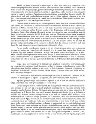Troliul era plasat intr-o mica incapere sapata in stinca dura a unui prag proeminent, care
atirna deasupra peretilor de dedesubt. Bara de lemn de care era fixat scripetele culisa astfel incit
funia si cosul abia atingeau pragul, permitind sa se traga incarcatura pina ajungea sus, apoi cosul
si incarcatura lui erau trase inauntru si asezate in siguranta pe virful stincii, in mica incapere
sapata in piatra in acel scop. Aceasta proeminenta stincoasa iesea in afara deasupra peretilor de
piatra, atit de mult incit cosul se balansa in aer pe vreo 50 - 60 de picioare, calatorind in sus si-n
jos. La un anumit semnal, cosul a fost coborit; am urcat in el si am fost trasi sus, unul cite unul,
pina la pragul aflat la vreo 400 de picioare deasupra.
Cind am ajuns pe iesitura aceea, am inceput sa ne uitam dupa vreo poteca ducind in sus
spre templu, ale carui ziduri le vedeam inaltindu-se in continuarea peretilor de piatra care inca ne
intreceau cu 500 de picioare. Ni s-a spus ca vom face o ascensiune similara cu cea deja descrisa.
Pe cind priveam in sus, un brat de lemn, similar cu cel de pe pragul unde ajunsesem, a alunecat
in afara, o funie a fost coborita si legata de acelasi cos, si am fost trasi sus, unul cite unul, si
lasati pe acoperisul templului, la 500 de picioare mai sus. M-am simtit iarasi ca pe acoperisul
lumii. Templul era situat pe un pisc ascutit ca un ac, care se ridica la 900 de picioare deasupra
tuturor muntilor din jur. Satul pe care il lasasem la 900 de picioare mai jos era situat pe coama
unei trecatori folosite pentru traversarea Himalayei. Am aflat ca acest templu era cu 1000 de
picioare mai jos decit cel pe care il vizitasem cu Emil si Jast, dar oferea o perspectiva mult mai
larga. De unde stateam, ni se parea ca puteam privi in spatiul infinit.
Ne-am instalat comod pentru noapte, si cei trei prieteni ai nostri ne-au spus ca aveau sa
mearga sa-i viziteze pe citiva dintre colegii nostri, si ca le puteau duce mesaje daca doream sa
trimitem. Am scris mesajele, datindu-le cu grija, dind pozitia noastra si adaugind ora si ziua.
Dupa ce le-am inminat prietenilor nostri aceste mesaje, ei ne-au strins miinile spunind ca aveam
sa ne vedem dimineata, si au disparut unul cite unul. Notasem atent timpul si ceea ce scrisesem,
si mai tirziu am aflat ca mesajele ajunsesera la destinatie la 20 de minute dupa ce le dadusem din
mina.
Dupa o cina imbelsugata servita de ingrijitorii templului, ne-am retras pentru noapte, dar
nu ca sa dormim, caci experientele incepusera sa faca o impresie profunda asupra noastra. Ne
aflam la aproape 9 mii de picioare in aer, cu nici o fiinta omeneasca linga noi, exceptindu-i pe
ingrijitori, neauzind nici un sunet in afara vocilor noastre. Parea sa nu se auda nici o suflare.
Unul din colegii mei spuse:
- Va mirati ca au ales pozitiile acestor temple ca locuri de meditatie? Linistea e atit de
intensa, de parca ai putea sa o pipai. Cu siguranta, este un loc minunat pentru meditatie.
Apoi ne spuse ca merge afara sa arunce o privire in jur. A iesit, dar a revenit dupa citeva
clipe, spunind ca era o ceata groasa si ca nu se vedea nimic.
Cei doi colegi ai mei au adormit curind, dar eu nu puteam dormi; asa ca m-am sculat, m-
am imbracat si am iesit pe acoperisul templului, asezindu-ma cu picioarele atirnate peste
marginea zidului. Lumina de luna, filtrata prin ceata, era doar atita cit sa biruie intunericul de
cerneala care ar fi domnit daca luna n-ar fi stralucit. Era doar atita lumina cit sa se desluseasca
valurile mari, informe, de ceata, rostogolindu-se in jur, suficient ca sa-mi aduca aminte ca eram
suspendat in aer, ca undeva, mai jos, pamintul era ca totdeauna, si ca locul unde ma aflam era
legat cumva cu el. Apoi, deodata, mi s-a parut ca vedeam o mare coloana de lumina, razele sale
desfacindu-se ca un evantai, cu partea mai larga intinzindu-se spre mine; locul unde sedeam
parea sa fie cam in centrul coloanei care se largea, si raza centrala era cea mai stralucitoare din
toate. Fiecare raza parea proiectata mai departe, pina cind ilumina o parte a pamintului. Fiecare
ilumina propria ei parte de pamint, pina cind totul se amesteca intr-o singura, mare raza alba.
Privind mai departe in sus, am vazut cum toate convergeau, treptat, pina cind se terminau intr-un
punct central de lumina alba intensa, atit de alba incit parea transparent si cristalin. Apoi,
deodata, mi s-a parut ca pluteam in spatiu, privind la toate acestea. Privind departe, in jos, raza
39
 