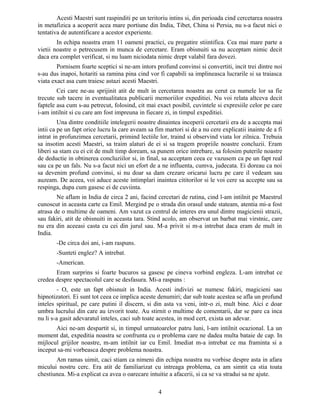 Acesti Maestri sunt raspinditi pe un teritoriu intins si, din perioada cind cercetarea noastra
in metafizica a acoperit acea mare portiune din India, Tibet, China si Persia, nu s-a facut nici o
tentativa de autentificare a acestor experiente.
In echipa noastra eram 11 oameni practici, cu pregatire stiintifica. Cea mai mare parte a
vietii noastre o petrecusem in munca de cercetare. Eram obisnuiti sa nu acceptam nimic decit
daca era complet verificat, si nu luam niciodata nimic drept valabil fara dovezi.
Pornisem foarte sceptici si ne-am intors profund convinsi si convertiti, incit trei dintre noi
s-au dus inapoi, hotariti sa ramina pina cind vor fi capabili sa implineasca lucrarile si sa traiasca
viata exact asa cum traiesc astazi acesti Maestri.
Cei care ne-au sprijinit atit de mult in cercetarea noastra au cerut ca numele lor sa fie
trecute sub tacere in eventualitatea publicarii memoriilor expeditiei. Nu voi relata altceva decit
faptele asa cum s-au petrecut, folosind, cit mai exact posibil, cuvintele si expresiile celor pe care
i-am intilnit si cu care am fost impreuna in fiecare zi, in timpul expeditiei.
Una dintre conditiile intelegerii noastre dinaintea inceperii cercetarii era de a accepta mai
intii ca pe un fapt orice lucru la care aveam sa fim martori si de a nu cere explicatii inainte de a fi
intrat in profunzimea cercetarii, primind lectiile lor, traind si observind viata lor zilnica. Trebuia
sa insotim acesti Maestri, sa traim alaturi de ei si sa tragem propriile noastre concluzii. Eram
liberi sa stam cu ei cit de mult timp doream, sa punem orice intrebare, sa folosim puterile noastre
de deductie in obtinerea concluziilor si, in final, sa acceptam ceea ce vazusem ca pe un fapt real
sau ca pe un fals. Nu s-a facut nici un efort de a ne influenta, cumva, judecata. Ei doreau ca noi
sa devenim profund convinsi, si nu doar sa dam crezare oricarui lucru pe care il vedeam sau
auzeam. De aceea, voi aduce aceste intimplari inaintea cititorilor si le voi cere sa accepte sau sa
respinga, dupa cum gasesc ei de cuviinta.
Ne aflam in India de circa 2 ani, facind cercetari de rutina, cind l-am intilnit pe Maestrul
cunoscut in aceasta carte ca Emil. Mergind pe o strada din orasul unde stateam, atentia mi-a fost
atrasa de o multime de oameni. Am vazut ca centrul de interes era unul dintre magicienii strazii,
sau fakiri, atit de obisnuiti in aceasta tara. Stind acolo, am observat un barbat mai virstnic, care
nu era din aceeasi casta cu cei din jurul sau. M-a privit si m-a intrebat daca eram de mult in
India.
-De circa doi ani, i-am raspuns.
-Sunteti englez? A intrebat.
-American.
Eram surprins si foarte bucuros sa gasesc pe cineva vorbind engleza. L-am intrebat ce
credea despre spectacolul care se desfasura. Mi-a raspuns :
- O, este un fapt obisnuit in India. Acesti indivizi se numesc fakiri, magicieni sau
hipnotizatori. Ei sunt tot ceea ce implica aceste denumiri; dar sub toate acestea se afla un profund
inteles spiritual, pe care putini il discern, si din asta va veni, intr-o zi, mult bine. Aici e doar
umbra lucrului din care au izvorit toate. Au stirnit o multime de comentarii, dar se pare ca inca
nu li s-a gasit adevaratul inteles, caci sub toate acestea, in mod cert, exista un adevar.
Aici ne-am despartit si, in timpul urmatoarelor patru luni, l-am intilnit ocazional. La un
moment dat, expeditia noastra se confrunta cu o problema care ne dadea multa bataie de cap. In
mijlocul grijilor noastre, m-am intilnit iar cu Emil. Imediat m-a intrebat ce ma framinta si a
inceput sa-mi vorbeasca despre problema noastra.
Am ramas uimit, caci stiam ca nimeni din echipa noastra nu vorbise despre asta in afara
micului nostru cerc. Era atit de familiarizat cu intreaga problema, ca am simtit ca stia toata
chestiunea. Mi-a explicat ca avea o oarecare intuitie a afacerii, si ca se va stradui sa ne ajute.
4
 