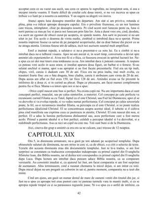 acceptat ceea ce au vazut sau auzit, sau ceea ce aparea la suprafata, au inregistrat asta, si asa a
inceput istoria voastra. E foarte dificil de corelat cele doua istorii, si nu voi incerca sa spun ca
trebuie s-o luati pe a noastra ca autentica. V-as sugera sa alegeti voi insiva.
Atunci aparu luna deasupra muntilor din departare. Am stat si am privit-o, rotunda si
plina, pina s-a ridicat aproape deasupra capului. Era o priveliste frumoasa, cu un nor luminos
care trecea, intimplator, chiar pe deasupra noastra. Pe cind acesti nori lunecau peste ea, luna si
norii pareau ca stau pe loc si parca noi lunecam prin fata lor. Asta a durat vreo ora, cind, deodata,
s-a auzit un zgomot de obiect cazut pe acoperis, in spatele nostru. Am sarit in picioare si ne-am
uitat in jur. Era acolo o doamna de virsta medie, zimbind si intrebind daca ne-a speriat. Prima
noastra impresie fusese ca sarise de pe parapetul acoperisului, dar ea doar batuse din picior ca sa
ne atraga atentia. Linistea fusese atit de adinca, incit noi auzisem sunetul mult amplificat.
Emil a inaintat repede, a salutat-o si ne-a prezentat-o ca sora lui. Ea a zimbit si ne-a
intrebat daca ne-a tulburat visarea. Apoi ne-am asezat si, in scurt timp, conversatia a deviat spre
amintiri ale experientelor ei. Avea trei fii si o fiica, ce fusesera crescuti in spiritul lucrarii lor. Ne-
a spus ca cei doi mai tineri erau totdeauna cu ea. Am intrebat daca ii puteam cunoaste. A raspuns
ca puteau veni acolo in acea seara; si imediat aparura doua figuri, un barbat si o femeie. Si-au
salutat unchiul si mama, apoi s-au apropiat si au fost facute prezentarile. Fiul era un tip inalt,
chipes, viril, caruia ii dadeam cam 30 de ani. Fiica era nu prea inalta, mai mult zvelta, cu
trasaturi foarte fine: era o fata draguta, bine cladita, careia ii atribuiam cam virsta de 20 de ani.
Dupa aceea am aflat ca fiul avea 150, iar fiica 128 de ani. Amindoi aveau sa fie prezenti la
intilnirea de a doua zi, si in curind au plecat. Dupa ce plecasera, am facut mamei complimente
pentru fiu si fiica. Mama s-a intors spre noi si ne-a spus:
- Orice copil nascut este bun si perfect. Nu exista copii rai. Nu are importanta daca ei sunt
conceputi perfect, imaculat, sau pe calea simturilor, a materiei. Cel conceput pe cale perfecta va
recunoaste curind Filiatia sa cu Tatal, faptul ca el este Christul, sau Fiul lui Dumnezeu; apoi el se
va dezvolta si va evolua repede, si va vedea numai perfectiunea. Cel conceput pe calea senzoriala
poate, la fel, sa-si recunoasca imediat filiatia, sa perceapa ca el este Christul, si isi poate realiza
perfectiunea idealizind Christul. El se concentreaza asupra acestui ideal, il iubeste si il cultiva
pina cind manifesta sau exprima ceea ce pastreaza in atentie, Christul. El este nascut din nou, si
perfect. El a adus la lumina perfectiunea dinlauntrul sau, acea perfectiune care a fost mereu
acolo. Primul a pastrat idealul si a fost perfect; celalalt a perceput idealul si l-a dezvoltat, si a
redobindit perfectiunea. Asa ca nici un copil nu este rau. Toti sunt buni si de la Dumnezeu.
Aici, cineva din grup a amintit ca era ora sa ne culcam, caci trecuse de 12 noaptea.
CAPITOLUL XIX
Ora 5, in dimineata urmatoare, ne-a gasit pe toti adunati pe acoperisul templului. Dupa
obisnuitele saluturi de dimineata, ne-am strins in cerc si, ca de obicei, s-a citit o selectie de texte.
Textele din aceasta dimineata erau din documentele templului. Jast ni le-a tradus, si am fost
surprinsi sa constatam ca traducerea corespundea indeaproape cu primul capitol din Evanghelia
Sfintului Ioan, din Biblia noastra, iar al doilea text corespundea cu primul capitol din Evanghelia
dupa Luca. Dupa lectura am intrebat daca puteam aduce Biblia noastra, ca sa comparam
versiunile. Au consimtit imediat si, cu ajutorul lui Jast, am facut comparatia si am fost surprinsi
de asemanare. Abia terminasem, cind a rasunat chemarea la micul dejun, si am intrat cu totii.
Dupa micul dejun ne-am pregatit sa coborim in sat si, pentru moment, comparatia ne-a iesit din
minte.
Cind am ajuns, am gasit un numar destul de mare de oameni veniti din tinutul din jur, si
Jast ne-a spus ca aproape toti erau pastori care isi pasteau turmele vara in muntii inalti, si ca se
apropia repede timpul ca ei sa paraseasca regiunile joase. Ni s-a spus ca o astfel de intilnire, ca
42
 