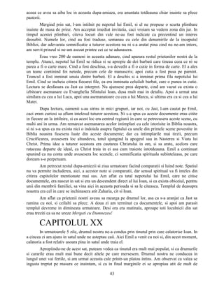 aceea ce avea sa aiba loc in aceasta dupa-amiaza, era anuntata totdeauna chiar inainte sa plece
pastorii.
Mergind prin sat, l-am intilnit pe nepotul lui Emil, si el ne propuse o scurta plimbare
inainte de masa de prinz. Am acceptat imediat invitatia, caci vroiam sa vedem zona din jur. In
timpul acestei plimbari, citeva locuri din vale ne-au fost indicate ca prezentind un interes
deosebit. Numele lor, cind au fost traduse, semanau cu cele din denumirile de la inceputul
Bibliei, dar adevarata semnificatie a tuturor acestora nu ni s-a aratat pina cind nu ne-am intors,
am servit prinzul si ne-am asezat printre cei ce se adunasera.
Erau vreo 200 de oameni in aceasta adunare, cind aparura restul prietenilor nostri de la
templu. Atunci, nepotul lui Emil se ridica si se apropie de doi barbati care tineau ceea ce ni se
parea a fi o carte mare. Cind a fost deschisa, s-a dovedit a fi o cutie in forma de carte. El a ales
un teanc continind foi netede, precum cele de manuscris; apoi cutia a fost pusa pe pamint.
Teancul a fost inminat unuia dintre barbati. El a deschis si a inminat prima fila nepotului lui
Emil. Cind se incheia citirea fiecarei file, ea era inminata celuilalt barbat, care o punea in cutie.
Lectura se desfasura cu Jast ca interpret. Nu ajunsese prea departe, cind am vazut ca exista o
izbitoare asemanare cu Evanghelia Sfintului Ioan, dusa mult mai in detaliu. Apoi a urmat una
similara cu cea a lui Luca, apoi una asemanatoare cu cea a lui Marcu, si ultima era ca si cea a lui
Matei.
Dupa lectura, oamenii s-au strins in mici grupuri, iar noi, cu Jast, l-am cautat pe Emil,
caci eram curiosi sa aflam intelesul tuturor acestora. Ni s-a spus ca aceste documente erau citite
in fiecare an la intilnire, si ca acest loc era centrul regiunii in care se petrecusera aceste scene, cu
multi ani in urma. Am remarcat asemanarea acelor intimplari cu cele istorisite in Biblia noastra,
si ni s-a spus ca nu exista nici o indoiala asupra faptului ca unele din primele scene povestite in
Biblia noastra fusesera luate din aceste documente; dar ca intimplarile mai tirzii, precum
Crucificarea, avusesera loc altundeva, totul ajungind la apogeul sau in Nasterea si Viata lui
Christ. Prima idee a tuturor acestora era cautarea Christului in om, si sa arate, acelora care
rataceau departe de ideal, ca Christ traia in ei asa cum traieste intotdeauna. Emil a continuat
spunind ca nu conta unde avusesera loc scenele, ci semnificatia spirituala subinteleasa, pe care
doream s-o perpetuam.
Am petrecut restul dupa-amiezii si ziua urmatoare facind comparatii si luind note. Spatiul
nu va permite includerea, aici, a acestor note si comparatii, dar sensul spiritual va fi inteles din
citirea capitolelor mentionate mai sus. Am aflat ca tatal nepotului lui Emil, care ne citise
documentele, era nascut in sat si era un descendent direct al lui Ioan, si ca exista obiceiul, pentru
unii din membrii familiei, sa vina aici in aceasta perioada si sa le citeasca. Templul de deasupra
noastra era cel in care se inchinasera atit Zaharia, cit si Ioan.
Am aflat ca prietenii nostri aveau sa mearga pe drumul lor, asa ca s-a aranjat ca Jast sa
ramina cu noi, si ceilalti sa plece. A doua zi am terminat cu documentele, si apoi am parasit
templul devreme in dimineata urmatoare. Desi ora era matinala, aproape toti localnicii din sat
erau treziti ca sa ne ureze Mergeti cu Dumnezeu!
CAPITOLUL XX
In urmatoarele 5 zile, drumul nostru ne-a condus prin tinutul prin care calatorise Ioan. In
a cincea zi am ajuns in satul unde ne asteptau caii. Aici Emil a venit cu noi si, din acest moment,
calatoria a fost relativ usoara pina in satul unde traia el.
Apropiindu-ne de acest sat, puteam vedea ca tinutul era mult mai populat, si ca drumurile
si cararile erau mult mai bune decit altele pe care mersesem. Drumul nostru ne conducea in
lungul unei vai fertile, si am urmat aceasta cale printr-un platou intins. Am observat ca valea se
ingusta treptat pe masura ce inaintam, si ca in final marginile ei se apropiau atit de mult de
43
 