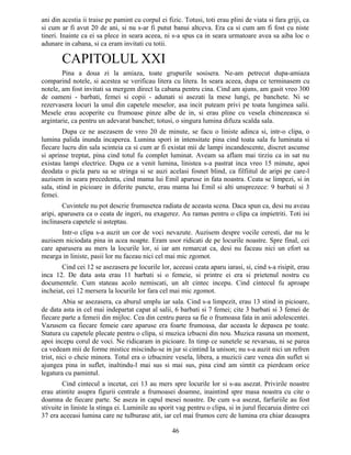 ani din acestia ii traise pe pamint cu corpul ei fizic. Totusi, toti erau plini de viata si fara griji, ca
si cum ar fi avut 20 de ani, si nu s-ar fi putut banui altceva. Era ca si cum am fi fost cu niste
tineri. Inainte ca ei sa plece in seara aceea, ni s-a spus ca in seara urmatoare avea sa aiba loc o
adunare in cabana, si ca eram invitati cu totii.
CAPITOLUL XXI
Pina a doua zi la amiaza, toate grupurile sosisera. Ne-am petrecut dupa-amiaza
comparind notele, si acestea se verificau litera cu litera. In seara aceea, dupa ce terminasem cu
notele, am fost invitati sa mergem direct la cabana pentru cina. Cind am ajuns, am gasit vreo 300
de oameni - barbati, femei si copii - adunati si asezati la mese lungi, pe banchete. Ni se
rezervasera locuri la unul din capetele meselor, asa incit puteam privi pe toata lungimea salii.
Mesele erau acoperite cu frumoase pinze albe de in, si erau pline cu vesela chinezeasca si
argintarie, ca pentru un adevarat banchet; totusi, o singura lumina difuza scalda sala.
Dupa ce ne asezasem de vreo 20 de minute, se facu o liniste adinca si, intr-o clipa, o
lumina palida inunda incaperea. Lumina spori in intensitate pina cind toata sala fu luminata si
fiecare lucru din sala scinteia ca si cum ar fi existat mii de lampi incandescente, discret ascunse
si aprinse treptat, pina cind totul fu complet luminat. Aveam sa aflam mai tirziu ca in sat nu
existau lampi electrice. Dupa ce a venit lumina, linistea s-a pastrat inca vreo 15 minute, apoi
deodata o picla paru sa se stringa si se auzi acelasi fosnet blind, ca filfiitul de aripi pe care-l
auzisem in seara precedenta, cind mama lui Emil aparuse in fata noastra. Ceata se limpezi, si in
sala, stind in picioare in diferite puncte, erau mama lui Emil si alti unsprezece: 9 barbati si 3
femei.
Cuvintele nu pot descrie frumusetea radiata de aceasta scena. Daca spun ca, desi nu aveau
aripi, aparusera ca o ceata de ingeri, nu exagerez. Au ramas pentru o clipa ca impietriti. Toti isi
inclinasera capetele si asteptau.
Intr-o clipa s-a auzit un cor de voci nevazute. Auzisem despre vocile ceresti, dar nu le
auzisem niciodata pina in acea noapte. Eram usor ridicati de pe locurile noastre. Spre final, cei
care aparusera au mers la locurile lor, si iar am remarcat ca, desi nu faceau nici un efort sa
mearga in liniste, pasii lor nu faceau nici cel mai mic zgomot.
Cind cei 12 se asezasera pe locurile lor, aceeasi ceata aparu iarasi, si, cind s-a risipit, erau
inca 12. De data asta erau 11 barbati si o femeie, si printre ei era si prietenul nostru cu
documentele. Cum stateau acolo nemiscati, un alt cintec incepu. Cind cintecul fu aproape
incheiat, cei 12 mersera la locurile lor fara cel mai mic zgomot.
Abia se asezasera, ca aburul umplu iar sala. Cind s-a limpezit, erau 13 stind in picioare,
de data asta in cel mai indepartat capat al salii, 6 barbati si 7 femei; cite 3 barbati si 3 femei de
fiecare parte a femeii din mijloc. Cea din centru parea sa fie o frumoasa fata in anii adolescentei.
Vazusem ca fiecare femeie care aparuse era foarte frumoasa, dar aceasta le depasea pe toate.
Statura cu capetele plecate pentru o clipa, si muzica izbucni din nou. Muzica rasuna un moment,
apoi incepu corul de voci. Ne ridicaram in picioare. In timp ce sunetele se revarsau, ni se parea
ca vedeam mii de forme mistice miscindu-se in jur si cintind la unison; nu s-a auzit nici un refren
trist, nici o cheie minora. Totul era o izbucnire vesela, libera, a muzicii care venea din suflet si
ajungea pina in suflet, inaltindu-l mai sus si mai sus, pina cind am simtit ca pierdeam orice
legatura cu pamintul.
Cind cintecul a incetat, cei 13 au mers spre locurile lor si s-au asezat. Privirile noastre
erau atintite asupra figurii centrale a frumoasei doamne, inaintind spre masa noastra cu cite o
doamna de fiecare parte. Se aseza in capul mesei noastre. De cum s-a asezat, farfuriile au fost
stivuite in liniste la stinga ei. Luminile au sporit vag pentru o clipa, si in jurul fiecaruia dintre cei
37 era aceeasi lumina care ne tulburase atit, iar cel mai frumos cerc de lumina era chiar deasupra
46
 