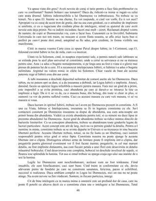 Va apasa viata din greu? Aveti nevoie de curaj si tarie pentru a face fata problemelor cu
care va confruntati? Sunteti bolnavi sau tematori? Daca da, ridicati-va inima si rugati-va celui
care arata drumul. Iubirea indestructibila a lui Dumnezeu va imbratiseaza. Nu trebuie sa va
temeti. Nu a spus El: Inainte sa ma cheme, Eu voi raspunde, si cind vor vorbi, Eu ii voi auzi?
Apropiati-va cu curaj de acest tron de gratie, dar nu asa cum gindeati, cu o atitudine de implorare
si umilinta, ci cu o rugaciune din credinta plina de intelegere, stiind ca ajutorul de care aveti
nevoie este deja primit. Nu va indoiti niciodata; faceti mai mult - cereti. Reclamati dreptul vostru
de nastere, de copii ai Dumnezeului viu, cum a facut Isus. Cunoasteti ca in Invizibil, Substanta
Universala in care noi toti traim, ne miscam si avem fiinta noastra, se afla orice lucru bun si
perfect pe care-l poate dori omul, asteptind sa fie adus, prin credinta, in forma vizibila sau
manifestata.
Cititi in marea voastra Carte ceea ce spune Pavel despre Iubire, in 1-Corinteni, cap.13,
folosind cuvintul Iubire in loc de mila, cum s-a incercat.
Uitati-va la Solomon, cind, in noaptea experientei sale, a permis naturii sale iubitoare sa
se extinda pina la acel plan universal al constiintei, unde a cerut sa serveasca si nu sa traiasca
pentru sine. Asta i-a adus o bogatie nemaipomenita, si pe linga asta au fost o viata si o glorie mai
presus de puterea lui de a cere. El a recunoscut intelepciunea Iubirii, si Iubirea i-a adus o bogatie
nelimitata. Argintul nu valora nimic in zilele lui Solomon. Chiar vasele de baut ale acestui
puternic rege al Iubirii erau din aur curat.
A iubi inseamna a deschide depozitul nelimitat de comori aurite ale lui Dumnezeu. Daca
iubim, nu ne putem opri sa dam, si a da inseamna a dobindi, iar Legea Iubirii e implinita. Atunci,
daruind, facem sa opereze legea infailibila a masurii pentru masura. Fara nici un gind de a primi,
este imposibil a se evita primirea, caci abundenta pe care ai daruit-o se intoarce la tine ca
implinire a legii: Da si ti se va da, cu o masura buna, din belsug, din toate si chiar in plus, si
oamenii va vor da pentru sufletul vostru. Caci cu aceeasi masura cu care veti masura, vi se va
masura si voua.
Daca lucram in spiritul Iubirii, trebuie sa-l avem pe Dumnezeu prezent in constiinta. A fi
una cu Viata, Iubirea si Intelepciunea, inseamna sa fii in legatura constienta cu ele. Sa-l
contactezi constient pe Dumnezeu inseamna sa dispui de abundenta, asa cum asta-noapte am
primit hrana din abundenta. Vedeti ca exista abundenta pentru toti; si ca nimeni nu duce lipsa in
prezenta abundentei lui Dumnezeu. Acest gind de abundenta trebuie sa ridice mintea dincolo de
barierele limitarilor. Ca sa concepem abundenta, trebuie sa abandonam toate gindurile legate de
lucruri particulare. Acest concept este atit de larg, incit nu va permite gindul la detaliu. Pentru a-l
mentine in minte, constiinta trebuie sa se avinte departe in Univers si sa trezeasca in sine bucuria
libertatii perfecte. Aceasta libertate trebuie, totusi, sa nu fie luata ca un libertinaj, caci suntem
responsabili pentru orice gind si orice fapta. Constiinta noastra nu poate ajunge la aceasta
libertate intr-o clipita. Distrugerea ultimei urme de limitare poate fi implinita intr-o clipita, dar
pregatirile pentru gloriosul eveniment vor fi fost facute inainte; pregatirile, in cel mai marunt
detaliu, au fost implinite dinlauntru, asa cum fiecare petala a unei flori este desavirsita in detaliu
inlauntrul bobocului. Cind desavirsirea este completa, bobocul isi deschide invelisul de sepale, si
floarea iese splendida la lumina. Tot asa si omul trebuie sa sparga coaja ego-ului sau inainte de a
iesi la lumina.
Legile lui Dumnezeu sunt neschimbatoare, aceleasi cum au fost totdeauna. Fiind
imuabile, ele sunt binefacatoare, caci sunt bune. Cind traim in conformitate cu ele, devin
adevarate pietre de fundatie pe care ne construim sanatatea, fericirea, pacea si echilibrul,
succesul si realizarea. Daca umblam complet in Legea lui Dumnezeu, nici un rau nu ne poate
atinge. Nu avem nevoie sa fim vindecati. Suntem, in fiecare particica, intregi.
Cit de bine intelegem ca in marea inima a omenirii este un profund dor de casa, care nu
poate fi potolit cu altceva decit cu o constiinta clara sau o intelegere a lui Dumnezeu, Tatal
48
 