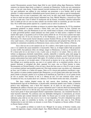 nostru! Recunoastem aceasta foame dupa felul in care inimile pling dupa Dumnezeu. Sufletul
omenesc nu tinjeste dupa nimic ca dupa a-L cunoaste pe Dumnezeu. Acela care are cunoasterea
justa - a lui este viata eterna. Vedem oamenii trecind continuu de la un lucru la altul, sperind ca
vor gasi multumire sau odihna in vreo realizare sau posesiune a ceva limitat, dorit in mod
obisnuit. Ii vedem urmarind si dobindind aceste lucruri numai ca sa vada ca sunt tot nemultumiti.
Dupa toane, unii vor case si paminturi; altii, mari averi; iar altii, mari studii. Suntem privilegiati
sa stim ca omul are toate aceste lucruri inlauntrul sau. Isus, Marele Maestru, a incercat sa-i faca
pe toti sa vada asta. Cum Il iubim! El straluceste atit de frumos, triumfator, datorita realizarilor
sale! Ii iubim pe toti cei care au atins culmile sau nivelele inalte in constiinta, pe care le-a atins
Isus. Nu ii iubim doar pentru operele lor, ci pentru ceea ce sunt ei cu adevarat.
Isus nu Si-a permis niciodata sa traiasca in exterior dupa iluminarea Sa. El Si-a mentinut
permanent gindurile in partea centrala a fiintei Sale, care este Christ. In Isus, Christul sau
Scinteia Centrala, care este Dumnezeu in noi toti, traind astazi in fiecare, a fost manifestat ca sa
se arate guvernind perfect corpul material sau omul carnal. In felul acesta a implinit El toate
marile Sale opere, si nu pentru ca El ar fi fost cumva diferit de voi. El nu avea o putere mai mare
decit au astazi toti. El nu era nicicum Fiu al lui Dumnezeu, ca noi sa fim doar servitorii lui
Dumnezeu. El a facut aceste lucruri deoarece aceeasi Scinteie Divina, pe care Tatal a sadit-o in
orice copil nascut, a fost aprinsa intr-o flacara mai stralucitoare prin propriul Sau efort de a Se
mentine in comuniune constienta cu Dumnezeu insusi, sursa a toata Viata, Iubirea si Puterea.
Isus a fost un om ca toti oamenii de azi. El a suferit, a fost ispitit si pus la incercare, asa
cum si voi suferiti din cauza tentatiilor si incercarilor. Stim ca, in timpul sederii Sale pe pamint
in corp vizibil, Isus petrecea zilnic ore intregi, singur cu Dumnezeu, si stim ca, in tineretea Lui,
El a trecut prin tot ce am trecut si noi, si prin ceea ce treceti si voi astazi. Stim ca orice om
trebuie sa depaseasca dorintele materialiste, carnale, indoielile si temerile, pina cind ajunge la
constiinta perfecta sau recunoasterea Prezentei care locuieste inlauntru, acest Tatal din mine pe
seama caruia punea Isus toate marile Sale opere. El a trebuit sa invete, asa cum si noi am avut de
invatat, si asa cum si voi invatati astazi. A fost nevoit sa incerce iar si iar, cum faceti si voi. A
fost obligat sa-si mentina pozitia, asa cum si voi sunteti siliti sa va mentineti pozitia, chiar cu
pumnii inclestati si stringind din dinti, spunind Voi reusi, stiu ca Christ traieste in mine.
Recunoastem ca Christul launtric a fost cel care a facut din Isus ceea ce a fost El si este si astazi,
si ca aceleasi realizari sunt posibile pentru toti. Prin toate acestea n-am vrea deloc sa-L diminuam
pe Isus, caci Il iubim cu o iubire de nespus. Stim ca El a trecut prin perfecta crucificare a ego-
ului, pentru a-si putea conduce poporul spre Dumnezeu; ca sa le poata arata calea spre iesirea din
pacat, boala si necazuri, pentru ca ei sa poata sa Il manifeste pe Tatal din ei; ca sa-i poata invata
pe toti ca acelasi Tata traieste in toti si ii iubeste pe toti. Cel care urmeaza strins viata si
invatatura lui Isus, nu ar putea decit sa-L iubeasca. El este fratele nostru mai mare, cel perfect.
Dar daca vindem dreptul nostru de intii nascut, daca incalcam sau dispretuim
binefacatoarele legi ale lui Dumnezeu, si facind astfel, intoarcem spatele casei Tatalui, si ratacim
printr-o tara indepartata, cum a facut fiul ratacitor, de cit folos ne este pacea si belsugul,
abundenta de caldura si bucurie care se gasesc inlauntrul casei? Cind esti obosit de desertaciunile
vietii, cind esti istovit si ti-e dor de casa, cu pasi sovaitori te poti intoarce acasa, in casa Tatalui.
Acest lucru poate fi facut parcurgind drumul experientelor dureroase, sau renuntind bucuros la
toate lucrurile materiale. Nu conteaza cum este dobindita intelegerea si cunoasterea, pe oricare
cale vei inainta spre semnul chemarii tale inalte. Cu fiecare pas vei creste mai puternic si mai
indraznet, pina cind nu vei mai sovai si nu te vei mai impiedica. Vei privi inlauntrul tau pentru
iluminarea ta, apoi, in constiinta ta trezita, vei realiza ca acolo este casa ta. Este Divina
Atotprezenta in care toti traim, ne miscam si avem fiinta. O respiram cu fiecare suflare. O traim
cu fiecare bataie a inimii.
Nu va ginditi ca trebuie sa veniti la noi. Mergeti la voi acasa, in biserica voastra, casa
voastra de rugaciune, singuri, oriunde alegeti. Isus, Marele Maestru al Iubirii, va poate ajuta; toti
49
 