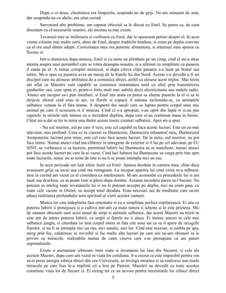 Dupa o zi-doua, chestiunea era limpezita, scapindu-ne de griji. Ne-am minunat de asta,
dar ocupindu-ne cu altele, am uitat curind.
Survenind alte probleme, am capatat obiceiul sa le discut cu Emil. Se parea ca, de cum
discutam cu el necazurile noastre, ele incetau sa mai existe.
Tovarasii mei se intilnisera si vorbisera cu Emil, dar le spusesem putine despre el. In acea
vreme citisem mai multe carti, alese de Emil, despre traditiile hinduse, si eram pe deplin convins
ca el era unul dintre adepti. Curiozitatea mea era puternic alimentata, si interesul meu sporea cu
fiecare zi.
Intr-o duminica dupa-amiaza, Emil si cu mine ne plimbam pe un cimp, cind el mi-a atras
atentia asupra unui porumbel care se rotea deasupra noastra, si a afirmat cu simplitate ca pasarea
il cauta pe el. A ramas complet nemiscat, si dupa citeva clipe pasarea s-a lasat pe bratul sau
intins. Mi-a spus ca pasarea avea un mesaj de la fratele lui din Nord. Acesta s-a dovedit a fi un
discipol care nu atinsese abilitatea de a comunica direct, astfel ca alesese acest mijloc. Mai tirziu
am aflat ca Maestrii sunt capabili sa comunice instantaneu unul cu altul prin transmiterea
gindurilor sau, cum spun ei, printr-o forta mult mai subtila decit electricitatea sau undele radio.
Atunci am inceput sa-i pun intrebari, si Emil imi arata ca putea sa cheme pasarile la el si sa le
dirijeze zborul cind erau in aer, ca florile si copacii il salutau inclinindu-se, ca animalele
salbatice veneau la el fara teama. A despartit doi sacali care se luptau pentru corpul unui mic
animal pe care il ucisesera si il mincau. Cind el s-a apropiat, s-au oprit din lupta si si-au pus
capetele in miinile sale intinse cu o incredere deplina, dupa care si-au continuat masa in liniste.
Chiar mi-a dat sa tin in mina una dintre aceste tinere creaturi salbatice. Apoi mi-a spus:
- Nu eul muritor, eul pe care il vezi, este cel capabil sa faca aceste lucruri. Este un eu mai
adevarat, mai profund. Ceea ce tu cunosti ca Dumnezeu, Dumnezeu inlauntrul meu, Dumnezeul
Atotputernic lucrind prin mine, este cel care face aceste lucruri. De la mine, eul muritor, nu pot
face nimic. Numai atunci cind ma eliberez in intregime de exterior si il las pe cel adevarat, pe EU
SINT, sa vorbeasca si sa lucreze, permitind Iubirii lui Dumnezeu sa se manifeste, numai atunci
pot face aceste lucruri pe care le-ai vazut. Cind lasi Iubirea lui Dumnezeu sa curga prin tine spre
toate lucrurile, nimic nu se teme de tine si nu ti se poate intimpla nici un rau.
In acea perioada am luat zilnic lectii cu Emil. Aparea deodata in camera mea, chiar daca
avusesem grija sa incui usa cind ma retrageam. La inceput aparitia lui cind vroia m-a tulburat,
insa in curind am vazut ca el considera ca intelesesem. M-am acomodat cu procedeele lui si am
lasat usa deschisa, ca sa poata veni si pleca dupa dorinta. Aceasta incredere parea sa-l bucure. Nu
puteam sa inteleg toate invataturile lui si nu le puteam accepta pe deplin, nici nu eram gata, cu
toate cele vazute in Orient, sa accept totul deodata. Erau necesari ani de meditatie care sa-mi
aduca realizarea profundului sens spiritual al vietii acestor oameni.
Munca lor este indeplinita fara ostentatie si cu o simplitate perfect copilareasca. Ei stiu ca
puterea Iubirii ii protejeaza si o cultiva intr-atit ca toata natura ii iubeste si le este prietena. Mii
de oameni obisnuiti sunt ucisi anual de serpi si animale salbatice, dar acesti Maestri au trezit in
sine atit de intens puterea Iubirii, ca serpii si fiarele nu ii ataca. Ei traiesc uneori in cele mai
salbatice jungle, si citeodata isi lasa corpul intins in fata cite unui sat ca sa il apere de ravagiile
fiarelor, si nu li se intimpla nici un rau, nici satului, nici lor. Cind este necesar, ei umbla pe apa,
merg prin foc, calatoresc in invizibil si fac multe alte lucruri pe care noi ne-am obisnuit sa le
privim ca miracole, realizabile numai de catre cineva care s-ar presupune ca are puteri
supranaturale.
Exista o asemanare izbitoare intre viata si invatatura lui Isus din Nazaret, si cele ale
acestor Maestri, dupa cum am vazut in viata lor cotidiana. S-a crezut ca este imposibil pentru om
sa-si preia energia zilnica direct din cea Universala, sa invinga moartea si sa realizeze asa-zisele
miracole pe care Isus le-a implinit cit a fost pe Pamint. Maestrii au dovedit ca toate acestea
constituie viata lor de fiecare zi. Ei extrag tot ce au nevoie pentru necesitatile lor zilnice direct
5
 