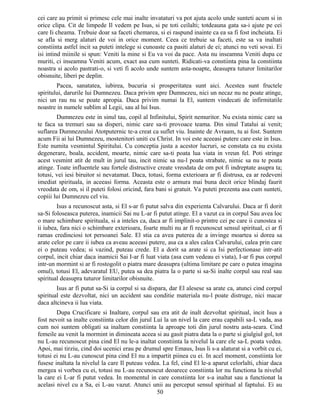 cei care au primit si primesc cele mai inalte invataturi va pot ajuta acolo unde sunteti acum si in
orice clipa. Cit de limpede Il vedem pe Isus, si pe toti ceilalti; totdeauna gata sa-i ajute pe cei
care Ii cheama. Trebuie doar sa faceti chemarea, si ei raspund inainte ca ea sa fi fost incheiata. Ei
se afla si merg alaturi de voi in orice moment. Ceea ce trebuie sa faceti, este sa va inaltati
constiinta astfel incit sa puteti intelege si cunoaste ca pasiti alaturi de ei; atunci nu veti sovai. Ei
isi intind miinile si spun: Veniti la mine si Eu va voi da pace. Asta nu inseamna Veniti dupa ce
muriti, ci inseamna Veniti acum, exact asa cum sunteti. Ridicati-va constiinta pina la constiinta
noastra si acolo pastrati-o, si veti fi acolo unde suntem asta-noapte, deasupra tuturor limitarilor
obisnuite, liberi pe deplin.
Pacea, sanatatea, iubirea, bucuria si prosperitatea sunt aici. Acestea sunt fructele
spiritului, darurile lui Dumnezeu. Daca privim spre Dumnezeu, nici un necaz nu ne poate atinge,
nici un rau nu se poate apropia. Daca privim numai la El, suntem vindecati de infirmitatile
noastre in numele sublim al Legii, sau al lui Isus.
Dumnezeu este in sinul tau, copil al Infinitului, Spirit nemuritor. Nu exista nimic care sa
te faca sa tremuri sau sa disperi, nimic care sa-ti provoace teama. Din sinul Tatalui ai venit;
suflarea Dumnezeului Atotputernic te-a creat ca suflet viu. Inainte de Avraam, tu ai fost. Suntem
acum Fii ai lui Dumnezeu, mostenitori uniti cu Christ. In voi este aceeasi putere care este in Isus.
Este numita vesmintul Spiritului. Cu conceptia justa a acestor lucruri, se constata ca nu exista
degenerare, boala, accident, moarte, nimic care sa-ti poata lua viata in vreun fel. Poti stringe
acest vesmint atit de mult in jurul tau, incit nimic sa nu-l poata strabate, nimic sa nu te poata
atinge. Toate influentele sau fortele distructive create vreodata de om pot fi indreptate asupra ta;
totusi, vei iesi biruitor si nevatamat. Daca, totusi, forma exterioara ar fi distrusa, ea ar redeveni
imediat spirituala, in aceeasi forma. Aceasta este o armura mai buna decit orice blindaj faurit
vreodata de om, si il puteti folosi oricind, fara bani si gratuit. Va puteti prezenta asa cum sunteti,
copiii lui Dumnezeu cel viu.
Isus a recunoscut asta, si El s-ar fi putut salva din experienta Calvarului. Daca ar fi dorit
sa-Si foloseasca puterea, inamicii Sai nu L-ar fi putut atinge. El a vazut ca in corpul Sau avea loc
o mare schimbare spirituala, si a inteles ca, daca ar fi implinit-o printre cei pe care ii cunostea si
ii iubea, fara nici o schimbare exterioara, foarte multi nu ar fi recunoscut sensul spiritual, ci ar fi
ramas credinciosi tot persoanei Sale. El stia ca avea puterea de a invinge moartea si dorea sa
arate celor pe care ii iubea ca aveau aceeasi putere, asa ca a ales calea Calvarului, calea prin care
ei o puteau vedea; si vazind, puteau crede. El a dorit sa arate si ca Isi perfectionase intr-atit
corpul, incit chiar daca inamicii Sai I-ar fi luat viata (asa cum vedeau ei viata), I-ar fi pus corpul
intr-un mormint si ar fi rostogolit o piatra mare deasupra (ultima limitare pe care o putea imagina
omul), totusi El, adevaratul EU, putea sa dea piatra la o parte si sa-Si inalte corpul sau real sau
spiritual deasupra tuturor limitarilor obisnuite.
Isus ar fi putut sa-Si ia corpul si sa dispara, dar El alesese sa arate ca, atunci cind corpul
spiritual este dezvoltat, nici un accident sau conditie materiala nu-l poate distruge, nici macar
daca altcineva ii lua viata.
Dupa Crucificare si Inaltare, corpul sau era atit de inalt dezvoltat spiritual, incit Isus a
fost nevoit sa inalte constiinta celor din jurul Lui la un nivel la care erau capabili sa-L vada, asa
cum noi suntem obligati sa inaltam constiinta la aproape toti din jurul nostru asta-seara. Cind
femeile au venit la mormint in dimineata aceea si au gasit piatra data la o parte si giulgiul gol, tot
nu L-au recunoscut pina cind El nu le-a inaltat constiinta la nivelul la care ele sa-L poata vedea.
Apoi, mai tirziu, cind doi ucenici erau pe drumul spre Emaus, Isus li s-a alaturat si a vorbit cu ei,
totusi ei nu L-au cunoscut pina cind El nu a impartit piinea cu ei. In acel moment, constiinta lor
fusese inaltata la nivelul la care Il puteau vedea. La fel, cind El le-a aparut celorlalti, chiar daca
mergea si vorbea cu ei, totusi nu L-au recunoscut deoarece constiinta lor nu functiona la nivelul
la care ei L-ar fi putut vedea. In momentul in care constiinta lor s-a inaltat sau a functionat la
acelasi nivel cu a Sa, ei L-au vazut. Atunci unii au perceput sensul spiritual al faptului. Ei au
50
 