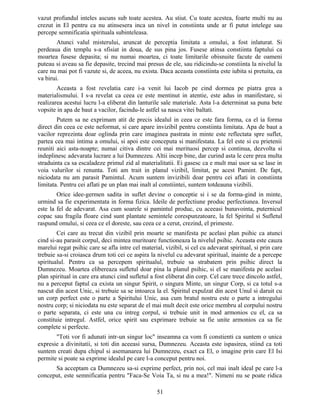 vazut profundul inteles ascuns sub toate acestea. Au stiut. Cu toate acestea, foarte multi nu au
crezut in El pentru ca nu atinsesera inca un nivel in constiinta unde ar fi putut intelege sau
percepe semnificatia spirituala subinteleasa.
Atunci valul misterului, aruncat de perceptia limitata a omului, a fost inlaturat. Si
perdeaua din templu s-a sfisiat in doua, de sus pina jos. Fusese atinsa constiinta faptului ca
moartea fusese depasita; si nu numai moartea, ci toate limitarile obisnuite facute de oameni
puteau si aveau sa fie depasite, trecind mai presus de ele, sau ridicindu-se constiinta la nivelul la
care nu mai pot fi vazute si, de aceea, nu exista. Daca aceasta constiinta este iubita si pretuita, ea
va birui.
Aceasta a fost revelatia care i-a venit lui Iacob pe cind dormea pe piatra grea a
materialismului. I s-a revelat ca ceea ce este mentinut in atentie, este adus in manifestare, si
realizarea acestui lucru l-a eliberat din lanturile sale materiale. Asta l-a determinat sa puna bete
vopsite in apa de baut a vacilor, facindu-le astfel sa nasca vitei baltati.
Putem sa ne exprimam atit de precis idealul in ceea ce este fara forma, ca el ia forma
direct din ceea ce este neformat, si care apare invizibil pentru constiinta limitata. Apa de baut a
vacilor reprezinta doar oglinda prin care imaginea pastrata in minte este reflectata spre suflet,
partea cea mai intima a omului, si apoi este conceputa si manifestata. La fel este si cu prietenii
reuniti aici asta-noapte; numai citiva dintre cei mai merituosi percep si continua, dezvolta si
indeplinesc adevarata lucrare a lui Dumnezeu. Altii incep bine, dar curind asta le cere prea multa
straduinta ca sa escaladeze primul zid al materialitatii. Ei gasesc ca e mult mai usor sa se lase in
voia valurilor si renunta. Toti am trait in planul vizibil, limitat, pe acest Pamint. De fapt,
niciodata nu am parasit Pamintul. Acum suntem invizibili doar pentru cei aflati in constiinta
limitata. Pentru cei aflati pe un plan mai inalt al constiintei, suntem totdeauna vizibili.
Orice idee-germen sadita in suflet devine o conceptie si i se da forma-gind in minte,
urmind sa fie experimentata in forma fizica. Ideile de perfectiune produc perfectiunea. Inversul
este la fel de adevarat. Asa cum soarele si pamintul produc, cu aceeasi bunavointa, puternicul
copac sau fragila floare cind sunt plantate semintele corespunzatoare, la fel Spiritul si Sufletul
raspund omului, si ceea ce el doreste, sau ceea ce a cerut, crezind, el primeste.
Cei care au trecut din vizibil prin moarte se manifesta pe acelasi plan psihic ca atunci
cind si-au parasit corpul, deci mintea muritoare functioneaza la nivelul psihic. Aceasta este cauza
marelui regat psihic care se afla intre cel material, vizibil, si cel cu adevarat spiritual, si prin care
trebuie sa-si croiasca drum toti cei ce aspira la nivelul cu adevarat spiritual, inainte de a percepe
spiritualul. Pentru ca sa percepem spiritualul, trebuie sa strabatem prin psihic direct la
Dumnezeu. Moartea elibereaza sufletul doar pina la planul psihic, si el se manifesta pe acelasi
plan spiritual in care era atunci cind sufletul a fost eliberat din corp. Cel care trece dincolo astfel,
nu a perceput faptul ca exista un singur Spirit, o singura Minte, un singur Corp, si ca totul s-a
nascut din acest Unic, si trebuie sa se intoarca la el. Spiritul expulzat din acest Unul si daruit cu
un corp perfect este o parte a Spiritului Unic, asa cum bratul nostru este o parte a intregului
nostru corp; si niciodata nu este separat de el mai mult decit este orice membru al corpului nostru
o parte separata, ci este una cu intreg corpul, si trebuie unit in mod armonios cu el, ca sa
constituie intregul. Astfel, orice spirit sau exprimare trebuie sa fie unite armonios ca sa fie
complete si perfecte.
"Toti vor fi adunati intr-un singur loc" inseamna ca vom fi constienti ca suntem o unica
expresie a divinitatii, si toti din aceeasi sursa, Dumnezeu. Aceasta este ispasirea, stiind ca toti
suntem creati dupa chipul si asemanarea lui Dumnezeu, exact ca El, o imagine prin care El Isi
permite si poate sa exprime idealul pe care l-a conceput pentru noi.
Sa acceptam ca Dumnezeu sa-si exprime perfect, prin noi, cel mai inalt ideal pe care l-a
conceput, este semnificatia pentru "Faca-Se Voia Ta, si nu a mea!". Nimeni nu se poate ridica
51
 