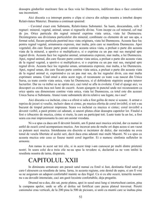 deasupra gindurilor muritoare fara sa faca voia lui Dumnezeu, indiferent daca o face constient
sau inconstient.
Aici discutia s-a intrerupt pentru o clipa si cineva din echipa noastra a intrebat despre
Relativitatea Materiei. Doamna a continuat spunind:
- Cuvintul exact este Substanta, Relativitatea Substantei. Sa luam, deocamdata, cele 5
regnuri: mineral, vegetal, animal, uman si regnurile divine. Vom incepe cu cel mineral, cel mai
de jos. Orice particula din regnul mineral exprima viata unica, viata lui Dumnezeu.
Dezintegrarea sau diviziunea particulelor din mineral, combinate cu elemente de aer sau apa, a
format solul, fiecare particula pastrind inca viata originara, viata lui Dumnezeu. Aceasta face loc
pentru regnul vegetal, urmatoarea expresie, mai inalta, prin care se manifesta Dumnezeu. Apoi
vegetalul, din care fiecare parte poate contine aceasta unica viata, a preluat o parte din aceasta
viata de la mineral, a sporit-o si multiplicat-o, si o exprima cu un pas mai sus mergind spre
regnul divin. Aceasta face loc regnului animal, urmatoarea expresie, mai inalta, a lui Dumnezeu.
Apoi, regnul animal, din care fiecare parte contine viata unica, a preluat o parte din aceasta viata
de la regnul vegetal, a sporit-o si multiplicat-o, si o exprima cu un pas mai sus, mergind spre
regnul divin. Aceasta face loc regnului uman, urmatoarea expresie, mai inalta, a lui Dumnezeu.
Apoi, regnul uman, din care fiecare parte contine viata unica, a preluat o parte din aceasta viata
de la regnul animal si, exprimind-o cu un pas mai sus, da loc regnului divin, cea mai inalta
exprimare umana. Cind omul a atins acest regn, el recunoaste ca toate s-au nascut din Unica
Sursa, ca toate contin viata unica, viata lui Dumnezeu, si el dobindeste stapinire asupra tuturor
lucrurilor. Dar nu va trebui sa ne oprim aici, caci totul se afla in evolutie. Cind el ajunge aici, va
descoperi ca exista inca noi lumi de cucerit. Acum ajungem in punctul unde noi recunoastem ca
orice spatiu sau dimensiune contine viata unica, viata lui Dumnezeu, ca totul este din aceeasi
Unica Sursa si Substanta. Atunci toate substantele devin relative sau legate, nu-i asa?
Aici discutia s-a incheiat, cina s-a sfirsit si sala a fost golita de mese si scaune. A urmat o
repriza de jocuri si veselie, inclusiv dans si cintec, pe muzica oferita de corul invizibil, si toti s-au
bucurat de timpul petrecut impreuna. Seara s-a incheiat cu muzica si cintec; corul invizibil a
devenit vizibil, a pasit printre cei adunati, si uneori plutea chiar deasupra capetelor lor. Finalul a
fost o izbucnire de muzica, cintec si risete, la care au participat toti. Luate toate la un loc, a fost
seara cea mai impresionanta la care am asistat vreodata.
Ni s-a spus ca daca am fi devenit linistiti, am fi putut auzi muzica oricind, dar ca numai in
astfel de ocazii corul acompaniaza muzica. Am incercat asta de multe ori dupa aceea si am vazut
ca puteam auzi muzica. Intotdeauna era discreta si incintator de dulce, dar niciodata nu avea
tonul de vesela libertate al acelei seri, decit daca erau adunati mai multi Maestri. Ni s-a spus ca
aceasta muzica este ceea ce fusese numit corul ingerilor. Ei o numesc simfonia sufletelor in
armonie.
Am ramas in acest sat trei zile, si in acest timp i-am cunoscut pe multi dintre prietenii
nostri. In seara celei de-a treia zile ne-au spus la revedere si, declarind ca ne vom intilni la
resedinta noastra de iarna, disparura.
CAPITOLUL XXII
In dimineata urmatoare am parasit satul numai cu Emil si Jast, destinatia fiind satul pe
care-l alesesem ca resedinta de iarna. Iarna, in aceasta regiune, este destul de aspra, si am fi vrut
sa ne asiguram un adapost confortabil inainte sa dea frigul. Ca si cu alte ocazii, temerile noastre
nu s-au dovedit intemeiate, caci am gasit locuinte confortabile, deja pregatite.
Drumul ne-a dus, din sat, peste platou, apoi in susul unui lung si intortocheat canion, pina
la cumpana apelor, unde se afla al doilea sat fortificat care pazea platoul traversat. Peretii
canionului erau verticali, de la 200 pina la 500 de picioare, si uniti cu muntii care se inaltau pina
52
 