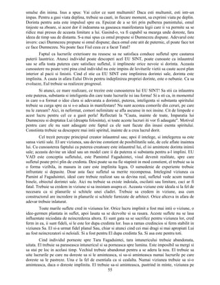 smulse din inima. Isus a spus: Vai celor ce sunt multumiti! Daca esti multumit, esti intr-un
impas. Pentru a gasi viata deplina, trebuie sa cauti, in fiecare moment, sa exprimi viata pe deplin.
Dorinta pentru asta este impulsul spre ea. Epuizat de a se tiri prin pulberea pamintului, omul
tinjeste sa zboare, si acest dor il indeamna sa gaseasca manifestarea legii care ii va permite sa se
ridice mai presus de aceasta limitare a lui. Gasind-o, va fi capabil sa mearga unde doreste, fara
ideea de timp sau de distanta. S-a mai spus ca omul propune si Dumnezeu dispune. Adevarul este
invers: caci Dumnezeu propune si omul dispune; daca omul este atit de puternic, el poate face tot
ce face Dumnezeu. Nu poate face Fiul ceea ce a facut Tatal?
Faptul ca lucrurile exterioare nu reusesc sa ne satisfaca conduce sufletul spre cautarea
puterii launtrice. Atunci individul poate descoperi acel EU SINT, poate cunoaste ca inlauntrul
sau se afla toata puterea care satisface sufletul, ii implineste orice nevoie si dorinta. Aceasta
cunoastere nu poate veni pina cind individul nu este impins de loviturile vietii sa caute acest plan
interior al pacii si linistii. Cind el stie ca EU SINT este implinirea dorintei sale, dorinta este
implinita. A cauta in afara Eului Divin pentru indeplinirea propriei dorinte, este o nebunie. Ca sa
evolueze, Eul trebuie sa realizeze progresul.
Si atunci, ce mare realizare, ce trezire este cunoasterea lui EU SINT! Sa stii ca inlauntru
este puterea, substanta si inteligenta din care toate lucrurile isi iau forma! Si a sti ca, in momentul
in care s-a format o idee clara si adevarata a dorintei, puterea, inteligenta si substanta spiritului
trebuie sa curga spre ea si s-o aduca in manifestare! Nu sunt acestea comorile din ceruri, pe care
nu le zaream? Aici, in neformat, comori nelimitate se afla ascunse in noi insine. Cit de limpede e
acest lucru pentru cel ce a gasit perla! Reflectati la "Cauta, inainte de toate, Imparatia lui
Dumnezeu si dreptatea Lui (dreapta folosinta), si toate aceste lucruri iti vor fi adaugate". Motivul
pentru care ele nu sunt adaugate este faptul ca ele sunt facute din insasi esenta spiritului.
Constiinta trebuie sa descopere mai intii spiritul, inainte de a crea lucrul dorit.
Cel trezit percepe principiul creator inlauntrul sau; apoi il intelege, si intelegerea sa este
sansa vietii sale. El are viziunea, sau devine constient de posibilitatile sale, de cele aflate inaintea
lui. Cu cunoasterea faptului ca puterea creatoare este inlauntrul lui, el isi aminteste dorinta inimii
sale; aceasta devine un ideal sau un model care ii da puterea si substanta pentru a-l implini. EU
VAD este conceptia sufletului, este Pamintul Fagaduintei, visul devenit realitate, spre care
sufletul poate privi plin de credinta. Desi poate sa nu fie stapinit in mod constient, el trebuie sa ia
o forma vizibila, in masura in care este implinita legea. O sumedenie de experiente trebuie
infruntate si depasite. Doar asta face sufletul sa merite recompensa. Intelegind viziunea ca
Pamint al Fagaduintei, ideal care trebuie realizat sau sa devina real, sufletul vede acum numai
binele, obiectul dorintei sale. Aici nu trebuie sa existe indoiala, oscilatii sau limitare, caci ar fi
fatal. Trebuie sa credem in viziune si sa insistam asupra ei. Aceasta viziune este ideala si la fel de
necesara ca si planurile si schitele unei cladiri. Trebuie sa credem in viziune, asa cum
constructorul are incredere in planurile si schitele furnizate de arhitect. Orice altceva in afara de
adevar trebuie inlaturat.
Toate marile suflete cred in viziunea lor. Orice lucru implinit a fost mai intii o viziune, o
idee-germen plantata in suflet, apoi lasata sa se dezvolte si sa rasara. Aceste suflete nu se lasa
influentate niciodata de neincrederea altora. Ei sunt gata sa se sacrifice pentru viziunea lor, cred
ferm in ea, ii sunt fideli, si le este lor dupa credinta lor. Isus a ramas credincios si ferm stabilit in
viziunea Sa. El si-a urmat fidel planul Sau, chiar si atunci cind cei mai dragi si mai apropiati Lui
au fost neincrezatori si neloiali. Si a fost pentru El dupa credinta Sa. Si asa este pentru toti.
Cind individul porneste spre Tara Fagaduintei, tara intunericului trebuie abandonata,
uitata. El trebuie sa paraseasca intunericul si sa porneasca spre lumina. Este imposibil sa mergi si
sa stai pe loc in acelasi timp. Vechiul trebuie abandonat pentru a se adera la nou. El trebuie sa
uite lucrurile pe care nu doreste sa si le aminteasca, si sa-si aminteasca numai lucrurile pe care
doreste sa le pastreze. Una e la fel de esentiala ca si cealalta. Numai viziunea trebuie sa si-o
aminteasca, daca o doreste implinita. El trebuie sa-si aminteasca, pastrind in minte, viziunea pe
55
 