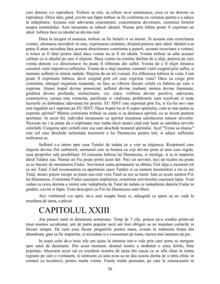 care doreste s-o reproduca. Trebuie sa uite, sa refuze sa-si aminteasca, ceea ce nu doreste sa
reproduca. Orice idee, gind, cuvint sau fapta trebuie sa fie conforma cu viziunea pentru a o aduce
la indeplinire. Aceasta este adevarata concentrare, concentrarea devotiunii, centrarea fortelor
asupra esentialului. Asta inseamna sa iubesti idealul. Numai prin Iubire poate fi exprimat un
ideal. Iubirea face ca idealul sa devina real.
Daca la inceput el esueaza, trebuie sa fie hotarit si sa insiste. Si aceasta este exercitarea
vointei, chemarea increderii in sine, exprimarea credintei, dirijind puterea spre ideal. Idealul n-ar
putea fi atins niciodata fara aceasta directionare constienta a puterii, aceasta exercitare a vointei;
si totusi ar fi fatal pentru ideal daca vointa nu ar fi tot ideala. Vointa trebuie sa aiba aceeasi
calitate ca si idealul pe care il slujeste. Daca vointa nu contine dorinta de a sluji, puterea pe care
vointa doreste s-o directioneze nu poate fi eliberata din suflet. Vointa de a fi slujit intoarce
curentul vietii impotriva sufletului. Vointa de a sluji mentine curentul vietii curgind prin suflet, si
mentine sufletul in emisie radiala. Slujirea da un tel viziunii. Ea elibereaza Iubirea in viata. Cum
poate fi exprimata Iubirea, decit curgind prin cel care exprima viata? Daca ea curge prin
constiinta, intregul organism raspunde; ea face sa vibreze fiecare celula cu Iubirea pe care o
exprima. Atunci trupul devine armonizat; sufletul devine iradiant; mintea devine iluminata;
gindirea devine profunda, stralucitoare, vie, clara; vorbirea devine pozitiva, adevarata,
constructiva; carnea este reinnoita, purificata si vitalizata; problemele sunt rezolvate si toate
lucrurile isi dobindesc adevarata lor pozitie. EU SINT este exprimat prin Eu, si Eu-lui nu-i mai
este ingaduit sa-l suprime pe EU SINT. Daca trupul nu ar fi supus spiritului, cum ar mai putea sa
exprime spiritul? Mintea constienta trebuie sa caute si sa doreasca spiritul, ca sa invete puterea
spiritului. In acest fel, individul recunoaste ca spiritul inseamna satisfacerea tuturor nevoilor.
Nicicum nu i se poate da o exprimare mai inalta decit atunci cind este lasat sa satisfaca nevoile
celorlalti. Curgerea spre ceilalti este cea care deschide tezaurul spiritului. Acel "Vreau sa slujesc"
este cel care deschide nelimitata trezorerie a lui Dumnezeu pentru toti, si aduce sufletului
realizarea sa.
Sufletul s-a intors spre casa Tatalui de indata ce a vrut sa slujeasca. Risipitorul care
slujeste devine fiul sarbatorit; sarmanul care se hranea cu coji devine print al unei case regale,
casa propriilor sale posibilitati. El cunoaste Iubirea lui Dumnezeu, si intelege, si ia in stapinire
darul Tatalui sau. Numai un Fiu poate primi acest dar. Nici un servitor, nici un ticalos nu poate
sa se bucure de mostenirea Fiului. Servitorul cauta permanent sa obtina, Fiul deja a mostenit tot
ce are Tatal. Cind recunoastem ca apartinem casei Tatalui si ca suntem mostenitori a tot ce are
Tatal, atunci putem incepe sa traim asa cum vrea Tatal ca noi sa traim. Iata ca acum suntem Fiii
lui Dumnezeu. Constiinta Fiului cauzeaza implinirea; constiinta servitorului cauzeaza lipsa. Vom
vedea ca orice dorinta a inimii este indeplinita de Tatal de indata ce indeplinim datoria Fiului in
gindire, cuvint si fapta. Vom descoperi ca Fiii lui Dumnezeu sunt liberi.
Aici vorbitorul s-a oprit, ne-a urat noapte buna si, adaugind ca spera sa ne vada la
resedinta de iarna, a plecat.
CAPITOLUL XXIII
Am parasit satul in dimineata urmatoare. Timp de 3 zile, poteca ne-a condus printr-un
tinut muntos accidentat, atit de putin populat incit am fost obligati sa ne instalam corturile in
fiecare noapte. De cum erau facute pregatirile pentru masa, aveam la indemina hrana din
abundenta, gata sa fie impartita; si niciodata n-o consumam pe toata, mereu mai raminea un pic.
In seara celei de-a treia zile am ajuns la intrarea intr-o vale prin care urma sa mergem
spre satul de destinatie. Din acest moment, drumul nostru a strabatut o zona fertila, bine
populata. Alesesem acest sat ca resedinta noastra de iarna din cauza ca se afla chiar in inima
regiunii pe care o vizitasem, si simtisem ca asta avea sa ne dea ocazia dorita de a intra zilnic in
contact cu localnicii, pentru multa vreme. Foarte multe persoane, pe care le cunoscusem in
56
 