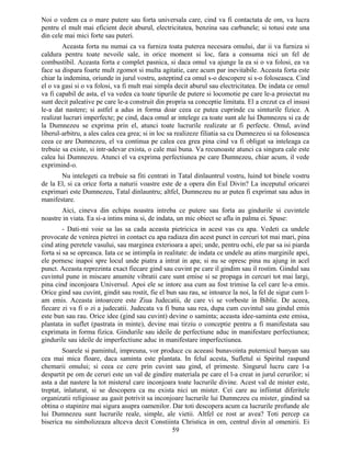 Noi o vedem ca o mare putere sau forta universala care, cind va fi contactata de om, va lucra
pentru el mult mai eficient decit aburul, electricitatea, benzina sau carbunele; si totusi este una
din cele mai mici forte sau puteri.
Aceasta forta nu numai ca va furniza toata puterea necesara omului, dar ii va furniza si
caldura pentru toate nevoile sale, in orice moment si loc, fara a consuma nici un fel de
combustibil. Aceasta forta e complet pasnica, si daca omul va ajunge la ea si o va folosi, ea va
face sa dispara foarte mult zgomot si multa agitatie, care acum par inevitabile. Aceasta forta este
chiar la indemina, oriunde in jurul vostru, asteptind ca omul s-o descopere si s-o foloseasca. Cind
el o va gasi si o va folosi, va fi mult mai simpla decit aburul sau electricitatea. De indata ce omul
va fi capabil de asta, el va vedea ca toate tipurile de putere si locomotie pe care le-a proiectat nu
sunt decit paleative pe care le-a construit din propria sa conceptie limitata. El a crezut ca el insusi
le-a dat nastere; si astfel a adus in forma doar ceea ce putea cuprinde cu simturile fizice. A
realizat lucruri imperfecte; pe cind, daca omul ar intelege ca toate sunt ale lui Dumnezeu si ca de
la Dumnezeu se exprima prin el, atunci toate lucrurile realizate ar fi perfecte. Omul, avind
liberul-arbitru, a ales calea cea grea; si in loc sa realizeze filiatia sa cu Dumnezeu si sa foloseasca
ceea ce are Dumnezeu, el va continua pe calea cea grea pina cind va fi obligat sa inteleaga ca
trebuie sa existe, si intr-adevar exista, o cale mai buna. Va recunoaste atunci ca singura cale este
calea lui Dumnezeu. Atunci el va exprima perfectiunea pe care Dumnezeu, chiar acum, il vede
exprimind-o.
Nu intelegeti ca trebuie sa fiti centrati in Tatal dinlauntrul vostru, luind tot binele vostru
de la El, si ca orice forta a naturii voastre este de a opera din Eul Divin? La inceputul oricarei
exprimari este Dumnezeu, Tatal dinlauntru; altfel, Dumnezeu nu ar putea fi exprimat sau adus in
manifestare.
Aici, cineva din echipa noastra intreba ce putere sau forta au gindurile si cuvintele
noastre in viata. Ea si-a intins mina si, de indata, un mic obiect se afla in palma ei. Spuse:
- Dati-mi voie sa las sa cada aceasta pietricica in acest vas cu apa. Vedeti ca undele
provocate de venirea pietrei in contact cu apa radiaza din acest punct in cercuri tot mai mari, pina
cind ating peretele vasului, sau marginea exterioara a apei; unde, pentru ochi, ele par sa isi piarda
forta si sa se opreasca. Iata ce se intimpla in realitate: de indata ce undele au atins marginile apei,
ele pornesc inapoi spre locul unde piatra a intrat in apa; si nu se opresc pina nu ajung in acel
punct. Aceasta reprezinta exact fiecare gind sau cuvint pe care il gindim sau il rostim. Gindul sau
cuvintul pune in miscare anumite vibratii care sunt emise si se propaga in cercuri tot mai largi,
pina cind inconjoara Universul. Apoi ele se intorc asa cum au fost trimise la cel care le-a emis.
Orice gind sau cuvint, gindit sau rostit, fie el bun sau rau, se intoarce la noi, la fel de sigur cum l-
am emis. Aceasta intoarcere este Ziua Judecatii, de care vi se vorbeste in Biblie. De aceea,
fiecare zi va fi o zi a judecatii. Judecata va fi buna sau rea, dupa cum cuvintul sau gindul emis
este bun sau rau. Orice idee (gind sau cuvint) devine o saminta; aceasta idee-saminta este emisa,
plantata in suflet (pastrata in minte), devine mai tirziu o conceptie pentru a fi manifestata sau
exprimata in forma fizica. Gindurile sau ideile de perfectiune aduc in manifestare perfectiunea;
gindurile sau ideile de imperfectiune aduc in manifestare imperfectiunea.
Soarele si pamintul, impreuna, vor produce cu aceeasi bunavointa puternicul banyan sau
cea mai mica floare, daca saminta este plantata. In felul acesta, Sufletul si Spiritul raspund
chemarii omului; si ceea ce cere prin cuvint sau gind, el primeste. Singurul lucru care l-a
despartit pe om de ceruri este un val de gindire materiala pe care el l-a creat in jurul cerurilor; si
asta a dat nastere la tot misterul care inconjoara toate lucrurile divine. Acest val de mister este,
treptat, inlaturat, si se descopera ca nu exista nici un mister. Cei care au infiintat diferitele
organizatii religioase au gasit potrivit sa inconjoare lucrurile lui Dumnezeu cu mister, gindind sa
obtina o stapinire mai sigura asupra oamenilor. Dar toti descopera acum ca lucrurile profunde ale
lui Dumnezeu sunt lucrurile reale, simple, ale vietii. Altfel ce rost ar avea? Toti percep ca
biserica nu simbolizeaza altceva decit Constiinta Christica in om, centrul divin al omenirii. Ei
59
 