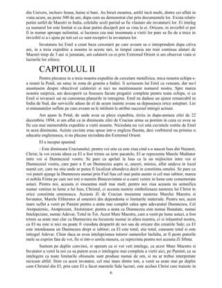 din Univers, inclusiv hrana, haine si bani. Au biruit moartea, astfel incit multi, dintre cei aflati in
viata acum, au peste 500 de ani, dupa cum au demonstrat clar prin documentele lor. Exista relativ
putini astfel de Maestri in India, celelalte scoli parind sa fie vlastare ale invataturii lor. Ei inteleg
ca numarul lor este limitat si ca doar putini discipoli pot sa vina la ei. Oricum, in invizibil ei pot
fi in numar aproape nelimitat, si lucrarea cea mai insemnata a vietii lor pare sa fie de a trece in
invizibil si a-i ajuta pe toti cei ce sunt receptivi la invatatura lor.
Invatatura lui Emil a creat baza cercetarii pe care aveam sa o intreprindem dupa citiva
ani, in a treia expeditie a noastra in aceste tari, in timpul careia am trait continuu alaturi de
Maestri timp de 3 ani si jumatate, am calatorit cu ei prin Extremul Orient si am observat viata si
lucrarile lor zilnice.
CAPITOLUL II
Pentru plecarea in a treia noastra expeditie de cercetare metafizica, mica noastra echipa s-
a reunit la Potal, un satuc in zona de granita a Indiei. Ii scrisesem lui Emil ca veneam, dar nu-l
anuntasem despre obiectivul calatoriei si nici nu mentionasem numarul nostru. Spre marea
noastra surpriza, am descoperit ca fusesera facute pregatiri complete pentru toata echipa, si ca
Emil si tovarasii sai ne cunosteau planurile in intregime. Emil ne daduse un ajutor remarcabil in
India de Sud, dar serviciile aduse de el de acum inainte aveau sa depaseasca orice asteptari. Lui
si minunatelor suflete pe care aveam sa le intilnim le atribui succesul intregii actiuni.
Am ajuns la Potal, de unde avea sa plece expeditia, tirziu in dupa-amiaza zilei de 22
decembrie 1894, si am aflat ca in dimineata zilei de Craciun urma sa pornim in ceea ce avea sa
fie cea mai memorabila expeditie a vietii noastre. Niciodata nu voi uita cuvintele rostite de Emil
in acea dimineata. Aceste cuvinte erau spuse intr-o engleza fluenta, desi vorbitorul nu primise o
educatie englezeasca, si nu plecase niciodata din Extremul Orient.
El a inceput spunind:
- Este dimineata Craciunului; pentru voi stiu ca este ziua cind s-a nascut Isus din Nazaret,
Christ; la voi exista ideea ca El a fost trimis sa ierte pacatele; El ar reprezenta Marele Mediator
intre voi si Dumnezeul vostru. Se pare ca apelati la Isus ca la un mijlocitor intre voi si
Dumnezeul vostru, care pare a fi un Dumnezeu aspru si, uneori, minios, aflat undeva in locul
numit cer, care nu stiu unde ar putea fi localizat altundeva decit in constiinta omului. Se pare ca
voi puteti ajunge la Dumnezeu numai prin Fiul Sau cel mai putin auster si cel mai iubitor, marea
si nobila Fiinta pe care noi toti o numim Binecuvintata si a carei venire in lume este comemorata
astazi. Pentru noi, aceasta zi inseamna mult mai mult; pentru noi ziua aceasta nu semnifica
numai venirea in lume a lui Isus, Christul, ci aceasta nastere simbolizeaza nasterea lui Christ in
orice constiinta omeneasca. Aceasta Zi de Craciun inseamna nasterea Marelui Maestru si
Invatator, Marele Eliberator al omenirii din dependenta si limitarile materiale. Pentru noi, acest
mare suflet a venit pe Pamint pentru a arata mai complet calea spre adevaratul Dumnezeu, Cel
Atotputernic, Atotprezent, Atotstiutor; pentru a arata ca Dumnezeu este numai Bunatate, numai
Intelepciune, numai Adevar, Totul in Tot. Acest Mare Maestru, care a venit pe lume astazi, a fost
trimis sa arate mai clar ca Dumnezeu nu locuieste numai in afara noastra, ci si inlauntrul nostru,
ca El nu este si nici nu poate fi vreodata despartit de noi sau de oricare din creatiile Sale; ca El
este intotdeauna un Dumnezeu drept si iubitor; ca El este totul, stie totul, cunoaste totul si este
intregul Adevar. Chiar daca as avea intelepciunea tuturor oamenilor laolalta, ar fi peste puterile
mele sa exprim fata de voi, fie si intr-o umila masura, ce reprezinta pentru noi aceasta Zi Sfinta.
Suntem pe deplin convinsi, si speram ca si voi veti intelege, ca acest Mare Maestru si
Invatator a venit la noi ca sa putem avea o intelegere mai completa a vietii aici, pe Pamint; ca sa
intelegem ca toate limitarile obisnuite sunt produse numai de om, si nu ar trebui interpretate
nicicum altfel. Stim ca acest invatator, cel mai mare dintre toti, a venit sa arate mai pe deplin
cum Christul din El, prin care El a facut maretele Sale lucrari, este acelasi Christ care traieste in
6
 