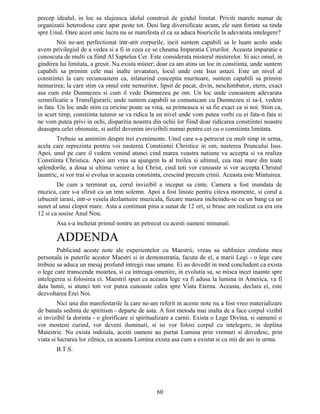 percep idealul, in loc sa slujeasca idolul construit de gindul limitat. Priviti marele numar de
organizatii heterodoxe care apar peste tot. Desi larg diversificate acum, ele sunt fortate sa tinda
spre Unul. Oare acest unic lucru nu se manifesta el ca sa aduca bisericile la adevarata intelegere?
Noi ne-am perfectionat intr-atit corpurile, incit suntem capabili sa le luam acolo unde
avem privilegiul de a vedea si a fi in ceea ce se cheama Imparatia Cerurilor. Aceasta imparatie e
cunoscuta de multi ca fiind Al Saptelea Cer. Este considerata misterul misterelor. Si aici omul, in
gindirea lui limitata, a gresit. Nu exista mister; doar ca am atins un loc in constiinta, unde suntem
capabili sa primim cele mai inalte invataturi, locul unde este Isus astazi. Este un nivel al
constiintei la care recunoastem ca, inlaturind conceptia muritoare, suntem capabili sa primim
nemurirea; la care stim ca omul este nemuritor, lipsit de pacat, divin, neschimbator, etern, exact
asa cum este Dumnezeu si cum il vede Dumnezeu pe om. Un loc unde cunoastem adevarata
semnificatie a Transfigurarii; unde suntem capabili sa comunicam cu Dumnezeu si sa-L vedem
in fata. Un loc unde stim ca oricine poate sa vina, sa primeasca si sa fie exact ca si noi. Stim ca,
in scurt timp, constiinta tuturor se va ridica la un nivel unde vom putea vorbi cu ei fata-n fata si
ne vom putea privi in ochi, disparitia noastra din ochii lor fiind doar ridicarea constiintei noastre
deasupra celei obisnuite, si astfel devenim invizibili numai pentru cei cu o constiinta limitata.
Trebuie sa amintim despre trei evenimente. Unul care s-a petrecut cu mult timp in urma,
acela care reprezinta pentru voi nasterea Constiintei Christice in om, nasterea Pruncului Isus.
Apoi, unul pe care il vedem venind atunci cind marea voastra natiune va accepta si va realiza
Constiinta Christica. Apoi am vrea sa ajungem la al treilea si ultimul, cea mai mare din toate
splendorile, a doua si ultima venire a lui Christ, cind toti vor cunoaste si vor accepta Christul
launtric, si vor trai si evolua in aceasta constiinta, crescind precum crinii. Aceasta este Mintuirea.
De cum a terminat ea, corul invizibil a inceput sa cinte. Camera a fost inundata de
muzica, care s-a sfirsit cu un imn solemn. Apoi a fost liniste pentru citeva momente, si corul a
izbucnit iarasi, intr-o vesela dezlantuire muzicala, fiecare masura incheindu-se cu un bang ca un
sunet al unui clopot mare. Asta a continuat pina a sunat de 12 ori, si brusc am realizat ca era ora
12 si ca sosise Anul Nou.
Asa s-a incheiat primul nostru an petrecut cu acesti oameni minunati.
ADDENDA
Publicind aceste note ale experientelor cu Maestrii, vreau sa subliniez credinta mea
personala in puterile acestor Maestri si in demonstratia, facuta de ei, a marii Legi - o lege care
trebuie sa aduca un mesaj profund intregii rase umane. Ei au dovedit in mod concludent ca exista
o lege care transcende moartea, si ca intreaga omenire, in evolutia sa, se misca incet inainte spre
intelegerea si folosirea ei. Maestrii spun ca aceasta lege va fi adusa la lumina in America, va fi
data lumii, si atunci toti vor putea cunoaste calea spre Viata Eterna. Aceasta, declara ei, este
dezvoltarea Erei Noi.
Nici una din manifestarile la care ne-am referit in aceste note nu a fost vreo materializare
de banala sedinta de spiritism - departe de asta. A fost metoda mai inalta de a face corpul vizibil
si invizibil la dorinta - o glorificare si spiritualizare a carnii. Exista o Lege Divina, si oamenii o
vor mosteni curind, vor deveni iluminati, si isi vor folosi corpul cu intelegere, in deplina
Maiestrie. Nu exista indoiala, acesti oameni au purtat Lumina prin vremuri si dovedesc, prin
viata si lucrarea lor zilnica, ca aceasta Lumina exista asa cum a existat si cu mii de ani in urma.
B.T.S.
60
 
