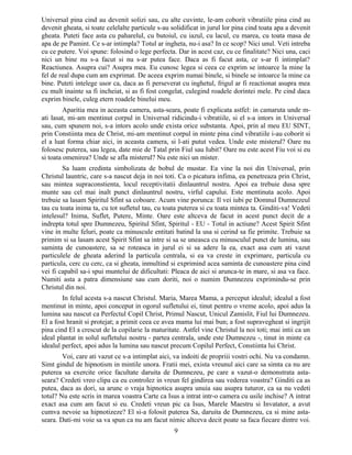 Universal pina cind au devenit solizi sau, cu alte cuvinte, le-am coborit vibratiile pina cind au
devenit gheata, si toate celelalte particule s-au solidificat in jurul lor pina cind toata apa a devenit
gheata. Puteti face asta cu paharelul, cu butoiul, cu iazul, cu lacul, cu marea, cu toata masa de
apa de pe Pamint. Ce s-ar intimpla? Totul ar ingheta, nu-i asa? In ce scop? Nici unul. Veti intreba
cu ce putere. Voi spune: folosind o lege perfecta. Dar in acest caz, cu ce finalitate? Nici una, caci
nici un bine nu s-a facut si nu s-ar putea face. Daca as fi facut asta, ce s-ar fi intimplat?
Reactiunea. Asupra cui? Asupra mea. Eu cunosc legea si ceea ce exprim se intoarce la mine la
fel de real dupa cum am exprimat. De aceea exprim numai binele, si binele se intoarce la mine ca
bine. Puteti intelege usor ca, daca as fi perseverat cu inghetul, frigul ar fi reactionat asupra mea
cu mult inainte sa fi incheiat, si as fi fost congelat, culegind roadele dorintei mele. Pe cind daca
exprim binele, culeg etern roadele binelui meu.
Aparitia mea in aceasta camera, asta-seara, poate fi explicata astfel: in camaruta unde m-
ati lasat, mi-am mentinut corpul in Universal ridicindu-i vibratiile, si el s-a intors in Universal
sau, cum spunem noi, s-a intors acolo unde exista orice substanta. Apoi, prin al meu EU SINT,
prin Constiinta mea de Christ, mi-am mentinut corpul in minte pina cind vibratiile i-au coborit si
el a luat forma chiar aici, in aceasta camera, si l-ati putut vedea. Unde este misterul? Oare nu
folosesc puterea, sau legea, date mie de Tatal prin Fiul sau Iubit? Oare nu este acest Fiu voi si eu
si toata omenirea? Unde se afla misterul? Nu este nici un mister.
Sa luam credinta simbolizata de bobul de mustar. Ea vine la noi din Universal, prin
Christul launtric, care s-a nascut deja in noi toti. Ca o picatura infima, ea penetreaza prin Christ,
sau mintea supraconstienta, locul receptivitatii dinlauntrul nostru. Apoi ea trebuie dusa spre
munte sau cel mai inalt punct dinlauntrul nostru, virful capului. Este mentinuta acolo. Apoi
trebuie sa lasam Spiritul Sfint sa coboare. Acum vine porunca: Il vei iubi pe Domnul Dumnezeul
tau cu toata inima ta, cu tot sufletul tau, cu toata puterea si cu toata mintea ta. Ginditi-va! Vedeti
intelesul? Inima, Suflet, Putere, Minte. Oare este altceva de facut in acest punct decit de a
indrepta totul spre Dumnezeu, Spiritul Sfint, Spiritul - EU - Totul in actiune? Acest Spirit Sfint
vine in multe feluri, poate ca minuscule entitati batind la usa si cerind sa fie primite. Trebuie sa
primim si sa lasam acest Spirit Sfint sa intre si sa se uneasca cu minusculul punct de lumina, sau
saminta de cunoastere, sa se roteasca in jurul ei si sa adere la ea, exact asa cum ati vazut
particulele de gheata aderind la particula centrala, si ea va creste in exprimare, particula cu
particula, cerc cu cerc, ca si gheata, inmultind si exprimind acea saminta de cunoastere pina cind
vei fi capabil sa-i spui muntelui de dificultati: Pleaca de aici si arunca-te in mare, si asa va face.
Numiti asta a patra dimensiune sau cum doriti, noi o numim Dumnezeu exprimindu-se prin
Christul din noi.
In felul acesta s-a nascut Christul. Maria, Marea Mama, a perceput idealul; idealul a fost
mentinut in minte, apoi conceput in ogorul sufletului ei, tinut pentru o vreme acolo, apoi adus la
lumina sau nascut ca Perfectul Copil Christ, Primul Nascut, Unicul Zamislit, Fiul lui Dumnezeu.
El a fost hranit si protejat; a primit ceea ce avea mama lui mai bun; a fost supravegheat si ingrijit
pina cind El a crescut de la copilarie la maturitate. Astfel vine Christul la noi toti; mai intii ca un
ideal plantat in solul sufletului nostru - partea centrala, unde este Dumnezeu -, tinut in minte ca
idealul perfect, apoi adus la lumina sau nascut precum Copilul Perfect, Constiinta lui Christ.
Voi, care ati vazut ce s-a intimplat aici, va indoiti de propriii vostri ochi. Nu va condamn.
Simt gindul de hipnotism in mintile unora. Fratii mei, exista vreunul aici care sa simta ca nu are
puterea sa exercite orice facultate daruita de Dumnezeu, pe care a vazut-o demonstrata asta-
seara? Credeti vreo clipa ca eu controlez in vreun fel gindirea sau vederea voastra? Ginditi ca as
putea, daca as dori, sa arunc o vraja hipnotica asupra unuia sau asupra tuturor, ca sa nu vedeti
totul? Nu este scris in marea voastra Carte ca Isus a intrat intr-o camera cu usile inchise? A intrat
exact asa cum am facut si eu. Credeti vreun pic ca Isus, Marele Maestru si Invatator, a avut
cumva nevoie sa hipnotizeze? El si-a folosit puterea Sa, daruita de Dumnezeu, ca si mine asta-
seara. Dati-mi voie sa va spun ca nu am facut nimic altceva decit poate sa faca fiecare dintre voi.
9
 