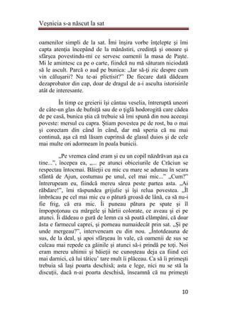 Veşnicia s-a născut la sat
10
oamenilor simpli de la sat. Îmi înşira vorbe înţelepte şi îmi
capta atenţia începând de la mănăstiri, credinţă şi onoare şi
sfârşea povestindu-mi ce servesc oamenii la masa de Paşte.
Mi le amintesc ca pe o carte, fiindcă nu mă săturam niciodată
să le ascult. Parcă o aud pe bunica: „Iar să-ţi zic despre cum
vin căluşarii? Nu te-ai plictisit?” De fiecare dată dădeam
dezaprobator din cap, doar de dragul de a-i asculta istorisirile
atât de interesante.
În timp ce greierii îşi cântau veselia, întreruptă uneori
de câte-un glas de bufniţă sau de o ţiglă hodorogită care cădea
de pe casă, bunica ştia că trebuie să îmi spună din nou aceeaşi
poveste: mersul cu capra. Ştiam povestea pe de rost, ba o mai
şi corectam din când în când, dar mă speria că nu mai
continuă, aşa că mă lăsam cuprinsă de glasul duios şi de cele
mai multe ori adormeam în poala bunicii.
„Pe vremea când eram şi eu un copil năzdrăvan aşa ca
tine...”, începea ea, „... pe atunci obiceiurile de Crăciun se
respectau întocmai. Băieţii cu mic cu mare se adunau în seara
sfântă de Ajun, costumau pe unul, cel mai mic...” „Cum?”
întrerupeam eu, fiindcă mereu sărea peste partea asta. „Ai
răbdare!”, îmi răspundea grijulie şi îşi relua povestea. „Îl
îmbrăcau pe cel mai mic cu o pătură groasă de lână, ca să nu-i
fie frig, că era mic. Îi puneau pătura pe spate şi îl
împopoţonau cu mărgele şi hârtii colorate, ce aveau şi ei pe
atunci. Îi dădeau o gură de lemn ca să poată clămpăni, că doar
ăsta e farmecul caprei, şi porneau numaidecât prin sat. „Şi pe
unde mergeau?”, interveneam eu din nou. „Întotdeauna de
sus, de la deal, şi apoi sfârşeau în vale, că oamenii de sus se
culcau mai repede ca găinile şi atunci să-i prindă pe toţi. Noi
eram mereu ultimii şi băieţii ne cunoşteau deja ca fiind cei
mai darnici, că lui tăticu’ tare mult îi plăceau. Ca să îi primeşti
trebuia să laşi poarta deschisă; asta e lege, nici nu se stă la
discuţii, dacă n-ai poarta deschisă, înseamnă că nu primeşti
 