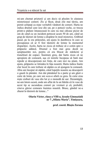 Veşnicia s-a născut la sat
13
mi-am chemat prietenii şi am decis să plecăm în căutarea
misterioasei comori. Zis şi făcut, două zile mai târziu, am
pornit echipaţi ca nişte veritabili vânători de comori. Harta ne
indica drumul care iese din sat, pe o potecă veche, ce trecea
printr-o pădure întunecoasă în care nu mai călcase picior de
om de când cu un incident petrecut acum 50 de ani, când un
grup de tăietori de lemne a dispărut în mod misterios. Grăbind
pasul, pe la ora prânzului, am ajuns în dumbrava în care se
presupunea că ar fi fost tăietorii de lemne la momentul
dispariţiei. Acolo, harta ne zicea că trebuie să o cotim spre o
prăpastie adâncă. Drumul a fost mai greu decât ne
aşteptaserăm noi, pentru că era blocat de mărăcini şi
trunchiuri de copaci. Înaintam greu, dar harta zicea că ne
apropiem de comoară, aşa că inimile începeau să bată mai
repede şi descopeream noi forţe, de care nici nu ştiam. Am
ajuns, prăpastia se întindea în faţa noastră. Harta indica foarte
clar locul în care trebuie să săpăm ca să ajungem la comoară.
Abia am început să săpăm, când lopeţile noastre au descoperit
o gaură în pământ. Am dat pământul la o parte şi am găsit o
cutie de lemn, pe care am scos-o afară cu greu. În cutie erau
nişte cioburi de vase din lut şi o monedă de aur. Dezamăgiţi,
ne-am întors acasă, unde am aflat de la un bătrân că în vase de
acest tip se ascundeau comori pe vremuri şi că, probabil,
cineva găsise comoara înaintea noastră. Brusc, gândul ne-a
zburat la tăietorii de lemne...”
Olariu Victor, clasa a VIII-a, Şcoala Gimnazială
nr 7 „Sfânta Maria”, Timişoara,
prof. coord. Blaşiu Zorana
 