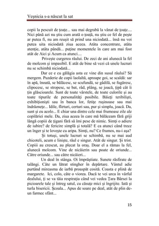 Veşnicia s-a născut la sat
15
copii la pescuit de țoațe... sau mai degrabă la vânat de țoațe....
Nici până azi nu ştiu cum arată o țoață, nu ştiu ce fel de peşte
ar putea fi, nu am reuşit să prind una niciodată... însă nu voi
putea uita niciodată ziua aceea. Atâta concentrare, atâta
atenţie, atâta pândă... puţine momentele în care am mai fost
atât de Aici şi Acum ca atunci....
Priveşte curgerea râului. De zeci de ani alunecă la fel
de molcom şi impasibil. E atât de bine să vezi că unele lucruri
nu se schimbă niciodată...
Dar ce e cu gălăgia asta ce vine din susul râului? Să
mergem. Puzderie de copii laolaltă, aproape goi, se scaldă: sar
în apă, înoată, se bălăcesc, se scufundă, se gâdilă, se fugăresc,
clipocesc, se stropesc, se bat, râd, plâng, se joacă, ţipă cât îi
ţin glăscioarele. Sunt de toate vârstele, de toate culorile şi au
toate tipurile de personalităţi posibile. Băieţi teribilişti,
exhibiţionişti sau în banca lor, fetiţe ruşinoase sau mai
îndrăzneţe... Idile, flirturi, certuri sau, pur şi simplu, joacă. Da,
sunt şi eu acolo... E chiar una dintre cele mai frumoase zile ale
copilăriei mele. Da, ziua aceea în care mă bălăceam fără griji
lângă copiii de ţigani fără să îmi pese de nimic. Simţi o adiere
de iubire? de fericire simplă şi totală? E ca atunci când trece
un înger şi te loveşte cu aripa. Simţi, nu? Ce frumos, nu-i aşa?
Şi totuşi, unele lucruri se schimbă, nu se mai aud
chicoteli, acum e linişte, râul e singur. Atât de singur. Şi trist.
Copiii au crescut, au plecat la oraş. Doar el a rămas la fel,
alunecă molcom. Vine de nicăierin sau poate de oriunde...
Către oriunde... sau către nicăieri...
Un deal în stânga. Oi împrăştiate. Sunete răsfirate de
talăngi. Câte un lătrat stingher în depărtare. Vântul adie
purtând mireasma de iarbă proaspăt cosită. Coasta e plină de
margarete. Ici, colo, câte o viorea. Dacă te vei urca în vârful
dealului, ţi se va tăia respiraţia când vei vedea Ţara Bârsei la
picioarele tale şi întreg satul, cu căsuţe mici şi îngrijite. Iată şi
turla bisericii. Şcoala... Apus de soare pe deal, atât de plin de-
un farmec sfânt...
 