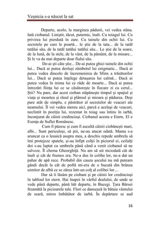 Veşnicia s-a născut la sat
16
Departe, acolo, la marginea pădurii, vei vedea stâna.
Iată ciobanul. Liniştit, tăcut, puternic, înalt. Cu toiagul lui. Cu
privirea lui pierdută în zare. Cu tainele din ochii lui. Cu
secretele pe care le poartă... le ştie de la tata... de la tatăl
tatălui său, de la tatăl tatălui tatălui său... Le ştie de la soare,
de la lună, de la stele, de la vânt, de la pământ, de la mioare...
Şi le va da mai departe doar fiului său.
De-ai şti câte ştie... De-ai putea ghici tainele din ochii
lui... Dacă ai putea desluşi zâmbetul lui enigmatic... Dacă ai
putea vedea dincolo de încremenirea de Sfinx a trăsăturilor
lui... Dacă ai putea înţelege detaşarea lui calmă... Dacă ai
putea vedea în inima lui ce râde de moarte... Dacă ai putea
întrezări fiinţa lui ce se căsătoreşte în fiecare zi cu cerul...
Ştii? Nu pare, dar acest cioban stăpâneşte timpul şi spaţiul şi
viaţa şi moartea şi râsul şi plânsul şi mioara şi pădurea. Deşi
pare atât de simplu, e păstrător al secretelor de veacuri ale
neamului. Îl vei vedea mereu aici, parcă e acelaşi de veacuri,
neclintit în poziţia lui, rezemat în toiag sau întins în iarbă,
înconjurat de câinii credincioşi. Ciobanul acesta e Etern‚ El e
Esenţa de Suflet Românesc.
Cum îl păzesc şi cum îl ascultă câinii ciobăneşti mari,
albi... Sunt periculoşi, să ştii, ne-au atacat odată. Mama s-a
aruncat ca o leoaică asupra mea, a deschis repede umbrela să
îmi protejeze spatele, şi-au înfipt colţii în piciorul ei, ceilalţi
doi s-au luptat cu umbrela până când a venit ciobanul să ne
salveze. Îl chema Gheorghiţă. Nu am să uit niciodată cât de
înalt şi cât de frumos era. Ne-a dus în coliba lor, ne-a dat un
pahar de apă rece. Probabil din cauza şocului nu mă puteam
gândi decât la cât de poftă mi-era de o bucată din brânza
uimitor de albă ce se zărea într-un colţ al colibei lor....
Dar să îi lăsăm pe ciobani şi pe câinii lor credincioşi
în tabloul lor etern. Hai înapoi în vârful dealului, de unde se
vede până departe, până hăt departe, în Bucegi. Ţara Bârsei
freamătă la picioarele tale. Flori ce dansează în bătaia vântului
de seară, miros îmbătător de iarbă. În depărtare se aud
 
