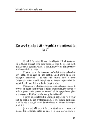Veşnicia s-a născut la sat
19
Eu cred şi simt că “veşnicia s-a născut la
sat”
Zi caldă de iunie. Păşesc desculţ prin colbul moale de
pe uliţă, mă îndrept spre casa bunicilor mei. Ei nu mai sunt,
însă ulicioara aceasta, vântul şi susurul izvorului din apropiere
mi-i aduc aici, cu mine.
Privesc cerul de culoarea safirului stins, admirând
norii albi, ce se cern în fire subţiri. Când eram mică, din
poveştile bunicului – în care îmi spunea cum a creat
Dumnezeu lumea – mi-L imaginam pe Acesta ca pe un bătrân
trecut de zile, cu pletele şi barba lungi şi albe.
Pe atunci, credeam că norii aceştia străvezii pe care îi
privesc şi acum sunt pletele şi barba Domnului, pe care şi le
întinde peste lume, pentru ca oamenii să se agaţe de ele şi să
urce acolo, la El. Oare acolo sunt şi bunicii mei?
Fireşte, anii au trecut şi acum am înţeles că nu e chiar
atât de simplu pe cât credeam atunci, şi îmi doresc nespus ca
ei să fie acolo sus, şi să mă învrednicesc a-i întâlni la vremea
prielnică.
Mi-e cald. Mă apropii de izvor şi mă aşez pe muşchiul
moale. Îmi astâmpăr setea cu apă rece, care parcă spune o
 