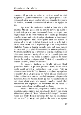Veşnicia s-a născut la sat
20
poveste... O poveste cu mine şi bunicul, stând tot aici,
aşteptând ca „dobitoacele taichii” – căci aşa le spunea – să îşi
potolească setea, atunci când se întorceau acasă în fiece seară,
iar bunicul, asemeni samarineanului milostiv, se îngrijea de
ele.
Apa susură în continuare, trezind în mine alte şi alte
amintiri. Mă ridic şi deodată mă îmbată mirosul de mentă şi
levănţică de pe marginea drumuşorului care urcă spre casă.
Păşesc încet, să nu sperii vrăbiile ce se ceartă pe marginea
cealaltă, pentru o cireaşă, şi nici pe pisoii care se joacă veseli
lângă buturuga unui pom. Fusese pomul meu, însă bunicul l-a
tăiat pe el şi pe alţii la fel de frumoşi ca şi el, să le facă o
căsuţă unor vecini care o prăpădiseră pe a lor în faţa mâniei
flăcărilor. Văzând o familie cu mulţi copii fără casă, bunicul
nu a stat mult pe gânduri şi le-a construit o altă căsuţă imediat.
Nu am înţeles atunci de ce a trebuit să taie şi pomul meu şi am
plâns mult, dar acum înţeleg că era mai importantă ajutorarea
aproapelui, fără a cere nimic în schimb, decât să te bucuri
doar tu din roadele unui pom, căci, "fericit cel ce caută la cel
sărman” şi iarăşi, "fericit cel milostiv”.
Şi, oricum, rămăsese o livadă întreagă lângă
gospodăria bunicilor, pe care, privind-o acum, nu-mi vin în
minte decât cuvintele psalmistului care spune: "Cât de
minunate sunt lucrurile Tale, Doamne, toate întru înţelepciune
le-ai zidit”. Şi să vă spun şi de ce. Pentru că ceea ce am acum
în faţa ochilor este exact aşa cum îmi imaginam, din poveştile
bunicului, Grădina Raiului. Păsări pe care niciodată nu le-am
mai văzut cântă acum prin copaci, colorând vântul, flori
nenumărate mă copleşesc cu îmbinarea lor de culori şi
miresme îndemnându-mă să le ascult simfonia.
Vreau să rămân aici, cu păsările cerului, care nici nu
seamănă, nici nu seceră, nici nu adună în jitniţe”, cum spune
Mântuitorul, şi totuşi, "Tatăl Cel ceresc le hrăneşte”. Vreau să
rămân aici printre flori şi miresmele lor, care nu se ostenesc,
nici nu torc” şi, totuşi, mă gândesc din nou la ce spunea
 